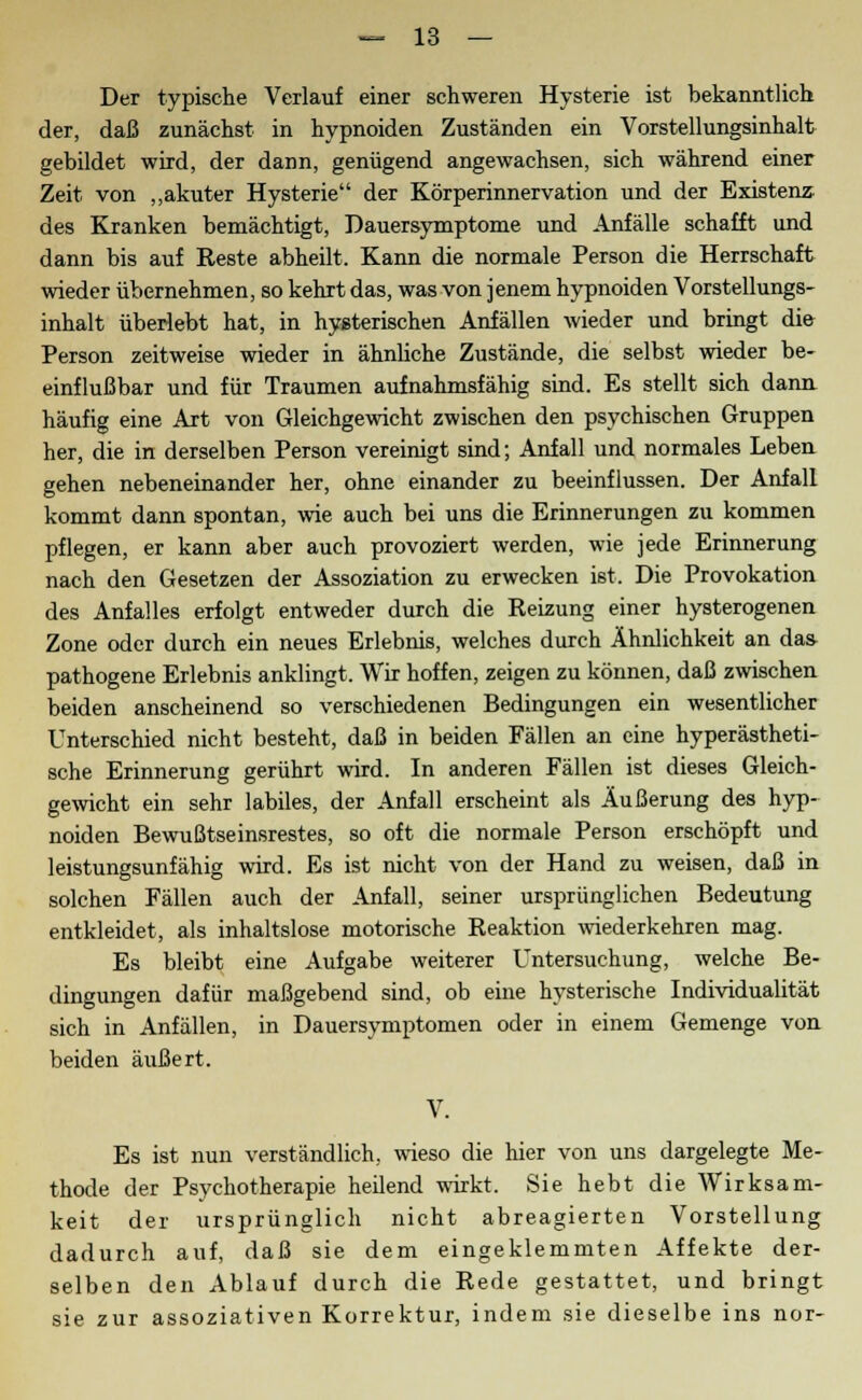 Der typische Verlauf einer schweren Hysterie ist bekanntlich der, daß zunächst in hypnoiden Zuständen ein Vorstellungsinhalt gebildet wird, der dann, genügend angewachsen, sich während einer Zeit von „akuter Hysterie der Körperinnervation und der Existenz des Kranken bemächtigt, Dauersymptome und Anfälle schafft und dann bis auf Eeste abheilt. Kann die normale Person die Herrschaft wieder übernehmen, so kehrt das, was von jenem hypnoiden Vorstellungs- inhalt überlebt hat, in hysterischen Anfällen wieder und bringt di& Person zeitweise wieder in ähnliche Zustände, die selbst wieder be- einflußbar und für Traumen aufnahmsfähig sind. Es stellt sich dann häufig eine Art von Gleichgewicht zwischen den psychischen Gruppen her, die in derselben Person vereinigt sind; Anfall und normales Leben gehen nebeneinander her, ohne einander zu beeinflussen. Der Anfall kommt dann spontan, wie auch bei uns die Erinnerungen zu kommen pflegen, er kann aber auch provoziert werden, wie jede Erinnerung nach den Gesetzen der Assoziation zu erwecken ist. Die Provokation des Anfalles erfolgt entweder durch die Reizung einer hysterogenen Zone oder durch ein neues Erlebnis, welches durch Ähnlichkeit an da» pathogene Erlebnis anklingt. Wir hoffen, zeigen zu können, daß zwischen beiden anscheinend so verschiedenen Bedingungen ein wesentlicher Unterschied nicht besteht, daß in beiden Fällen an eine hyperästheti- sche Erinnerung gerührt wird. In anderen Fällen ist dieses Gleich- gewicht ein sehr labiles, der Anfall erscheint als Äußerung des hyp- noiden Bewußtseinsrestes, so oft die normale Person erschöpft und leistungsunfähig wird. Es ist nicht von der Hand zu weisen, daß in solchen Fällen auch der Anfall, seiner ursprünglichen Bedeutung entkleidet, als inhaltslose motorische Reaktion wiederkehren mag. Es bleibt eine Aufgabe weiterer Untersuchung, welche Be- dingungen dafür maßgebend sind, ob eine hysterische Individualität sich in Anfällen, in Dauersymptomen oder in einem Gemenge von beiden äußert. V. Es ist nun verständlich, wieso die hier von uns dargelegte Me- thode der Psychotherapie heilend wirkt. Sie hebt die Wirksam- keit der ursprünglich nicht abreagierten Vorstellung dadurch auf, daß sie dem eingeklemmten Affekte der- selben den Ablauf durch die Rede gestattet, und bringt sie zur assoziativen Korrektur, indem sie dieselbe ins nor-