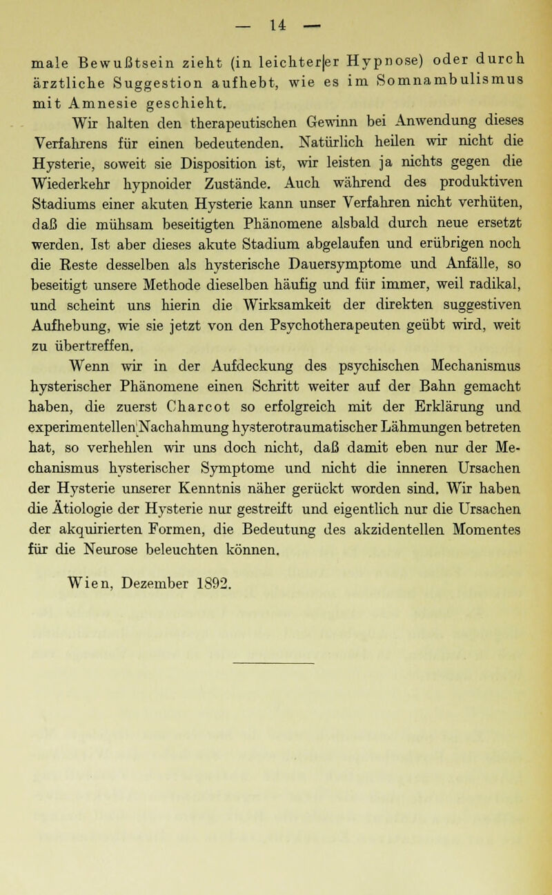 male Bewußtsein zieht (in leichter|er Hypnose) oder durch ärztliche Suggestion aufhebt, wie es im Somnambulismus mit Amnesie geschieht. Wir halten den therapeutischen Gewinn bei Anwendung dieses Verfahrens für einen bedeutenden. Natürlich heilen wir nicht die Hysterie, soweit sie Disposition ist, wir leisten ja nichts gegen die Wiederkehr hypnoider Zustände. Auch während des produktiven Stadiums einer akuten Hysterie kann unser Verfahren nicht verhüten, daß die mühsam beseitigten Phänomene alsbald durch neue ersetzt werden. Ist aber dieses akute Stadium abgelaufen und erübrigen noch die Reste desselben als hysterische Dauersymptome und Anfälle, so beseitigt unsere Methode dieselben häufig und für immer, weil radikal, und scheint uns hierin die Wirksamkeit der direkten suggestiven Aufhebung, wie sie jetzt von den Psychotherapeuten geübt wird, weit zu übertreffen. Wenn wir in der Aufdeckung des psychischen Mechanismus hysterischer Phänomene einen Schritt weiter auf der Bahn gemacht haben, die zuerst Charcot so erfolgreich mit der Erklärung und experimentellen'Nachahmung hysterotraumatischer Lähmungen betreten hat, so verhehlen wir uns doch nicht, daß damit eben nur der Me- chanismus hysterischer Symptome und nicht die inneren Ursachen der Hysterie unserer Kenntnis näher gerückt worden sind. Wir haben die Ätiologie der Hysterie nur gestreift und eigentlich nur die Ursachen der akquirierten Formen, die Bedeutung des akzidentellen Momentes für die Neurose beleuchten können. Wien, Dezember 1892.