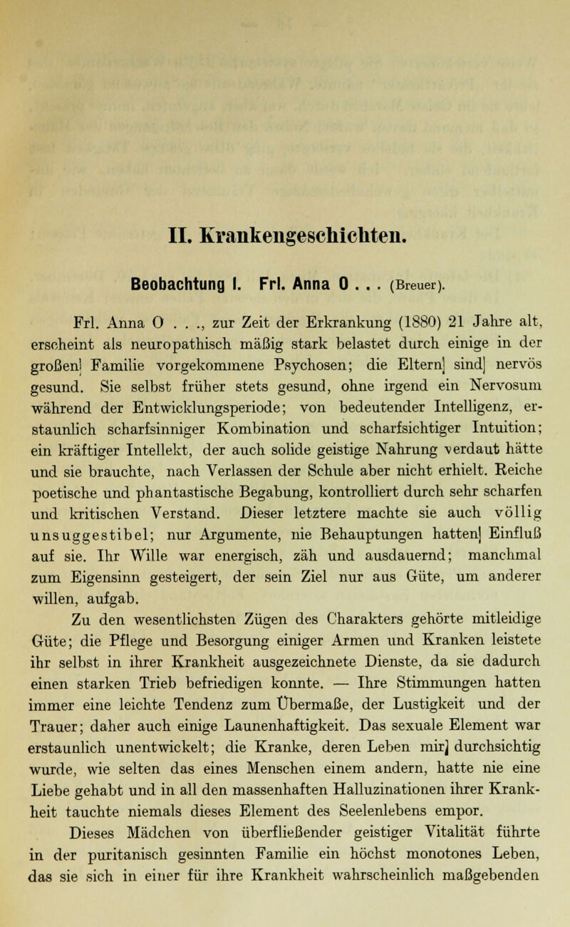 IL Krankengeschichten. Beobachtung I. Frl. Anna 0 . . . (Breuer). Frl. Anna 0 . . ., zur Zeit der Erkrankung (1880) 21 Jahre alt, erscheint als neuro pathisch mäßig stark belastet durch einige in der großen] Familie vorgekommene Psychosen; die Eltern] sind] nervös gesund. Sie selbst früher stets gesund, ohne irgend ein Nervosum während der Entwicklungsperiode; von bedeutender Intelligenz, er- staunlich scharfsinniger Kombination und scharfsichtiger Intuition; ein kräftiger Intellekt, der auch solide geistige Nahrung -verdaut hätte und sie brauchte, nach Verlassen der Schule aber nicht erhielt. Reiche poetische und phantastische Begabung, kontrolliert durch sehr scharfen und kritischen Verstand. Dieser letztere machte sie auch völlig unsuggestibel; nur Argumente, nie Behauptungen hatten] Einfluß auf sie. Ihr Wille war energisch, zäh und ausdauernd; manchmal zum Eigensinn gesteigert, der sein Ziel nur aus Güte, um anderer willen, aufgab. Zu den wesentlichsten Zügen des Charakters gehörte mitleidige Güte; die Pflege und Besorgung einiger Armen und Kranken leistete ihr selbst in ihrer Krankheit ausgezeichnete Dienste, da sie dadurch einen starken Trieb befriedigen konnte. — Ihre Stimmungen hatten immer eine leichte Tendenz zum Übermaße, der Lustigkeit und der Trauer; daher auch einige Launenhaftigkeit. Das sexuale Element war erstaunlich unentwickelt; die Kranke, deren Leben mir] durchsichtig wurde, wie selten das eines Menschen einem andern, hatte nie eine Liebe gehabt und in all den massenhaften Halluzinationen ihrer Krank- heit tauchte niemals dieses Element des Seelenlebens empor. Dieses Mädchen von überfließender geistiger Vitalität führte in der puritanisch gesinnten Familie ein höchst monotones Leben, das sie sich in einer für ihre Krankheit wahrscheinlich maßgebenden
