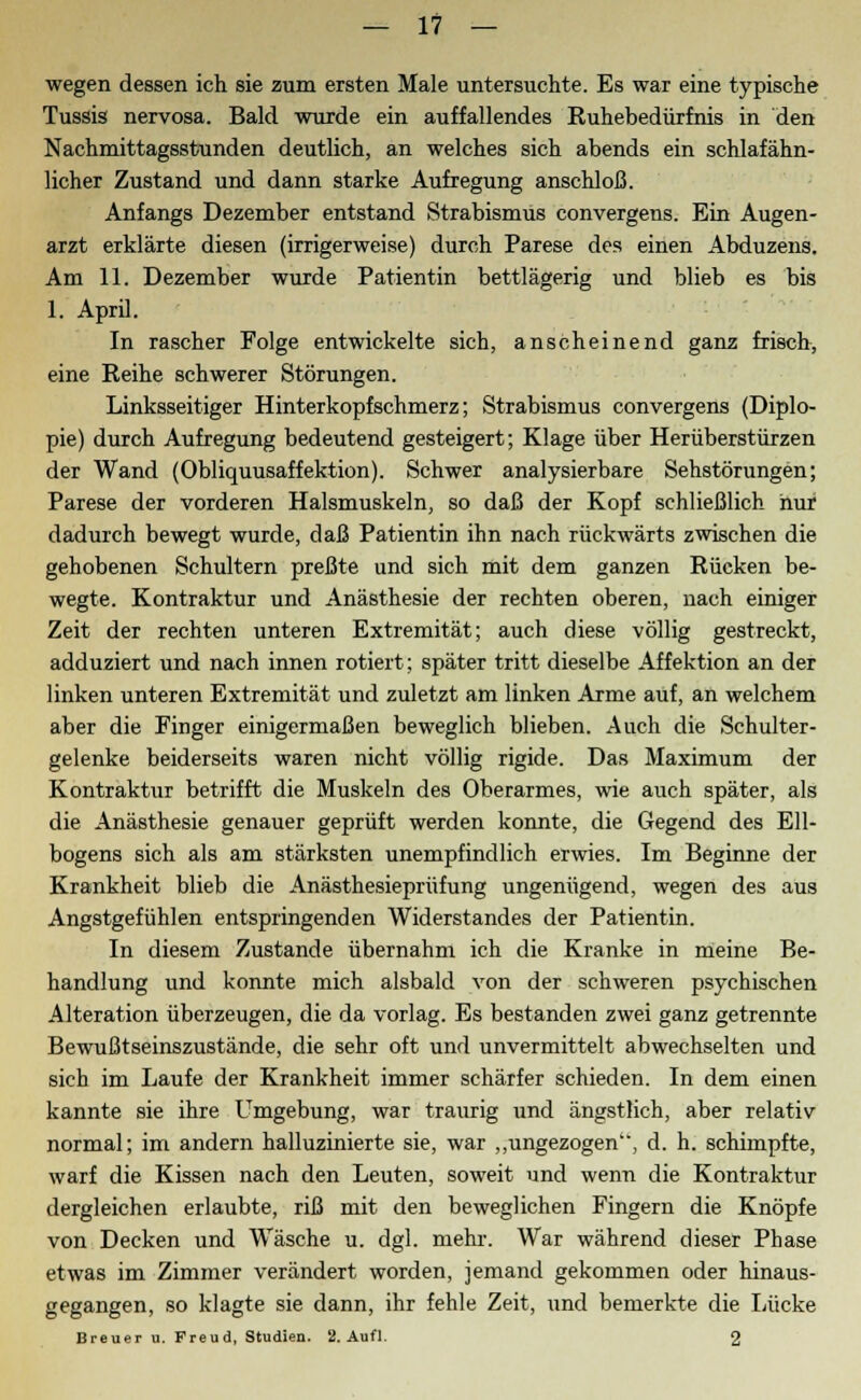 wegen dessen ich sie zum ersten Male untersuchte. Es war eine typische Tussis nervosa. Bald wurde ein auffallendes Ruhebedürfnis in den Nachmittagsstunden deutlich, an welches sich abends ein schlafähn- licher Zustand und dann starke Aufregung anschloß. Anfangs Dezember entstand Strabismus convergens. Ein Augen- arzt erklärte diesen (irrigerweise) durch Parese des einen Abduzens. Am 11. Dezember wurde Patientin bettlägerig und blieb es bis 1. April. In rascher Folge entwickelte sich, anscheinend ganz frisch, eine Reihe schwerer Störungen. Linksseitiger Hinterkopfschmerz; Strabismus convergens (Diplo- pie) durch Aufregung bedeutend gesteigert; Klage über Herüberstürzen der Wand (Obliquusaffektion). Schwer analysierbare Sehstörungen; Parese der vorderen Halsmuskeln, so daß der Kopf schließlich hur dadurch bewegt wurde, daß Patientin ihn nach rückwärts zwischen die gehobenen Schultern preßte und sich mit dem ganzen Rücken be- wegte. Kontraktur und Anästhesie der rechten oberen, nach einiger Zeit der rechten unteren Extremität; auch diese völlig gestreckt, adduziert und nach innen rotiert; später tritt dieselbe Affektion an der linken unteren Extremität und zuletzt am linken Arme auf, an welchem aber die Finger einigermaßen beweglich blieben. Auch die Schulter- gelenke beiderseits waren nicht völlig rigide. Das Maximum der Kontraktur betrifft die Muskeln des Oberarmes, wie auch später, als die Anästhesie genauer geprüft werden konnte, die Gegend des Ell- bogens sich als am stärksten unempfindlich erwies. Im Beginne der Krankheit blieb die Anästhesieprüfung ungenügend, wegen des aus Angstgefühlen entspringenden Widerstandes der Patientin. In diesem Zustande übernahm ich die Kranke in meine Be- handlung und konnte mich alsbald von der schweren psychischen Alteration überzeugen, die da vorlag. Es bestanden zwei ganz getrennte Bewußtseinszustände, die sehr oft und unvermittelt abwechselten und sich im Laufe der Krankheit immer schärfer schieden. In dem einen kannte sie ihre Umgebung, war traurig und ängstlich, aber relativ normal; im andern halluzinierte sie, war „ungezogen, d. h. schimpfte, warf die Kissen nach den Leuten, soweit und wenn die Kontraktur dergleichen erlaubte, riß mit den beweglichen Fingern die Knöpfe von Decken und Wäsche u. dgl. mehr. War während dieser Phase etwas im Zimmer verändert worden, jemand gekommen oder hinaus- gegangen, so klagte sie dann, ihr fehle Zeit, und bemerkte die Lücke Breuer u. Freud, Studien. 2. Aufl. 2