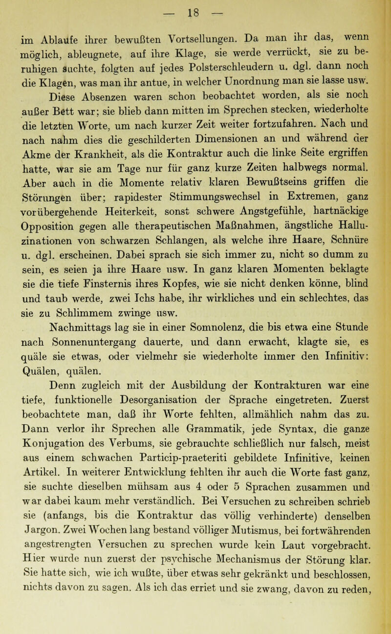 im Ablaufe ihrer bewußten Vortsellungen. Da man ihr das, wenn möglich, ableugnete, auf ihre Klage, sie werde verrückt, sie zu be- ruhigen auchte, folgten auf jedes Polsterschleudern u. dgl. dann noch die Klagen, was man ihr antue, in welcher Unordnung man sie lasse usw. Diese Absenzen waren schon beobachtet worden, als sie noch außer Bett war; sie blieb dann mitten im Sprechen stecken, wiederholte die letzten Worte, um nach kurzer Zeit weiter fortzufahren. Nach und nach nahm dies die geschilderten Dimensionen an und während der Akme der Krankheit, als die Kontraktur auch die linke Seite ergriffen hatte, war sie am Tage nur für ganz kurze Zeiten halbwegs normal. Aber auch in die Momente relativ klaren Bewußtseins griffen die Störungen über; rapidester Stimmungswechsel in Extremen, ganz vorübergehende Heiterkeit, sonst schwere Angstgefühle, hartnäckige Opposition gegen alle therapeutischen Maßnahmen, ängstliche Hallu- zinationen von schwarzen Schlangen, als welche ihre Haare, Schnüre u. dgl. erscheinen. Dabei sprach sie sich immer zu, nicht so dumm zu sein, es seien ja ihre Haare usw. In ganz klaren Momenten beklagte sie die tiefe Finsternis ihres Kopfes, wie sie nicht denken könne, blind und taub werde, zwei Ichs habe, ihr wirkliches und ein schlechtes, das sie zu Schlimmem zwinge usw. Nachmittags lag sie in einer Somnolenz, die bis etwa eine Stunde nach Sonnenuntergang dauerte, und dann erwacht, klagte sie, es quäle sie etwas, oder vielmehr sie wiederholte immer den Infinitiv: Quälen, quälen. Denn zugleich mit der Ausbildung der Kontrakturen war eine tiefe, funktionelle Desorganisation der Sprache eingetreten. Zuerst beobachtete man, daß ihr Worte fehlten, alimählich nahm das zu. Dann verlor ihr Sprechen alle Grammatik, jede Syntax, die ganze Konjugation des Verbums, sie gebrauchte schließlich nur falsch, meist aus einem schwachen Particip-praeteriti gebildete Infinitive, keinen Artikel. In weiterer Entwicklung fehlten ihr auch die Worte fast ganz, sie suchte dieselben mühsam aus 4 oder 5 Sprachen zusammen und war dabei kaum mehr verständlich. Bei Versuchen zu schreiben schrieb sie (anfangs, bis die Kontraktur das völlig verhinderte) denselben Jargon. Zwei Wochen lang bestand völliger Mutismus, bei fortwährenden angestrengten Versuchen zu sprechen wurde kein Laut vorgebracht. Hier wurde nun zuerst der psychische Mechanismus der Störung klar. Sie hatte sich, wie ich wußte, über etwas sehr gekränkt und beschlossen, nichts davon zu sagen. Als ich das erriet und sie zwang, davon zu reden,
