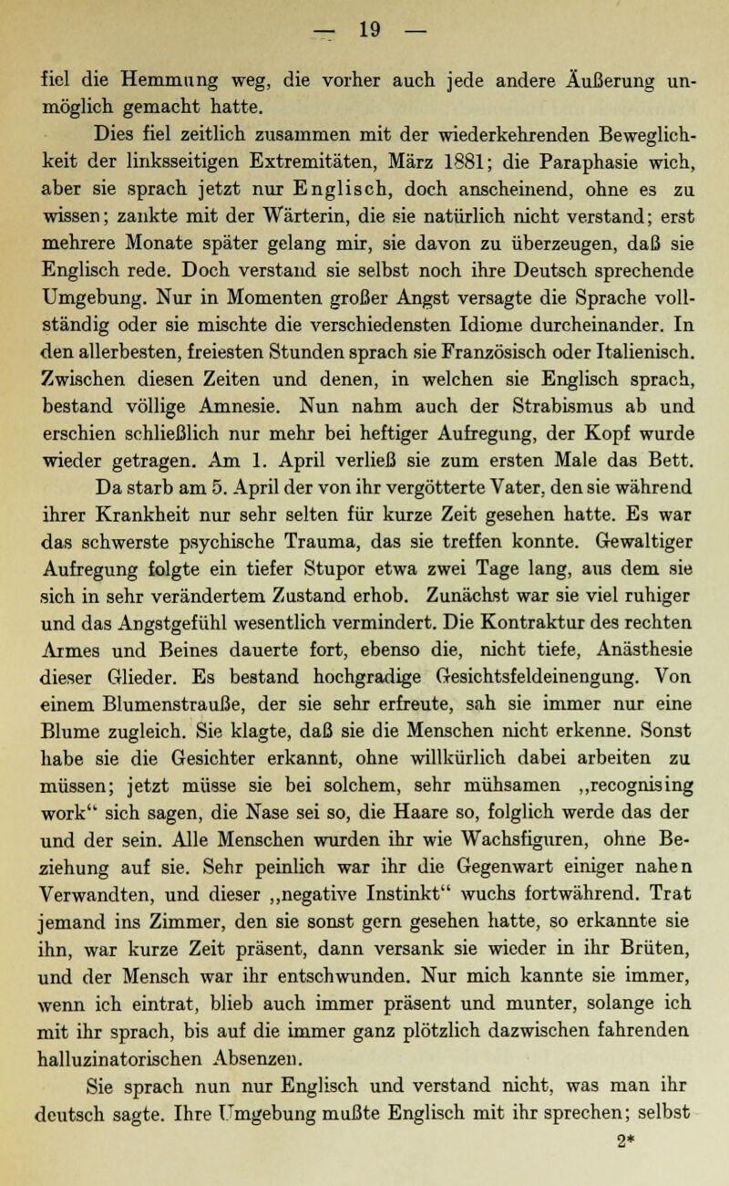 fiel die Hemmung weg, die vorher auch jede andere Äußerung un- möglich gemacht hatte. Dies fiel zeitlich zusammen mit der wiederkehrenden Beweglich- keit der linksseitigen Extremitäten, März 1881; die Paraphasie wich, aber sie sprach jetzt nur Englisch, doch anscheinend, ohne es zu wissen; zankte mit der Wärterin, die sie natürlich nicht verstand; erst mehrere Monate später gelang mir, sie davon zu überzeugen, daß sie Englisch rede. Doch verstand sie selbst noch ihre Deutsch sprechende Umgebung. Nur in Momenten großer Angst versagte die Sprache voll- ständig oder sie mischte die verschiedensten Idiome durcheinander. In den allerbesten, freiesten Stunden sprach sie Französisch oder Italienisch. Zwischen diesen Zeiten und denen, in welchen sie Englisch sprach, bestand völlige Amnesie. Nun nahm auch der Strabismus ab und erschien schließlich nur mehr bei heftiger Aufregung, der Kopf wurde wieder getragen. Am 1. April verließ sie zum ersten Male das Bett. Da starb am 5. April der von ihr vergötterte Vater, den sie während ihrer Krankheit nur sehr selten für kurze Zeit gesehen hatte. Es war das schwerste psychische Trauma, das sie treffen konnte. Gewaltiger Aufregung folgte ein tiefer Stupor etwa zwei Tage lang, aus dem sie sich in sehr verändertem Zustand erhob. Zunächst war sie viel ruhiger und das Angstgefühl wesentlich vermindert. Die Kontraktur des rechten Armes und Beines dauerte fort, ebenso die, nicht tiefe, Anästhesie dieser Glieder. Es bestand hochgradige Gesichtsfeldeinengung. Von einem Blumenstrauße, der sie sehr erfreute, sah sie immer nur eine Blume zugleich. Sie klagte, daß sie die Menschen nicht erkenne. Sonst habe sie die Gesichter erkannt, ohne willkürlich dabei arbeiten zu müssen; jetzt müsse sie bei solchem, sehr mühsamen „recognising work sich sagen, die Nase sei so, die Haare so, folglich werde das der und der sein. Alle Menschen wurden ihr wie Wachsfiguren, ohne Be- ziehung auf sie. Sehr peinlich war ihr die Gegenwart einiger nahen Verwandten, und dieser „negative Instinkt wuchs fortwährend. Trat jemand ins Zimmer, den sie sonst gern gesehen hatte, so erkannte sie ihn, war kurze Zeit präsent, dann versank sie wieder in ihr Brüten, und der Mensch war ihr entschwunden. Nur mich kannte sie immer, wenn ich eintrat, blieb auch immer präsent und munter, solange ich mit ihr sprach, bis auf die immer ganz plötzlich dazwischen fahrenden halluzinatorischen Absenzen. Sie sprach nun nur Englisch und verstand nicht, was man ihr deutsch sagte. Ihre Umgebung mußte Englisch mit ihr sprechen; selbst 2*