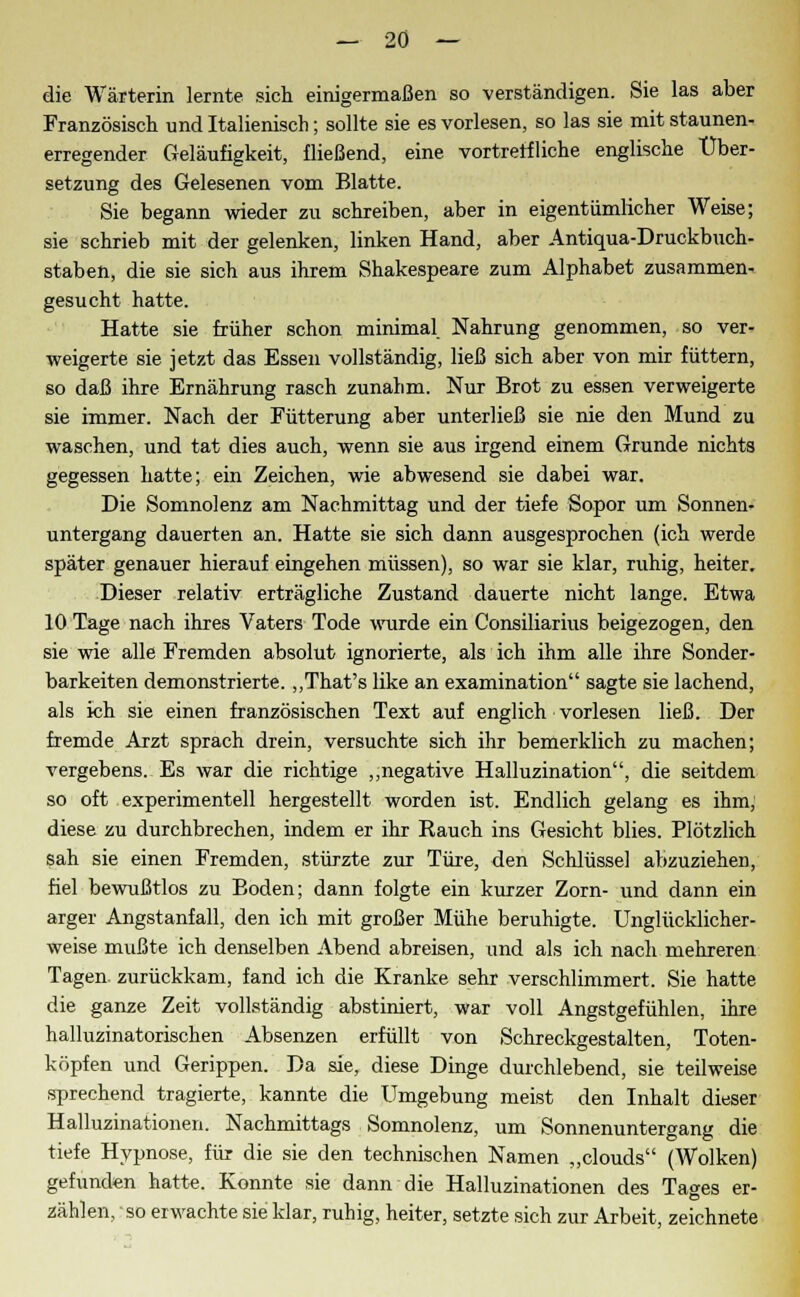 die Wärterin lernte, sich einigermaßen so verständigen. Sie las aber Französisch und Italienisch; sollte sie es vorlesen, so las sie mit staunen- erregender Geläufigkeit, fließend, eine vortreffliche englische Über- setzung des Gelesenen vom Blatte. Sie begann wieder zu schreiben, aber in eigentümlicher Weise; sie schrieb mit der gelenken, linken Hand, aber Antiqua-Druckbuch- staben, die sie sich aus ihrem Shakespeare zum Alphabet zusammen- gesucht hatte. Hatte sie früher schon minimal Nahrung genommen, so ver- weigerte sie jetzt das Essen vollständig, ließ sich aber von mir füttern, so daß ihre Ernährung rasch zunalim. Nur Brot zu essen verweigerte sie immer. Nach der Fütterung aber unterließ sie nie den Mund zu waschen, und tat dies auch, wenn sie aus irgend einem Grunde nichts gegessen hatte; ein Zeichen, wie abwesend sie dabei war. Die Somnolenz am Nachmittag und der tiefe Sopor um Sonnen- untergang dauerten an. Hatte sie sich dann ausgesprochen (ich werde später genauer hierauf eingehen müssen), so war sie klar, ruhig, heiter. Dieser relativ erträgliche Zustand dauerte nicht lange. Etwa 10 Tage nach ihres Vaters Tode wurde ein Consiliarius beigezogen, den sie wie alle Fremden absolut ignorierte, als ich ihm alle ihre Sonder- barkeiten demonstrierte. „That's like an examination sagte sie lachend, als ich sie einen französischen Text auf englich vorlesen ließ. Der fremde Arzt sprach drein, versuchte sich ihr bemerklich zu machen; vergebens. Es war die richtige „negative Halluzination, die seitdem so oft experimentell hergestellt worden ist. Endlich gelang es ihm, diese zu durchbrechen, indem er ihr Rauch ins Gesicht blies. Plötzlich sah sie einen Fremden, stürzte zur Türe, den Schlüssel abzuziehen, fiel bewußtlos zu Boden; dann folgte ein kurzer Zorn- und dann ein arger Angstanfall, den ich mit großer Mühe beruhigte. Unglücklicher- weise mußte ich denselben Abend abreisen, und als ich nach mehreren Tagen zurückkam, fand ich die Kranke sehr verschlimmert. Sie hatte die ganze Zeit vollständig abstiniert, war voll Angstgefühlen, ihre halluzinatorischen Absenzen erfüllt von Schreckgestalten, Toten- köpfen und Gerippen. Da sie, diese Dinge durchlebend, sie teilweise sprechend tragierte, kannte die Umgebung meist den Inhalt dieser Halluzinationen. Nachmittags Somnolenz, um Sonnenuntergang die tiefe Hypnose, für die sie den technischen Namen „clouds (AVolken) gefunden hatte. Konnte sie dann die Halluzinationen des Tacres er- zählen, so erwachte sie klar, ruhig, heiter, setzte sich zur Arbeit, zeichnete