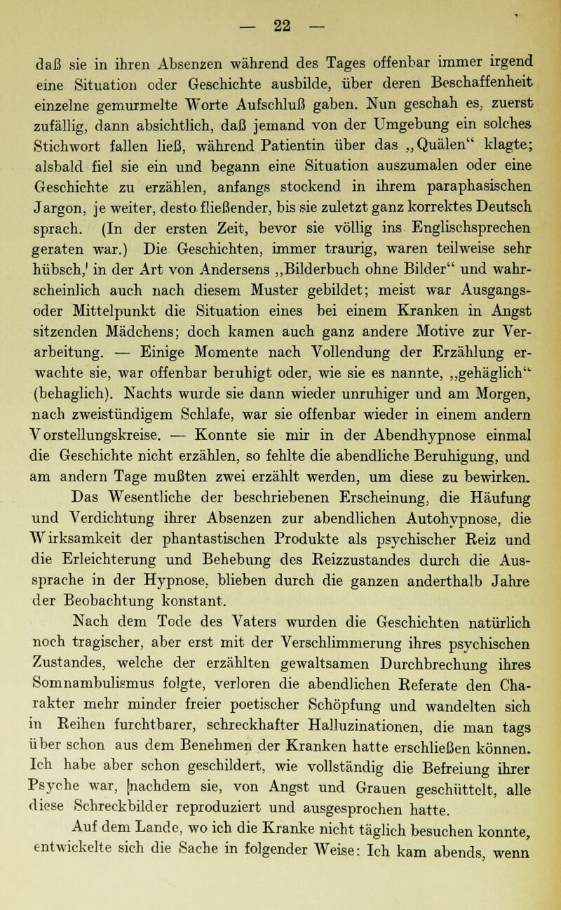 daß sie in ihren Absenzen während des Tages offenbar immer irgend eine Situation oder Geschichte ausbilde, über deren Beschaffenheit einzelne gemurmelte Worte Aufschluß gaben. Nun geschah es, zuerst zufällig, dann absichtlich, daß jemand von der Umgebung ein solches Stichwort fallen ließ, während Patientin über das „Quälen klagte; alsbald fiel sie ein und begann eine Situation auszumalen oder eine Geschichte zu erzählen, anfangs stockend in ihrem paraphasischen Jargon, je weiter, desto fließender, bis sie zuletzt ganz korrektes Deutsch sprach. (In der ersten Zeit, bevor sie völlig ins Englischsprechen geraten war.) Die Geschichten, immer traurig, waren teilweise sehr hübsch,1 in der Art von Andersens „Bilderbuch ohne Bilder und wahr- scheinlich auch nach diesem Muster gebildet; meist war Ausgangs- oder Mittelpunkt die Situation eines bei einem Kranken in Angst sitzenden Mädchens; doch kamen auch ganz andere Motive zur Ver- arbeitung. — Einige Momente nach Vollendung der Erzählung er- wachte sie, war offenbar beruhigt oder, wie sie es nannte, „gehäglich (behaglich). Nachts wurde sie dann wieder unruhiger und am Morgen, nach zweistündigem Schlafe, war sie offenbar wieder in einem andern Vorstellungskreise. — Konnte sie mir in der Abendlvypnose einmal die Geschichte nicht erzählen, so fehlte die abendliche Beruhigung, und am andern Tage mußten zwei erzählt werden, um diese zu bewirken. Das Wesentliche der beschriebenen Erscheinung, die Häufung und Verdichtung ihrer Absenzen zur abendlichen Autohypnose, die Wirksamkeit der phantastischen Produkte als psychischer Beiz und die Erleichterung und Behebung des Beizzustandes durch die Aus- sprache in der Hypnose, blieben durch die ganzen anderthalb Jahre der Beobachtung konstant. Nach dem Tode des Vaters wurden die Geschichten natürlich noch tragischer, aber erst mit der Verschlimmerung ihres psychischen Zustandes, welche der erzählten gewaltsamen Durchbrechung ihres Somnambulismus folgte, verloren die abendlichen Beferate den Cha- rakter mehr minder freier poetischer Schöpfung und wandelten sich in Beinen furchtbarer, schreckhafter Halluzinationen, die man tags über schon aus dem Benehmen der Kranken hatte erschließen können. Ich habe aber schon geschildert, wie vollständig die Befreiung ihrer Psyche war, [nachdem sie, von Angst und Grauen geschüttelt, alle diese Schreckbilder reproduziert und ausgesprochen hatte. Auf dem Lande, wo ich die Kranke nicht täglich besuchen konnte, entwickelte sich die Sache in folgender Weise: Ich kam abends, wenn