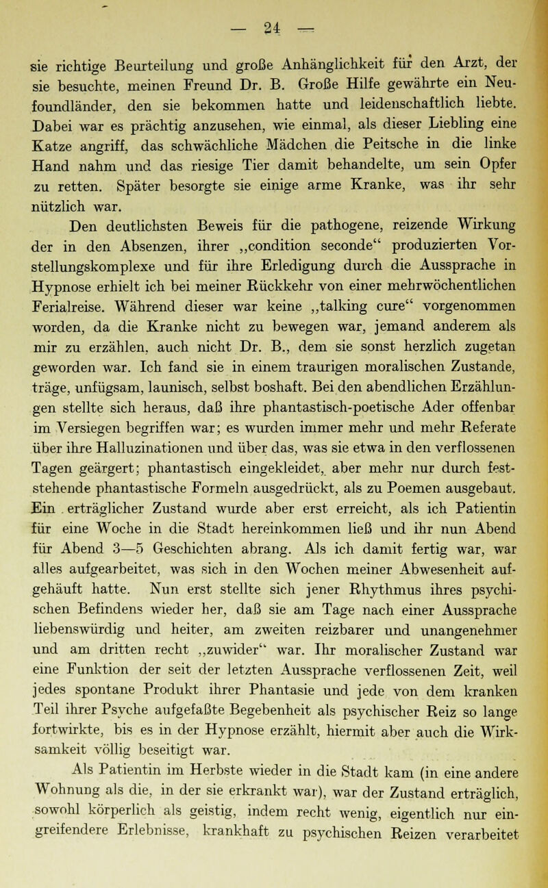 sie richtige Beurteilung und große Anhänglichkeit für den Arzt, der sie besuchte, meinen Freund Dr. B. Große Hilfe gewährte ein Neu- foundländer, den sie bekommen hatte und leidenschaftlich liebte. Dabei war es prächtig anzusehen, wie einmal, als dieser Liebling eine Katze angriff, das schwächliche Mädchen die Peitsche in die linke Hand nahm und das riesige Tier damit behandelte, um sein Opfer zu retten. Später besorgte sie einige arme Kranke, was ihr sehr nützlich war. Den deutlichsten Beweis für die pathogene, reizende Wirkung der in den Absenzen, ihrer „condition seconde produzierten Vor- stellungskomplexe und für ihre Erledigung durch die Aussprache in Hypnose erhielt ich bei meiner Bückkehr von einer mehrwöchentlichen Ferialreise. Während dieser war keine „talking eure vorgenommen worden, da die Kranke nicht zu bewegen war, jemand anderem als mir zu erzählen, auch nicht Dr. B., dem sie sonst herzlich zugetan geworden war. Ich fand sie in einem traurigen moralischen Zustande, träge, unfügsam, launisch, selbst boshaft. Bei den abendlichen Erzählun- gen stellte sich heraus, daß ihre phantastisch-poetische Ader offenbar im Versiegen begriffen war; es wurden immer mehr und mehr Referate über ihre Halluzinationen und über das, was sie etwa in den verflossenen Tagen geärgert; phantastisch eingekleidet, aber mehr nur durch fest- stehende phantastische Formeln ausgedrückt, als zu Poemen ausgebaut. Ein erträglicher Zustand wurde aber erst erreicht, als ich Patientin für eine Woche in die Stadt hereinkommen ließ und ihr nun Abend für Abend 3—5 Geschichten abrang. Als ich damit fertig war, war alles aufgearbeitet, was sich in den Wochen meiner Abwesenheit auf- gehäuft hatte. Nun erst stellte sich jener Rhythmus ihres psychi- schen Befindens wieder her, daß sie am Tage nach einer Aussprache liebenswürdig und heiter, am zweiten reizbarer und unangenehmer und am dritten recht „zuwider war. Ihr moralischer Zustand war eine Funktion der seit der letzten Aussprache verflossenen Zeit, weil jedes spontane Produkt ihrer Phantasie und jede von dem kranken Teil ihrer Psyche aufgefaßte Begebenheit als psychischer Reiz so lange fortwirkte, bis es in der Hypnose erzählt, hiermit aber auch die Wirk- samkeit völlig beseitigt war. Als Patientin im Herbste wieder in die Stadt kam (in eine andere Wohnung als die, in der sie erkrankt war), war der Zustand erträglich, sowohl körperlich als geistig, indem recht wenig, eigentlich nur ein- greifendere Erlebnisse, krankhaft zu psychischen Reizen verarbeitet
