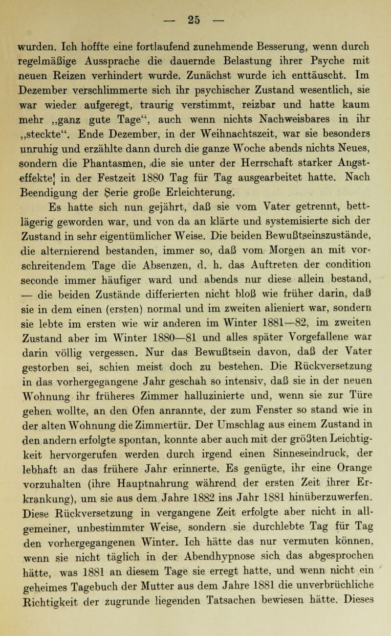 wurden. Ich hoffte eine fortlaufend zunehmende Besserung, wenn durch regelmäßige Aussprache die dauernde Belastung ihrer Psyche mit neuen Reizen verhindert wurde. Zunächst wurde ich enttäuscht. Im Dezember verschlimmerte sich ihr psychischer Zustand wesentlich, sie war wieder aufgeregt, traurig verstimmt, reizbar und hatte kaum mehr „ganz gute Tage, auch wenn nichts Nachweisbares in ihr „steckte. Ende Dezember, in der Weihnachtszeit, war sie besonders unruhig und erzählte dann durch die ganze Woche abends nichts Neues, sondern die Phantasmen, .die sie unter der Herrschaft starker Angst- effekte| in der Festzeit 1880 Tag für Tag ausgearbeitet hatte. Nach Beendigung der Serie große Erleichterung. Es hatte sich nun gejährt, daß sie vom Vater getrennt, bett- lägerig geworden war, und von da an klärte und systemisierte sich der Zustand in sehr eigentümlicher Weise. Die beiden Bewußtgeinszustände, die alternierend bestanden, immer so, daß vom Morgen an mit vor- schreitendem Tage die Absenzen, d. h. das Auftreten der condition seconde immer häufiger ward und abends nur diese allein bestand, — die beiden Zustände differierten nicht bloß wie früher darin, daß sie in dem einen (ersten) normal und im zweiten alieniert war, sondern sie lebte im ersten wie wir anderen im Winter 1881—82, im zweiten Zustand aber im Winter 1880—81 und alles später Vorgefallene war darin völlig vergessen. Nur das Bewußtsein davon, daß der Vater gestorben sei, schien meist doch zu bestehen. Die Rückversetzung in das vorhergegangene Jahr geschah so intensiv, daß sie in der neuen Wohnung ihr früheres Zimmer halluzinierte und, wenn sie zur Türe gehen wollte, an den Ofen anrannte, der zum Fenster so stand wie in der alten Wohnung die Zimmertür. Der Umschlag aus einem Zustand in den andern erfolgte spontan, konnte aber auch mit der größten Leichtig- keit hervorgerufen werden durch irgend einen Sinneseindruck, der lebhaft an das frühere Jahr erinnerte. Es genügte, ihr eine Orange vorzuhalten (ihre Hauptnahrung während der ersten Zeit ihrer Er- krankung), um sie aus dem Jahre 1882 ins Jahr 1881 hinüberzuwerfen. Diese Rückversetzung in vergangene Zeit erfolgte aber nicht in all- gemeiner, unbestimmter Weise, sondern sie durchlebte Tag für Tag den vorhergegangenen Winter. Ich hätte das nur vermuten können, wenn sie nicht täglich in der Abendhypnose sich das abgesprochen hätte, was 1881 an diesem Tage sie erregt hatte, und wenn nicht ein geheimes Tagebuch der Mutter aus dem Jahre 1881 die unverbrüchliche Richtigkeit der zugrunde liegenden Tatsachen bewiesen hätte. Dieses