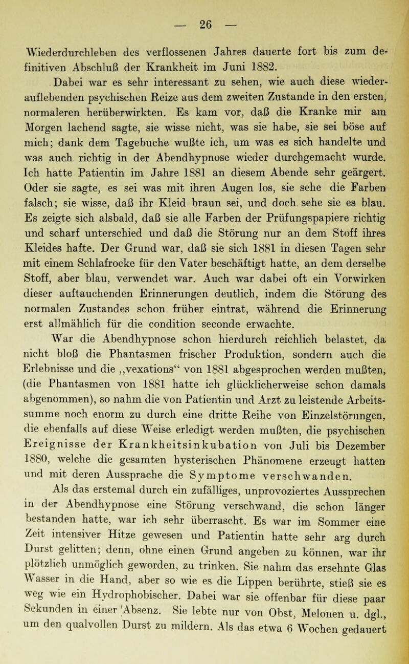 Wiederdurchleben des verflossenen Jahres dauerte fort bis zum de- finitiven Abschluß der Krankheit im Juni 18S2. Dabei war es sehr interessant zu sehen, wie auch diese wieder- auflebenden psychischen Eeize aus dem zweiten Zustande in den ersten, normaleren herüberwirkten. Es kam vor, daß die Kranke mir am Morgen lachend sagte, sie wisse nicht, was sie habe, sie sei böse auf mich; dank dem Tagebuche wußte ich, um was es sich handelte und was auch richtig in der Abendhypnose wieder durchgemacht wurde. Ich hatte Patientin im Jahre 1881 an diesem Abende sehr geärgert. Oder sie sagte, es sei was mit ihren Augen los, sie sehe die Farben falsch; sie wisse, daß ihr Kleid braun sei, und doch, sehe sie es blau. Es zeigte sich alsbald, daß sie alle Farben der Prüfungspapiere richtig und scharf unterschied und daß die Störung nur an dem Stoff ihres Kleides hafte. Der Grund war, daß sie sich 1881 in diesen Tagen sehr mit einem Schlafrocke für den Vater beschäftigt hatte, an dem derselbe Stoff, aber blau, verwendet war. Auch war dabei oft ein Vorwirken dieser auftauchenden Erinnerungen deutlich, indem die Störung des normalen Zustandes schon früher eintrat, während die Erinnerung erst allmählich für die condition seconde erwachte. War die Abendhypnose schon hierdurch reichlich belastet, da nicht bloß die Phantasmen frischer Produktion, sondern auch die Erlebnisse und die „vexations von 1881 abgesprochen werden mußten, (die Phantasmen von 1881 hatte ich glücklicherweise schon damals abgenommen), so nahm die von Patientin und Arzt zu leistende Arbeits- summe noch enorm zu durch eine dritte Eeihe von Einzelstörungen, die ebenfalls auf diese Weise erledigt werden mußten, die psychischen Ereignisse der Krankheitsinkubation von Juli bis Dezember 1880, welche die gesamten hysterischen Phänomene erzeugt hatten und mit deren Aussprache die Symptome verschwanden. Als das erstemal durch ein zufälliges, unprovoziertes Aussprechen in der Abendhypnose eine Störung verschwand, die schon länger bestanden hatte, war ich sehr überrascht. Es war im Sommer eine Zeit intensiver Hitze gewesen und Patientin hatte sehr arg durch Durst gelitten; denn, ohne einen Grund angeben zu können, war ihr plötzlich unmöglich geworden, zu trinken. Sie nahm das ersehnte Glas Wasser in die Hand, aber so wie es die Lippen berührte, stieß sie es weg wie ein Hydrophobischer. Dabei war sie offenbar für diese paar Sekunden in einer Absenz. Sie lebte nur von Obst, Melonen u. dgl., um den qualvollen Durst zu mildern. Als das etwa 6 Wochen gedauert