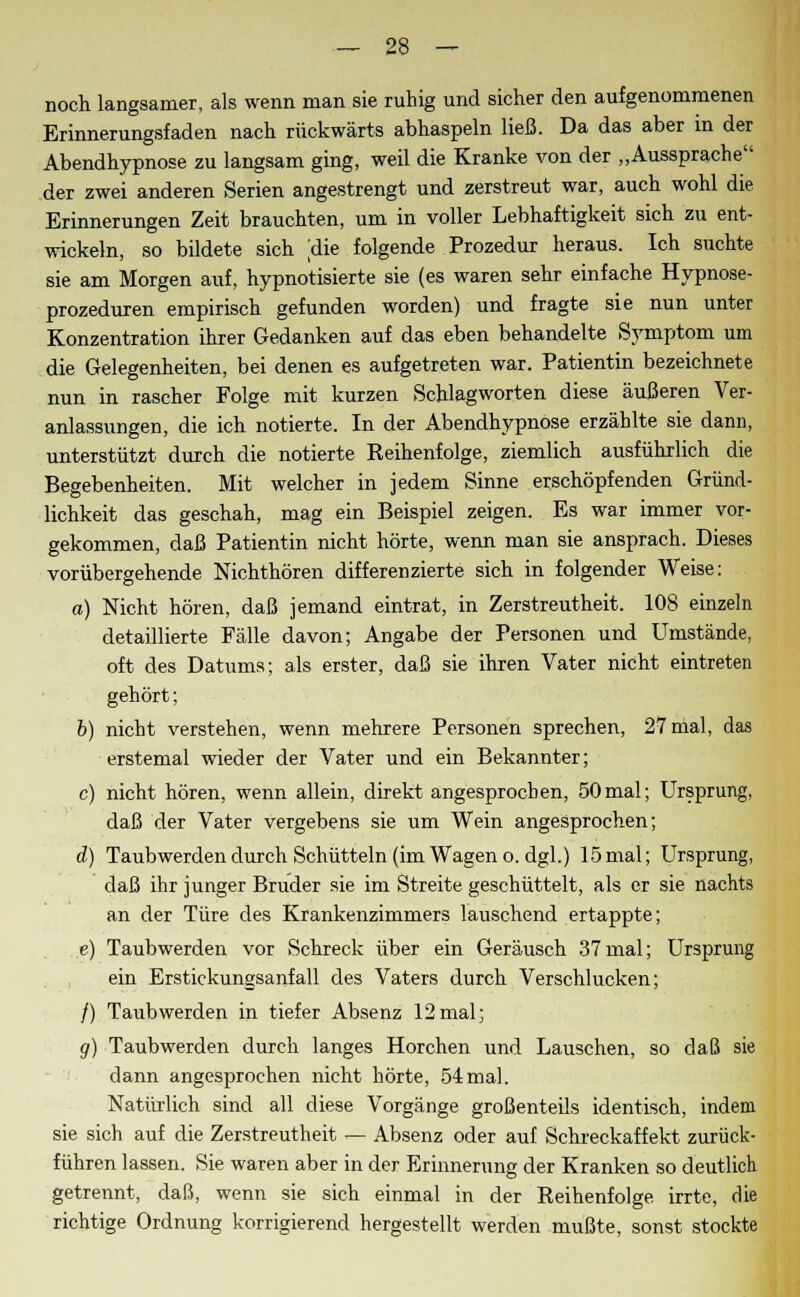 noch langsamer, als wenn man sie ruhig und sicher den aufgenommenen Erinnerungsfaden nach rückwärts abhaspeln ließ. Da das aber in der Abendhypnose zu langsam ging, weil die Kranke von der „Aussprache der zwei anderen Serien angestrengt und zerstreut war, auch wohl die Erinnerungen Zeit brauchten, um in voller Lebhaftigkeit sich zu ent- wickeln, so bildete sich die folgende Prozedur heraus. Ich suchte sie am Morgen auf, hypnotisierte sie (es waren sehr einfache Hypnose- prozeduren empirisch gefunden worden) und fragte sie nun unter Konzentration ihrer Gedanken auf das eben behandelte Symptom um die Gelegenheiten, bei denen es aufgetreten war. Patientin bezeichnete nun in rascher Folge mit kurzen Schlagworten diese äußeren Ver- anlassungen, die ich notierte. In der Abendhypnose erzählte sie dann, unterstützt durch die notierte Reihenfolge, ziemlich ausführlich die Begebenheiten. Mit welcher in jedem Sinne erschöpfenden Gründ- lichkeit das geschah, mag ein Beispiel zeigen. Es war immer vor- gekommen, daß Patientin nicht hörte, wenn man sie ansprach. Dieses vorübergehende Nichthören differenzierte sich in folgender Weise: a) Nicht hören, daß jemand eintrat, in Zerstreutheit. 108 einzeln detaillierte Fälle davon; Angabe der Personen und Umstände, oft des Datums; als erster, daß sie ihren Vater nicht eintreten gehört; b) nicht verstehen, wenn mehrere Personen sprechen, 27 mal, das erstemal wieder der Vater und ein Bekannter; c) nicht hören, wenn allein, direkt angesprochen, 50mal; Ursprung, daß der Vater vergebens sie um Wein angesprochen; d) Taubwerden durch Schütteln (im Wagen o. dgl.) 15mal; Ursprung, daß ihr junger Bruder sie im Streite geschüttelt, als er sie nachts an der Türe des Krankenzimmers lauschend ertappte; e) Taubwerden vor Schreck über ein Geräusch 37mal; Ursprung ein Erstickungsanfall des Vaters durch Verschlucken; /) Taub werden in tiefer Absenz 12 mal; g) Taubwerden durch langes Horchen und Lauschen, so daß sie dann angesprochen nicht hörte, 54mal. Natürlich sind all diese Vorgänge großenteils identisch, indem sie sich auf die Zerstreutheit — Absenz oder auf Schreckaffekt zurück- führen lassen. Sie waren aber in der Erinnerung der Kranken so deutlich getrennt, daß, wenn sie sich einmal in der Reihenfolge irrte, die richtige Ordnung korrigierend hergestellt werden mußte, sonst stockte