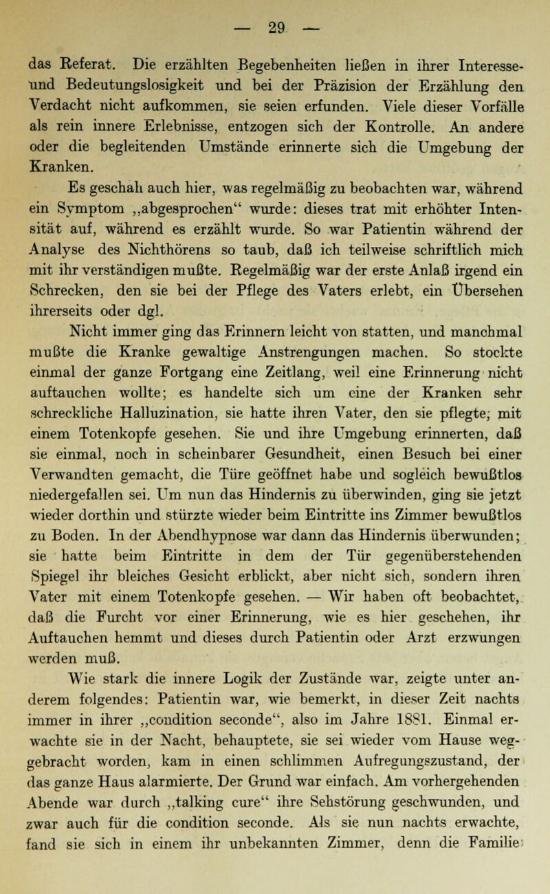 das Referat. Die erzählten Begebenheiten ließen in ihrer Interesse- und Bedeutungslosigkeit und bei der Präzision der Erzählung den Verdacht nicht aufkommen, sie seien erfunden. Viele dieser Vorfälle als rein innere Erlebnisse, entzogen sich der Kontrolle. An andere oder die begleitenden Umstände erinnerte sich die Umgebung der Kranken. Es geschah auch hier, was regelmäßig zu beobachten war, während ein Symptom „abgesprochen wurde: dieses trat mit erhöhter Inten- sität auf, während es erzählt wurde. So war Patientin während der Analyse des Nichthörens so taub, daß ich teilweise schriftlich mich mit ihr verständigen mußte. Regelmäßig war der erste Anlaß irgend ein Schrecken, den sie bei der Pflege des Vaters erlebt, ein Übersehen ihrerseits oder dgl. Nicht immer ging das Erinnern leicht von statten, und manchmal mußte die Kranke gewaltige Anstrengungen machen. So stockte einmal der ganze Fortgang eine Zeitlang, weil eine Erinnerung nicht auftauchen wollte; es handelte sich um eine der Kranken sehr schreckliche Halluzination, sie hatte ihren Vater, den sie pflegte, mit einem Totenkopfe gesehen. Sie und ihre Umgebung erinnerten, daß sie einmal, noch in scheinbarer Gesundheit, einen Besuch bei einer Verwandten gemacht, die Türe geöffnet habe und sogleich bewußtlos niedergefallen sei. Um nun das Hindernis zu überwinden, ging sie jetzt wieder dorthin und stürzte wieder beim Eintritte ins Zimmer bewußtlos zu Boden. In der Abendhypnose war dann das Hindernis überwunden; sie hatte beim Eintritte in dem der Tür gegenüberstehenden Spiegel ihr bleiches Gesicht erblickt, aber nicht sich, sondern ihren Vater mit einem Totenkopfe gesehen. — Wir haben oft beobachtet, daß die Furcht vor einer Erinnerung, wie es hier geschehen, ihr Auftauchen hemmt und dieses durch Patientin oder Arzt erzwungen werden muß. Wie stark die innere Logik der Zustände war, zeigte unter an- derem folgendes: Patientin war, wie bemerkt, in dieser Zeit nachts immer in ihrer „condition seconde, also im Jahre 1881. Einmal er- wachte sie in der Nacht, behauptete, sie sei wieder vom Hause weg- gebracht worden, kam in einen schlimmen Aufregungszustand, der das ganze Haus alarmierte. Der Grund war einfach. Am vorhergehenden Abende war durch „talking eure ihre Sehstörung geschwunden, und zwar auch für die condition seconde. Als sie nun nachts erwachte, fand sie sich in einem ihr unbekannten Zimmer, denn die Familie;