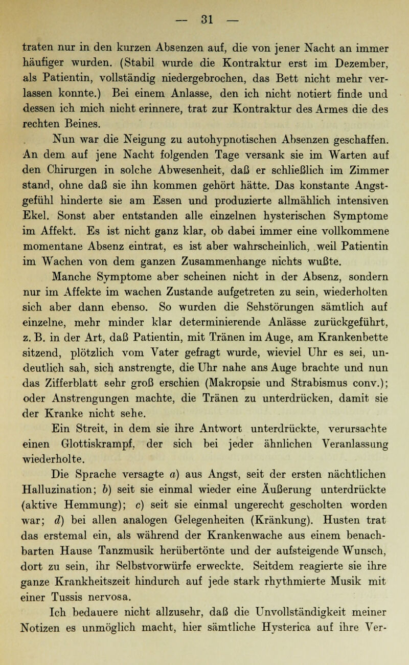 traten nur in den kurzen Absenzen auf, die von jener Nacht an immer häufiger wurden. (Stabil wurde die Kontraktur erst im Dezember, als Patientin, vollständig niedergebrochen, das Bett nicht mehr ver- lassen konnte.) Bei einem Anlasse, den ich nicht notiert finde und dessen ich mich nicht erinnere, trat zur Kontraktur des Armes die des rechten Beines. Nun war die Neigung zu autohypnotischen Absenzen geschaffen. An dem auf jene Nacht folgenden Tage versank sie im Warten auf den Chirurgen in solche Abwesenheit, daß er schließlich im Zimmer stand, ohne daß sie ihn kommen gehört hätte. Das konstante Angst- gefühl hinderte sie am Essen und produzierte allmählich intensiven Ekel. Sonst aber entstanden alle einzelnen hysterischen Symptome im Affekt. Es ist nicht ganz klar, ob dabei immer eine vollkommene momentane Absenz eintrat, es ist aber wahrscheinlich, weil Patientin im Wachen von dem ganzen Zusammenhange nichts wußte. Manche Symptome aber scheinen nicht in der Absenz, sondern nur im Affekte im wachen Zustande aufgetreten zu sein, wiederholten sich aber dann ebenso. So wurden die Sehstörungen sämtlich auf einzelne, mehr minder klar determinierende Anlässe zurückgeführt, z. B. in der Art, daß Patientin, mit Tränen im Auge, am Krankenbette sitzend, plötzlich vom Vater gefragt wurde, wieviel Uhr es sei, un- deutlich sah, sich anstrengte, die Uhr nahe ans Auge brachte und nun das Zifferblatt sehr groß erschien (Makropsie und Strabismus conv.); oder Anstrengungen machte, die Tränen zu unterdrücken, damit sie der Kranke nicht sehe. Ein Streit, in dem sie ihre Antwort unterdrückte, verursachte einen Glottiskrampf, der sich bei jeder ähnlichen Veranlassung wiederholte. Die Sprache versagte a) aus Angst, seit der ersten nächtlichen Halluzination; b) seit sie einmal wieder eine Äußerung unterdrückte (aktive Hemmung); c) seit sie einmal ungerecht gescholten worden war; d) bei allen analogen Gelegenheiten (Kränkung). Husten trat das erstemal ein, als während der Krankenwache aus einem benach- barten Hause Tanzmusik herübertönte und der aufsteigende Wunsch, dort zu sein, ihr Selbstvorwürfe erweckte. Seitdem reagierte sie ihre ganze Krankheitszeit hindurch auf jede stark rhythmierte Musik mit einer Tussis nervosa. Ich bedauere nicht allzusehr, daß die Unvollständigkeit meiner Notizen es unmöglich macht, hier sämtliche Hysterica auf ihre Ver-