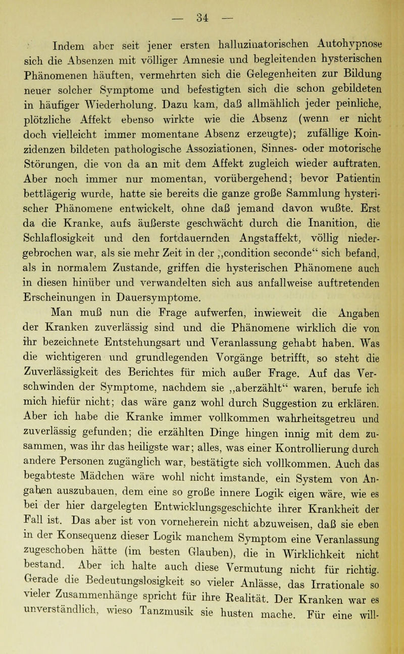 Indem aber seit jener ersten halluzinatorischen Autohypnose sich die Absenzen mit völliger Amnesie und begleitenden hysterischen Phänomenen häuften, vermehrten sich die Gelegenheiten zur Bildung neuer solcher Symptome und befestigten sich die schon gebildeten in häufiger Wiederholung. Dazu kam, daß allmählich jeder peinliche, plötzliche Affekt ebenso wirkte wie die Absenz (wenn er nicht doch vielleicht immer momentane Absenz erzeugte); zufällige Koin- zidenzen bildeten pathologische Assoziationen, Sinnes- oder motorische Störungen, die von da an mit dem Affekt zugleich wieder auftraten. Aber noch immer nur momentan, vorübergehend; bevor Patientin bettlägerig winde, hatte sie bereits die ganze große Sammlung hysteri- scher Phänomene entwickelt, ohne daß jemand davon wußte. Erst da die Kranke, aufs äußerste geschwächt durch die Inanition, die Schlaflosigkeit und den fortdauernden Angstaffekt, völlig nieder- gebrochen war, als sie mehr Zeit in der ,,condition seconde sich befand, als in normalem Zustande, griffen die hysterischen Phänomene auch in diesen hinüber und verwandelten sich aus anfallweise auftretenden Erscheinungen in Dauersymptome. Man muß nun die Frage aufwerfen, inwieweit die Angaben der Kranken zuverlässig sind und die Phänomene wirklich die von ihr bezeichnete Entstehungsart und Veranlassung gehabt haben. Was die wichtigeren und grundlegenden Vorgänge betrifft, so steht die Zuverlässigkeit des Berichtes für mich außer Frage. Auf das Ver- schwinden der Symptome, nachdem sie „aberzählt waren, berufe ich mich hiefür nicht; das wäre ganz wohl durch Suggestion zu erklären. Aber ich habe die Kranke immer vollkommen wahrheitsgetreu und zuverlässig gefunden; die erzählten Dinge hingen innig mit dem zu- sammen, was ihr das heiligste war; alles, was einer Kontrollierung durch andere Personen zugänglich war, bestätigte sich vollkommen. Auch das begabteste Mädchen wäre wohl nicht imstande, ein System von An- gaben auszubauen, dem eine so große innere Logik eigen wäre, wie es bei der hier dargelegten Entwicklungsgeschichte ihrer Krankheit der Fall ist. Das aber ist von vorneherein nicht abzuweisen, daß sie eben in der Konsequenz dieser Logik manchem Symptom eine Veranlassung zugeschoben hätte (im besten Glauben), die in Wirklichkeit nicht bestand. Aber ich halte auch diese Vermutung nicht für richtig. Gerade die Bedeutungslosigkeit so vieler Anlässe, das Irrationale so vieler Zusammenhänge spricht für ihre Realität. Der Kranken war es unverständlich, wieso Tanzmusik sie husten mache. Für eine will-