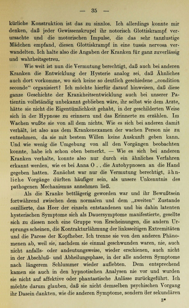 kürliche Konstruktion ist das zu sinnlos. Ich allerdings konnte mir denken, daß jeder Gewissenskrupel ihr notorisch Glottiskrampf ver- ursachte und die motorischen Impulse, die das sehr tanzlustige Mädchen empfand, diesen Glottiskrampf in eine tussis nervosa ver- wandelten. Ich halte also die Angaben der Kranken für ganz zuverlässig und wahrheitsgetreu. Wie weit ist nun die Vermutung berechtigt, daß auch bei anderen Kranken die Entwicklung der Hysterie analog sei, daß Ähnliches auch dort vorkomme, wo sich keine so deutlich geschiedene „condition seconde organisiert? Ich möchte hierfür darauf hinweisen, daß diese ganze Geschichte der Krankheitsentwicklung auch bei unserer Pa- tientin vollständig unbekannt geblieben wäre, ihr selbst wie dem Arzte, hätte sie nicht die Eigentümlichkeit gehabt, in der geschilderten Weise sich in der Hypnose zu erinnern und das Erinnerte zu erzählen. Im Wachen wußte sie von all dem nichts. Wie es sich bei anderen damit verhält, ist also aus dem Krankenexamen der wachen Person nie zu entnehmen, da sie mit bestem Willen keine Auskunft geben kann. Und wie wenig die Umgebung von all den Vorgängen beobachten konnte, habe ich schon oben bemerkt. — Wie es sich bei anderen Kranken verhalte, konnte also nur durch ein ähnliches Verfahren erkannt werden, wie es bei Anna 0 . . die Autohypnosen an die Hand gegeben hatten. Zunächst war nur die Vermutung berechtigt, ähn- liche Vorgänge dürften häufiger sein, als unsere Unkenntnis des pathogenen Mechanismus annehmen ließ. Als die Kranke bettlägerig geworden war und ihr Bewußtsein fortwährend zwischen dem normalen und dem „zweiten Zustande oszillierte, das Heer der einzeln entstandenen und bis dahin latenten hysterischen Symptome sich als Dauersymptome manifestierte, gesellte sich zu diesen noch eine Gruppe von Erscheinungen, die andern Ur- sprungs scheinen, die Kontrakturlähmung der linksseitigen Extremitäten und die Parese der Kopfheber. Ich trenne sie von den anderen Phäno- menen ab, weil sie, nachdem sie einmal geschwunden waren, nie, auch nicht anfalls- oder andeutungsweise, wieder erschienen, auch nicht in der Abschluß- und Abheilungsphase, in der alle anderen Symptome nach längerem Schlummer wieder auflebten. Dem entsprechend kamen sie auch in den hypnotischen Analysen nie vor und wurden sie nicht auf affektive oder phantastische Anlässe zurückgeführt. Ich möchte darum glauben, daß sie nicht demselben psychischen Vorgang ihr Dasein dankten, wie die anderen Symptome, sondern der sekundären 3*