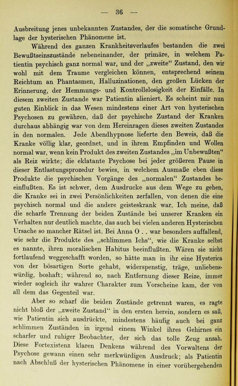 Ausbreitung jenes unbekannten Zustandes, der die somatische Grund- lage der hysterischen Phänomene ist. Während des ganzen Krankheitsverlaufes bestanden die zwei Bewußtseinszustände nebeneinander, der primäre, in welchem Pa- tientin psychisch ganz normal war, und der „zweite Zustand, den wir wohl mit dem Traume vergleichen können, entsprechend seinem Eeichtum an Phantasmen, Halluzinationen, den großen Lücken der Erinnerung, der Hemmungs- und Kontrollelosigkeit der Einfälle. In diesem zweiten Zustande war Patientin alieniert. Es scheint mir nun guten Einblick in das Wesen mindestens einer Art von hysterischen Psychosen zu gewähren, daß der psychische Zustand der Kranken durchaus abhängig war von dem Hereinragen dieses zweiten Zustandes in den normalen. Jede Abendhypnose lieferte den Beweis, daß die Kranke völlig klar, geordnet, und in ihrem Empfinden und Wollen normal war, wenn kein Produkt des zweiten Zustandes „im Unbewußten als Reiz wirkte; die eklatante Psychose bei jeder größeren Pause in dieser Entlastungsprozedur bewies, in welchem Ausmaße eben diese Produkte die psychischen Vorgänge des „normalen Zustandes be- einflußten. Es ist schwer, dem Ausdrucke aus dem Wege zu gehen, die Kranke sei in zwei Persönlichkeiten zerfallen, von denen die eine psychisch normal und die andere geisteskrank war. Ich meine, daß die scharfe Trennung der beiden Zustände bei unserer Kranken ein Verhalten nur deutlich machte, das auch bei vielen anderen Hysterischen Ursache so mancher Rätsel ist. Bei Anna 0 . . war besonders auffallend, wie sehr die Produkte des „schlimmen Ichs, wie die Kranke selbst es nannte, ihren moralischen Habitus beeinflußten. Wären sie nicht fortlaufend weggeschafft worden, so hätte man in ihr eine Hysterica von der bösartigen Sorte gehabt, widerspenstig, träge, unliebens- würdig, boshaft; während so, nach Entfernung dieser Reize, immer wieder sogleich ihr wahrer Charakter zum Vorscheine kam, der von all dem das Gegenteil war. Aber so scharf die beiden Zustände getrennt waren, es ragte nicht bloß der „zweite Zustand in den ersten herein, sondern es saß, wie Patientin sich ausdrückte, mindestens häufig auch bei ganz schlimmen Zuständen in irgend einem Winkel ihres Gehirnes ein scharfer und ruhiger Beobachter, der sich das tolle Zeug ansah. Diese Portexistenz klaren Denkens während des Vorwaltens der Psychose gewann einen sehr merkwürdigen Ausdruck; als Patientin nach Abschluß der hysterischen Phänomene in einer vorübergehenden