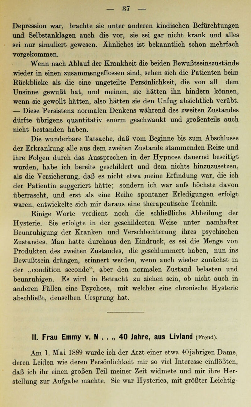 Depression war, brachte sie unter anderen kindischen Befürchtungen und Selbstanklagen auch die vor, sie sei gar nicht krank und alles sei nur simuliert gewesen. Ähnliches ist bekanntlich schon mehrfach vorgekommen. Wenn nach Ablauf der Krankheit die beiden Bewußtseinszustände wieder in einen zusammengeflossen sind, sehen sich die Patienten beim Rückblicke als die eine ungeteilte Persönlichkeit, die von all dem Unsinne gewußt hat, und meinen, sie hätten ihn hindern können, wenn sie gewollt hätten, also hätten sie den Unfug absichtlich verübt. — Diese Persistenz normalen Denkens während des zweiten Zustandes durfte übrigens quantitativ enorm geschwankt und großenteils auch nicht bestanden haben. Die wunderbare Tatsache, daß vom Beginne bis zum Abschlüsse der Erkrankung alle aus dem zweiten Zustande stammenden Reize und ihre Folgen durch das Aussprechen in der Hypnose dauernd beseitigt wurden, habe ich bereits geschildert und dem nichts hinzuzusetzen, als die Versicherung, daß es nicht etwa meine Erfindung war, die ich der Patientin suggeriert hätte; sondern ich war aufs höchste davon überrascht, und erst als eine Reihe spontaner Erledigungen erfolgt waren, entwickelte sich mir daraus eine therapeutische Technik. Einige Worte verdient noch die schließliche Abheilung der Hysterie. Sie erfolgte in der geschilderten Weise unter namhafter Beunruhigung der Kranken und Verschlechterung ihres psychischen Zustandes. Man hatte durchaus den Eindruck, es sei die Menge von Produkten des zweiten Zustandes, die geschlummert haben, nun ins Bewußtsein drängen, erinnert werden, wenn auch wieder zunächst in der „condition seconde, aber den normalen Zustand belasten und beunruhigen. Es wird in Betracht zu ziehen sein, ob nicht auch in anderen Fällen eine Psychose, mit welcher eine chronische Hysterie abschließt, denselben Ursprung hat. II. Frau Emmy v. N . . ., 40 Jahre, aus Livland (Freud). Am 1. Mai 1889 wurde ich der Arzt einer etwa 40jährigen Dame, deren Leiden wie deren Persönlichkeit mir so viel Interesse einflößten, daß ich ihr einen großen Teil meiner Zeit widmete und mir ihre Her- stellung zur Aufgabe machte. Sie war Hysterica, mit größter Leichtig-