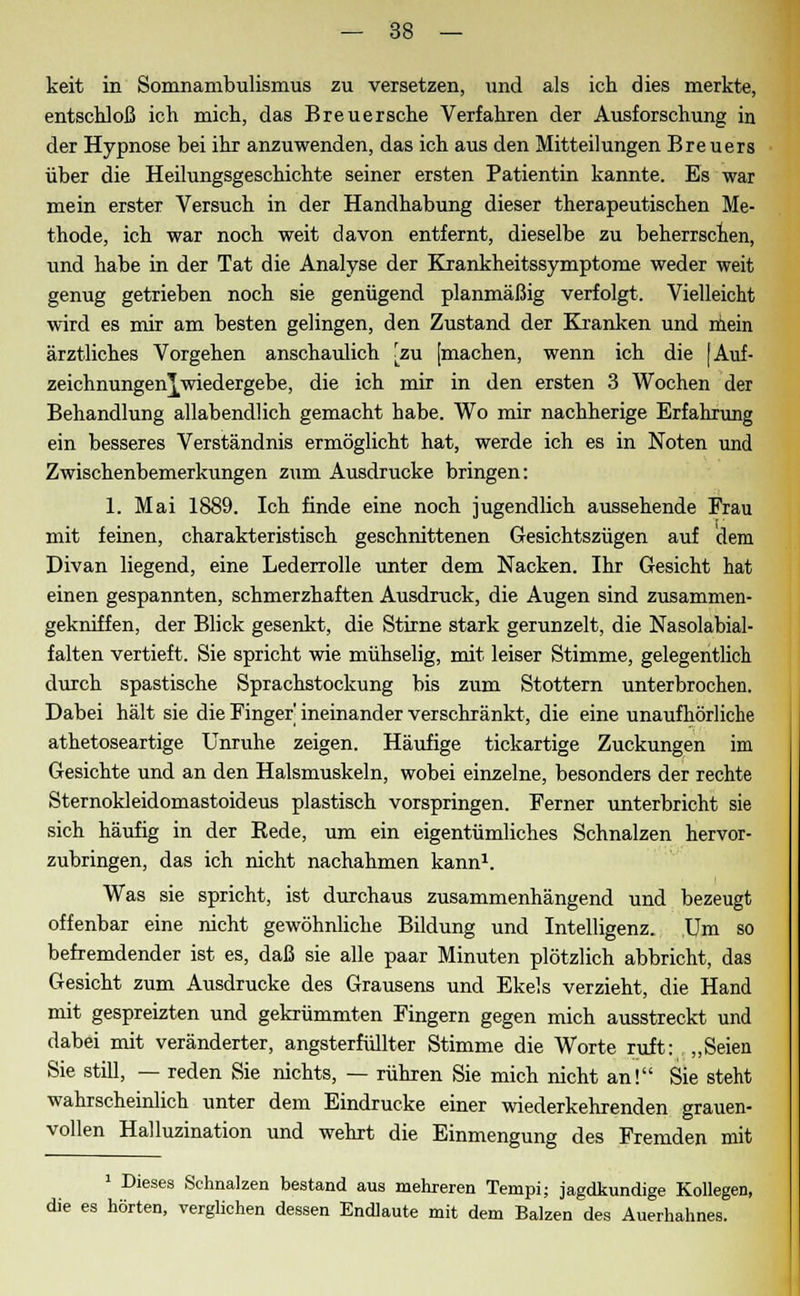 keit in Somnambulismus zu versetzen, und als ich dies merkte, entschloß ich mich, das Breuersche Verfahren der Ausforschung in der Hypnose bei ihr anzuwenden, das ich aus den Mitteilungen Breuers über die Heilungsgeschichte seiner ersten Patientin kannte. Es war mein erster Versuch in der Handhabung dieser therapeutischen Me- thode, ich war noch weit davon entfernt, dieselbe zu beherrschen, und habe in der Tat die Analyse der Krankheitssymptome weder weit genug getrieben noch sie genügend planmäßig verfolgt. Vielleicht wird es mir am besten gelingen, den Zustand der Kranken und mein ärztliches Vorgehen anschaulich [zu [machen, wenn ich die [Auf- Zeichnungen ^wiedergebe, die ich mir in den ersten 3 Wochen der Behandlung allabendlich gemacht habe. Wo mir nachherige Erfahrung ein besseres Verständnis ermöglicht hat, werde ich es in Noten und Zwischenbemerkungen zum Ausdrucke bringen: 1. Mai 1889. Ich finde eine noch jugendlich aussehende Frau mit feinen, charakteristisch geschnittenen Gesichtszügen auf dem Divan liegend, eine Lederrolle unter dem Nacken. Ihr Gesicht hat einen gespannten, schmerzhaften Ausdruck, die Augen sind zusammen- gekniffen, der Blick gesenkt, die Stirne stark gerunzelt, die Nasolabial- falten vertieft. Sie spricht wie mühselig, mit leiser Stimme, gelegentlich durch spastische Sprachstockung bis zum Stottern unterbrochen. Dabei hält sie die Finger' ineinander verschränkt, die eine unaufhörliche athetoseartige Unruhe zeigen. Häufige tickartige Zuckungen im Gesichte und an den Halsmuskeln, wobei einzelne, besonders der rechte Sternokleidomastoideus plastisch vorspringen. Ferner unterbricht sie sich häufig in der Rede, um ein eigentümliches Schnalzen hervor- zubringen, das ich nicht nachahmen kann1. Was sie spricht, ist durchaus zusammenhängend und bezeugt offenbar eine nicht gewöhnliche Bildung und Intelligenz. Um so befremdender ist es, daß sie alle paar Minuten plötzlich abbricht, das Gesicht zum Ausdrucke des Grausens und Ekels verzieht, die Hand mit gespreizten und gekrümmten Fingern gegen mich ausstreckt und dabei mit veränderter, angsterfüllter Stimme die Worte ruft: „Seien Sie still, — reden Sie nichts, — rühren Sie mich nicht an! Sie steht wahrscheinlich unter dem Eindrucke einer wiederkehrenden grauen- vollen Halluzination und wehrt die Einmengung des Fremden mit 1 Dieses Schnalzen bestand aus mehreren Tempi; jagdkundige Kollegen, die es hörten, verglichen dessen Endlaute mit dem Balzen des Auerhahnes.