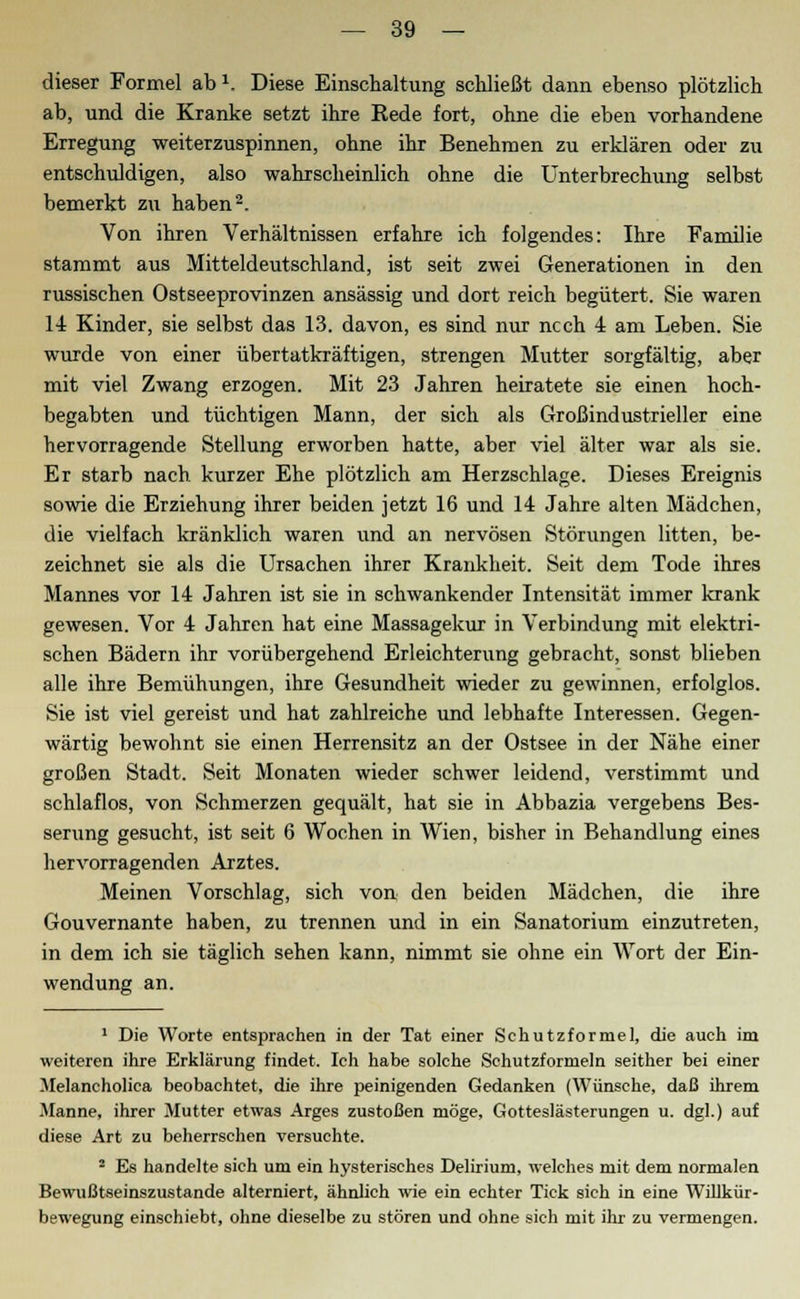 dieser Formel ab *. Diese Einschaltung schließt dann ebenso plötzlich ab, und die Kranke setzt ihre Rede fort, ohne die eben vorhandene Erregung weiterzuspinnen, ohne ihr Benehmen zu erklären oder zu entschuldigen, also wahrscheinlich ohne die Unterbrechung selbst bemerkt zu haben2. Von ihren Verhältnissen erfahre ich folgendes: Ihre Familie stammt aus Mitteldeutschland, ist seit zwei Generationen in den russischen Ostseeprovinzen ansässig und dort reich begütert. Sie waren 14 Kinder, sie selbst das 13. davon, es sind nur ncch 4 am Leben. Sie wurde von einer übertatkräftigen, strengen Mutter sorgfältig, aber mit viel Zwang erzogen. Mit 23 Jahren heiratete sie einen hoch- begabten und tüchtigen Mann, der sich als Großindustrieller eine hervorragende Stellung erworben hatte, aber viel älter war als sie. Er starb nach kurzer Ehe plötzlich am Herzschlage. Dieses Ereignis sowie die Erziehung ihrer beiden jetzt 16 und 14 Jahre alten Mädchen, die vielfach kränklich waren und an nervösen Störungen litten, be- zeichnet sie als die Ursachen ihrer Krankheit. Seit dem Tode ihres Mannes vor 14 Jahren ist sie in schwankender Intensität immer krank gewesen. Vor 4 Jahren hat eine Massagekur in Verbindung mit elektri- schen Bädern ihr vorübergehend Erleichterung gebracht, sonst blieben alle ihre Bemühungen, ihre Gesundheit wieder zu gewinnen, erfolglos. Sie ist viel gereist und hat zahlreiche und lebhafte Interessen. Gegen- wärtig bewohnt sie einen Herrensitz an der Ostsee in der Nähe einer großen Stadt. Seit Monaten wieder schwer leidend, verstimmt und schlaflos, von Schmerzen gequält, hat sie in Abbazia vergebens Bes- serung gesucht, ist seit 6 Wochen in Wien, bisher in Behandlung eines hervorragenden Arztes. Meinen Vorschlag, sich von den beiden Mädchen, die ihre Gouvernante haben, zu trennen und in ein Sanatorium einzutreten, in dem ich sie täglich sehen kann, nimmt sie ohne ein Wort der Ein- wendung an. 1 Die Worte entsprachen in der Tat einer Schutz forme], die auch im weiteren ihre Erklärung findet. Ich habe solche Schutzformeln seither bei einer Melancholica beobachtet, die ihre peinigenden Gedanken (Wünsche, daß ihrem Manne, ihrer Mutter etwas Arges zustoßen möge, Gotteslästerungen u. dgl.) auf diese Art zu beherrschen versuchte. 2 Es handelte sich um ein hysterisches Delirium, welches mit dem normalen Bewußtseinszustande alterniert, ähnlich wie ein echter Tick sich in eine Willkür- bewegung einschiebt, ohne dieselbe zu stören und ohne sich mit ihr zu vermengen.