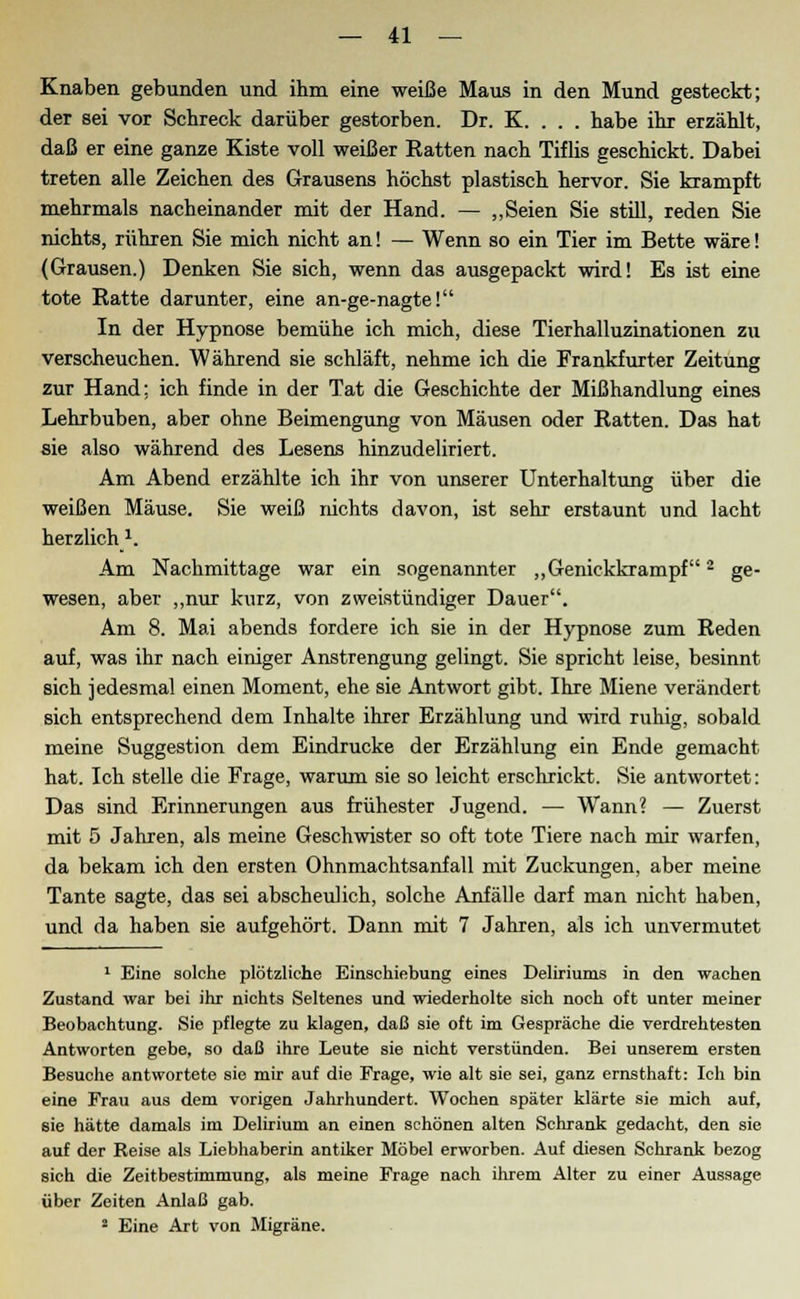 Knaben gebunden und ihm eine weiße Maus in den Mund gesteckt; der sei vor Schreck darüber gestorben. Dr. K. . . . habe ihr erzählt, daß er eine ganze Kiste voll weißer Ratten nach Tiflis geschickt. Dabei treten alle Zeichen des Grausens höchst plastisch hervor. Sie krampft mehrmals nacheinander mit der Hand. — „Seien Sie still, reden Sie nichts, rühren Sie mich nicht an! — Wenn so ein Tier im Bette wäre! (Grausen.) Denken Sie sich, wenn das ausgepackt wird! Es ist eine tote Ratte darunter, eine an-ge-nagte! In der Hypnose bemühe ich mich, diese Tierhalluzinationen zu verscheuchen. Während sie schläft, nehme ich die Frankfurter Zeitung zur Hand; ich finde in der Tat die Geschichte der Mißhandlung eines Lehrbuben, aber ohne Beimengung von Mäusen oder Ratten. Das hat sie also während des Lesens hinzudeliriert. Am Abend erzählte ich ihr von unserer Unterhaltung über die weißen Mäuse. Sie weiß nichts davon, ist sehr erstaunt und lacht herzlich1. Am Nachmittage war ein sogenannter „Genickkrampf2 ge- wesen, aber „nur kurz, von zweistündiger Dauer. Am 8. Mai abends fordere ich sie in der Hypnose zum Reden auf, was ihr nach einiger Anstrengung gelingt. Sie spricht leise, besinnt sich jedesmal einen Moment, ehe sie Antwort gibt. Ihre Miene verändert sich entsprechend dem Inhalte ihrer Erzählung und wird ruhig, sobald meine Suggestion dem Eindrucke der Erzählung ein Ende gemacht hat. Ich stelle die Frage, warum sie so leicht erschrickt. Sie antwortet: Das sind Erinnerungen aus frühester Jugend. — Wann? — Zuerst mit 5 Jahren, als meine Geschwister so oft tote Tiere nach mir warfen, da bekam ich den ersten Ohnmachtsanfall mit Zuckungen, aber meine Tante sagte, das sei abscheulich, solche Anfälle darf man nicht haben, und da haben sie aufgehört. Dann mit 7 Jahren, als ich unvermutet 1 Eine solche plötzliche Einschiebung eines Deliriums in den wachen Zustand war bei ihr nichts Seltenes und wiederholte sich noch oft unter meiner Beobachtung. Sie pflegte zu klagen, daß sie oft im Gespräche die verdrehtesten Antworten gebe, so daß ihre Leute sie nicht verstünden. Bei unserem ersten Besuche antwortete sie mir auf die Frage, wie alt sie sei, ganz ernsthaft: Ich bin eine Frau aus dem vorigen Jahrhundert. Wochen später klärte sie mich auf, sie hätte damals im Delirium an einen schönen alten Schrank gedacht, den sie auf der Reise als Liebhaberin antiker Möbel erworben. Auf diesen Schrank bezog sich die Zeitbestimmung, als meine Frage nach ihrem Alter zu einer Aussage über Zeiten Anlaß gab. 2 Eine Art von Migräne.