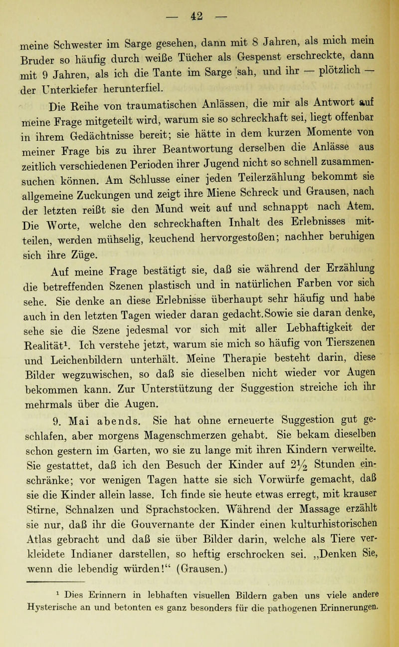 meine Schwester im Sarge gesehen, dann mit 8 Jahren, als mich mein Bruder so häufig durch weiße Tücher als Gespenst erschreckte, dann mit 9 Jahren, als ich die Tante im Sarge 'sah, imd ihr — plötzlich — der Unterkiefer herunterfiel. Die Eeihe von traumatischen Anlässen, die mir als Antwort auf meine Frage mitgeteilt wird, warum sie so schreckhaft sei, liegt offenbar in ihrem Gedächtnisse bereit; sie hätte in dem kurzen Momente von meiner Frage bis zu ihrer Beantwortung derselben die Anlässe aus zeitlich verschiedenen Perioden ihrer Jugend nicht so schnell zusammen- suchen können. Am Schlüsse einer jeden Teilerzählung bekommt sie allgemeine Zuckungen und zeigt ihre Miene Schreck und Grausen, nach der letzten reißt sie den Mund weit auf und schnappt nach Atem. Die Worte, welche den schreckhaften Inhalt des Erlebnisses mit- teilen, werden mühselig, keuchend hervorgestoßen; nachher beruhigen sich ihre Züge. Auf meine Frage bestätigt sie, daß sie während der Erzählung die betreffenden Szenen plastisch und in natürlichen Farben vor sich sehe. Sie denke an diese Erlebnisse überhaupt sehr häufig und habe auch in den letzten Tagen wieder daran gedacht. Sowie sie daran denke, sehe sie die Szene jedesmal vor sich mit aller Lebhaftigkeit der Eealität1. Ich verstehe jetzt, warum sie mich so häufig von Tierszenen und Leichenbildern unterhält. Meine Therapie besteht darin, diese Bilder wegzuwischen, so daß sie dieselben nicht wieder vor Augen bekommen kann. Zur Unterstützung der Suggestion streiche ich ihr mehrmals über die Augen. 9. Mai abends. Sie hat ohne erneuerte Suggestion gut ge- schlafen, aber morgens Magenschmerzen gehabt. Sie bekam dieselben schon gestern im Garten, wo sie zu lange mit ihren Kindern verweilte. Sie gestattet, daß ich den Besuch der Kinder auf 2% Stunden ein- schränke; vor wenigen Tagen hatte sie sich Vorwürfe gemacht, daß sie die Kinder allein lasse. Ich finde sie heute etwas erregt, mit krauser Stirne, Schnalzen und Sprachstocken. Während der Massage erzählt sie nur, daß ihr die Gouvernante der Kinder einen kulturhistorischen Atlas gebracht und daß sie über Bilder darin, welche als Tiere ver- kleidete Indianer darstellen, so heftig erschrocken sei. „Denken Sie, wenn die lebendig würden! (Grausen.) 1 Dies Erinnern in lebhaften visuellen Bildern gaben uns viele andere Hysterische an und betonten es ganz besonders für die pathogenen Erinnerungen.
