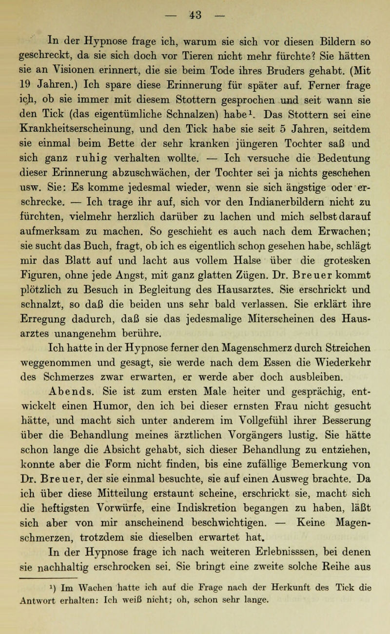 In der Hypnose frage ich, waTum sie sich vor diesen Bildern so geschreckt, da sie sich doch vor Tieren nicht mehr fürchte? Sie hätten sie an Visionen erinnert, die sie beim Tode ihres Bruders gehabt. (Mit 19 Jahren.) Ich spare diese Erinnerung für später auf. Ferner frage ich, ob sie immer mit diesem Stottern gesprochen und seit wann sie den Tick (das eigentümliche Schnalzen) habe1. Das Stottern sei eine Krankheitserscheinung, und den Tick habe sie seit 5 Jahren, seitdem sie einmal beim Bette der sehr kranken jüngeren Tochter saß und sich ganz ruhig verhalten wollte. — Ich versuche die Bedeutung dieser Erinnerung abzuschwächen, der Tochter sei ja nichts geschehen usw. Sie: Es komme jedesmal wieder, wenn sie sich ängstige oder er- schrecke. — Ich trage ihr auf, sich vor den Indianerbildern nicht zu fürchten, vielmehr herzlich darüber zu lachen und mich selbst darauf aufmerksam zu machen. So geschieht es auch nach dem Erwachen; sie sucht das Buch, fragt, ob ich es eigentlich schon gesehen habe, schlägt mir das Blatt auf und lacht aus vollem Halse über die grotesken Figuren, ohne jede Angst, mit ganz glatten Zügen. Dr. Breuer kommt plötzlich zu Besuch in Begleitung des Hausarztes. Sie erschrickt und schnalzt, so daß die beiden uns sehr bald verlassen. Sie erklärt ihre Erregung dadurch, daß sie das jedesmalige Miterscheinen des Haus- arztes unangenehm berühre. Ich hatte in der Hypnose ferner den Magenschmerz durch Streichen weggenommen und gesagt, sie werde nach dem Essen die Wiederkehr des Schmerzes zwar erwarten, er werde aber doch ausbleiben. Abends. Sie ist zum ersten Male heiter und gesprächig, ent- wickelt einen Humor, den ich bei dieser ernsten Frau nicht gesucht hätte, und macht sich unter anderem im Vollgefühl ihrer Besserung über die Behandlung meines ärztlichen Vorgängers lustig. Sie hätte schon lange die Absicht gehabt, sich dieser Behandlung zu entziehen, konnte aber die Form nicht finden, bis eine zufällige Bemerkung von Dr. Breuer, der sie einmal besuchte, sie auf einen Ausweg brachte. Da ich über diese Mitteilung erstaunt scheine, erschrickt sie, macht sich die heftigsten Vorwürfe, eine Indiskretion begangen zu haben, läßt sich aber von mir anscheinend beschwichtigen. — Keine Magen- schmerzen, trotzdem sie dieselben erwartet hat. In der Hypnose frage ich nach weiteren Erlebnisssen, bei denen sie nachhaltig erschrocken sei. Sie bringt eine zweite solche Reihe aus ') Im Wachen hatte ich auf die Frage nach der Herkunft des Tick die Antwort erhalten: Ich weiß nicht; oh, schon sehr lange.
