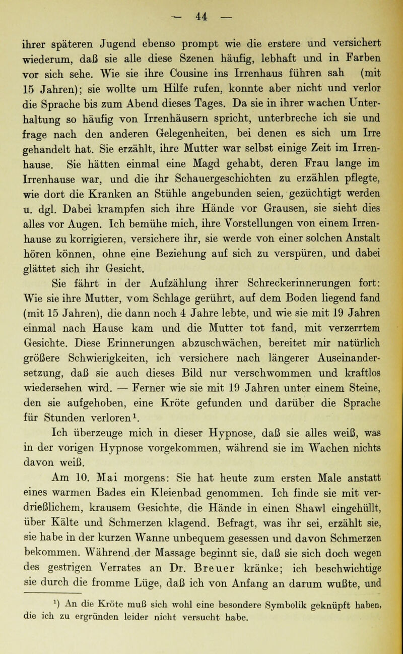 ihrer späteren Jugend ebenso prompt wie die erstere und versichert wiederum, daß sie alle diese Szenen häufig, lebhaft und in Farben vor sich sehe. Wie sie ihre Cousine ins Irrenhaus führen sah (mit 15 Jahren); sie wollte um Hilfe rufen, konnte aber nicht und verlor die Sprache bis zum Abend dieses Tages. Da sie in ihrer wachen Unter- haltung so häufig von Irrenhäusern spricht, unterbreche ich sie und frage nach den anderen Gelegenheiten, bei denen es sich um Irre gehandelt hat. Sie erzählt, ihre Mutter war selbst einige Zeit im Irren- hause. Sie hätten einmal eine Magd gehabt, deren Frau lange im Irrenhause war, und die ihr Schauergeschichten zu erzählen pflegte, wie dort die Kranken an Stühle angebunden seien, gezüchtigt werden u. dgl. Dabei krampfen sich ihre Hände vor Grausen, sie sieht dies alles vor Augen. Ich bemühe mich, ihre Vorstellungen von einem Irren- hause zu korrigieren, versichere ihr, sie werde von einer solchen Anstalt hören können, ohne eine Beziehung auf sich zu verspüren, und dabei glättet sich ihr Gesicht. Sie fährt in der Aufzählung ihrer Schreckerinnerungen fort: Wie sie ihre Mutter, vom Schlage gerührt, auf dem Boden liegend fand (mit 15 Jahren), die dann noch 4 Jahre lebte, und wie sie mit 19 Jahren einmal nach Hause kam und die Mutter tot fand, mit verzerrtem Gesichte. Diese Erinnerungen abzuschwächen, bereitet mir natürlich größere Schwierigkeiten, ich versichere nach längerer Auseinander- setzung, daß sie auch dieses Bild nur verschwommen und kraftlos wiedersehen wird. — Ferner wie sie mit 19 Jahren unter einem Steine, den sie aufgehoben, eine Kröte gefunden und darüber die Sprache für Stunden verloren1. Ich überzeuge mich in dieser Hypnose, daß sie alles weiß, was in der vorigen Hypnose vorgekommen, während sie im Wachen nichts davon weiß. Am 10. Mai morgens: Sie hat heute zum ersten Male anstatt eines warmen Bades ein Kleienbad genommen. Ich finde sie mit ver- drießlichem, krausem Gesichte, die Hände in einen Shawl eingehüllt, über Kälte und Schmerzen klagend. Befragt, was ihr sei, erzählt sie, sie habe in der kurzen Wanne unbequem gesessen und davon Schmerzen bekommen. Während der Massage beginnt sie, daß sie sich doch wegen des gestrigen Verrates an Dr. Breuer kränke; ich beschwichtige sie durch die fromme Lüge, daß ich von Anfang an darum wußte, und J) An die Kröte muß sich wohl eine besondere Symbolik geknüpft haben, die ich zu ergründen leider nicht versucht habe.