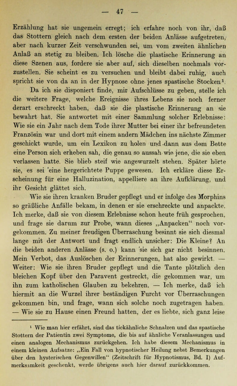 Erzählung hat sie ungemein erregt; ich erfahre noch von ihr, daß das Stottern gleich nach dem ersten der beiden Anlässe aufgetreten, aber nach kurzer Zeit verschwunden sei, um vom zweiten ähnlichen Anlaß an stetig zu bleiben. Ich lösche die plastische Erinnerung an diese Szenen aus, fordere sie aber auf, sich dieselben nochmals vor- zustellen. Sie scheint es zu versuchen und bleibt dabei ruhig, auch spricht sie von da an in der Hypnose ohne jenes spastische Stocken *: Da ich sie disponiert finde, mir Aufschlüsse zu geben, stelle ich die weitere Frage, welche Ereignisse ihres Lebens sie noch ferner derart erschreckt haben, daß sie die plastische Erinnerung an sie bewahrt hat. Sie antwortet mit einer Sammlung solcher Erlebnisse: Wie sie ein Jahr nach dem Tode ihrer Mutter bei einer ihr befreundeten Französin war und dort mit einem andern Mädchen ins nächste Zimmer geschickt wurde, um ein Lexikon zu holen und-dann aus dem Bette eine Person sich erheben sah, die genau so aussah wie jene, die sie eben verlassen hatte. Sie blieb steif wie angewurzelt stehen. Später hörte sie, es sei 'eine hergerichtete Puppe gewesen. Ich erkläre diese Er- scheinung für eine Halluzination, appelliere an ihre Aufklärung, und ihr Gesicht glättet sich. Wie sie ihren kranken Bruder gepflegt und er infolge des Morphins so gräßliche Anfälle bekam, in denen er sie erschreckte und anpackte. Ich merke, daß sie von diesem Erlebnisse schon heute früh gesprochen, und frage sie darum zur Probe, wann dieses „Anpacken noch vor- gekommen. Zu meiner freudigen Überraschung besinnt sie sich diesmal lange mit der Antwort und fragt endlich unsicher: Die Kleine? An die beiden anderen Anlässe (s. o.) kann 'sie sich gar nicht besinnen. Mein Verbot, das Auslöschen der Erinnerungen, hat also gewirkt. — Weiter: Wie sie ihren Bruder gepflegt und die Tante plötzlich den bleichen Kopf über den Paravent gestreckt, die gekommen war, um ihn zum katholischen Glauben zu bekehren. — Ich merke, daß ich hiermit an die Wurzel ihrer beständigen Furcht vor Überraschungen gekommen bin, und frage, wann sich solche noch zugetragen haben. — Wie sie zu Hause einen Freund hatten, der es liebte, sich ganz leise 1 Wie man hier erfährt, sind das tickähnliche Schnalzen und das spastische Stottern der Patientin zwei Symptome, die bis auf ähnliche Veranlassungen und einen analogen Mechanismus zurückgehen. Ich habe diesem Mechanismus in einem kleinen Aufsatze: „Ein Fall von hypnotischer Heilung nebst Bemerkungen über den hysterischen Gegenwillen (Zeitschrift für Hypnotismus, Bd. I) Auf- merksamkeit geschenkt, werde übrigens auch hier darauf zurückkommen.