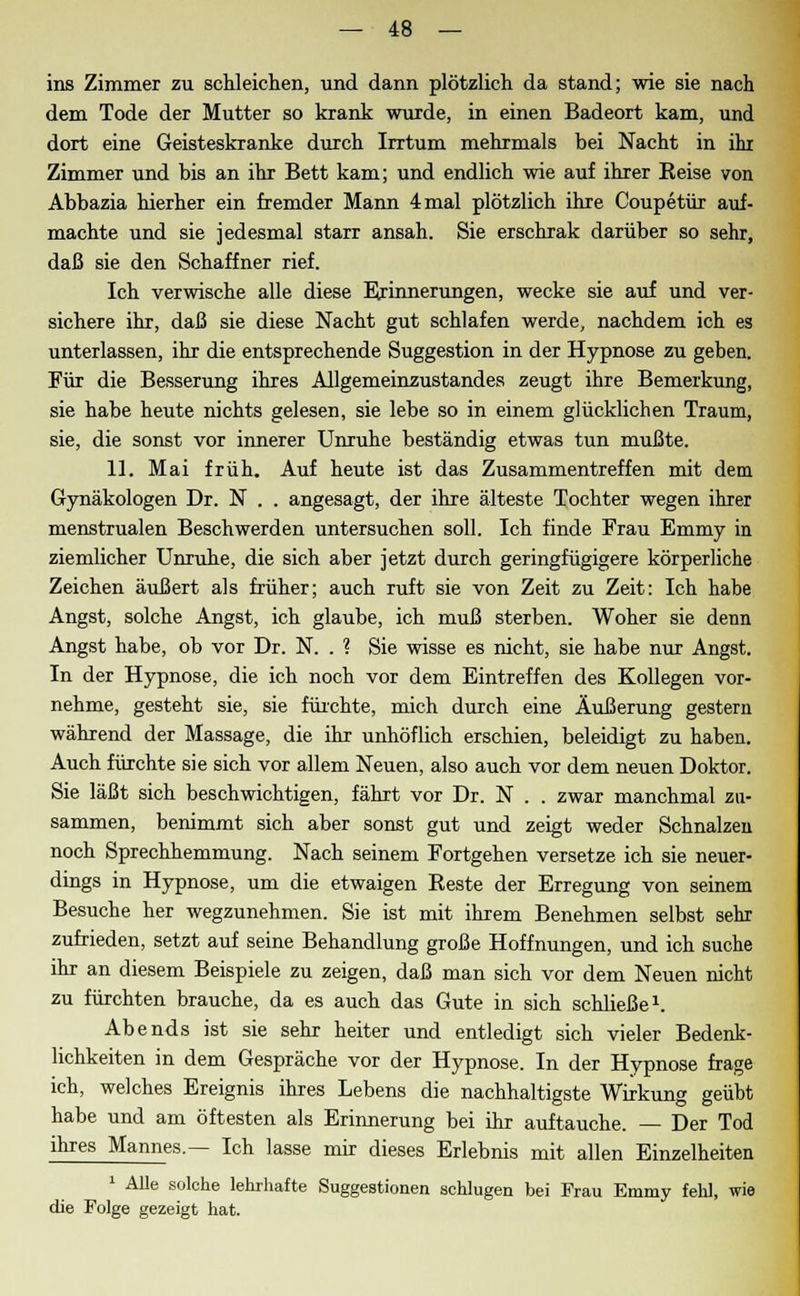 ins Zimmer zu schleichen, und dann plötzlich da stand; wie sie nach dem Tode der Mutter so krank wurde, in einen Badeort kam, und dort eine Geisteskranke durch Irrtum mehrmals bei Nacht in ihr Zimmer und bis an ihr Bett kam; und endlich wie auf ihrer Eeise von Abbazia hierher ein fremder Mann 4 mal plötzlich ihre Coupetür auf- machte und sie jedesmal starr ansah. Sie erschrak darüber so sehr, daß sie den Schaffner rief. Ich verwische alle diese Erinnerungen, wecke sie auf und ver- sichere ihr, daß sie diese Nacht gut schlafen werde, nachdem ich es unterlassen, ihr die entsprechende Suggestion in der Hypnose zu geben. Für die Besserung ihres Allgemeinzustandes zeugt ihre Bemerkung, sie habe heute nichts gelesen, sie lebe so in einem glücklichen Traum, sie, die sonst vor innerer Unruhe beständig etwas tun mußte. 11. Mai früh. Auf heute ist das Zusammentreffen mit dem Gynäkologen Dr. N . . angesagt, der ihre älteste Tochter wegen ihrer menstrualen Beschwerden untersuchen soll. Ich finde Frau Emmy in ziemlicher Unruhe, die sich aber jetzt durch geringfügigere körperliche Zeichen äußert als früher; auch ruft sie von Zeit zu Zeit: Ich habe Angst, solche Angst, ich glaube, ich muß sterben. Woher sie denn Angst habe, ob vor Dr. N. . ? Sie wisse es nicht, sie habe nur Angst. In der Hypnose, die ich noch vor dem Eintreffen des Kollegen vor- nehme, gesteht sie, sie fürchte, mich durch eine Äußerung gestern während der Massage, die ihr unhöflich erschien, beleidigt zu haben. Auch fürchte sie sich vor allem Neuen, also auch vor dem neuen Doktor. Sie läßt sich beschwichtigen, fährt vor Dr. N . . zwar manchmal zu- sammen, benimmt sich aber sonst gut und zeigt weder Schnalzen noch Sprechhemmung. Nach seinem Fortgehen versetze ich sie neuer- dings in Hypnose, um die etwaigen Reste der Erregung von seinem Besuche her wegzunehmen. Sie ist mit ihrem Benehmen selbst sehr zufrieden, setzt auf seine Behandlung große Hoffnungen, und ich suche ihr an diesem Beispiele zu zeigen, daß man sich vor dem Neuen nicht zu fürchten brauche, da es auch das Gute in sich schließe1. Abends ist sie sehr heiter und entledigt sich vieler Bedenk- lichkeiten in dem Gespräche vor der Hypnose. In der Hypnose frage ich, welches Ereignis ihres Lebens die nachhaltigste Wirkung geübt habe und am öftesten als Erinnerung bei ihr auftauche. — Der Tod ihres Mannes.— Ich lasse mir dieses Erlebnis mit allen Einzelheiten 1 Alle solche lehrhafte Suggestionen schlugen bei Frau Emmy fehl, wie die Folge gezeigt hat.
