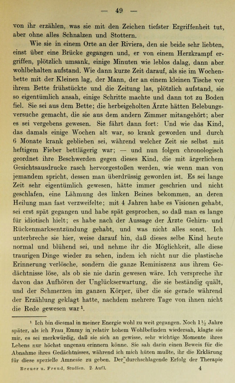 von ihr erzählen, was sie mit den Zeichen tiefster Ergriffenheit tut, aber ohne alles Schnalzen und Stottern. Wie sie in einem Orte an der Riviera, den sie beide sehr liebten, einst über eine Brücke gegangen und, er von einem Herzkrampf er- griffen, plötzlich umsank, einige Minuten wie leblos dalag, dann aber wohlbehalten aufstand. Wie dann kurze Zeit darauf, als sie im Wochen- bette mit der Kleinen lag, der Mann, der an einem kleinen Tische vor ihrem Bette frühstückte und die Zeitung las, plötzlich aufstand, sie so eigentümlich ansah, einige Schritte machte und dann tot zu Boden fiel. Sie sei aus dem Bette; die herbeigeholten Ärzte hätten Belebungs- versuche gemacht, die sie aus dem andern Zimmer mitangehört; aber es sei vergebens gewesen. Sie fährt dann fort: Und wie das Kind, das damals einige Wochen alt war, so krank geworden und durch 6 Monate krank geblieben sei, während welcher Zeit sie selbst mit heftigem Fieber bettlägerig war; — und nun folgen chronologisch geordnet ihre Beschwerden gegen dieses Kind, die mit ärgerlichem Gesichtsausdrucke rasch hervorgestoßen werden, wie wenn man von jemandem spricht, dessen man überdrüssig geworden ist. Es sei lange Zeit sehr eigentümlich gewesen, hätte immer geschrien und nicht geschlafen, eine Lähmung des linken Beines bekommen, an deren Heilung man fast verzweifelte; mit 4 Jahren habe es Visionen gehabt, sei erst spät gegangen und habe spät gesprochen, so daß man es lange für idiotisch hielt; es habe nach der Aussage der Ärzte Gehirn- und Rückenmarksentzündung gehabt, und was nicht alles sonst. Ich unterbreche sie hier, weise darauf hin, daß dieses selbe Kind heute normal und blühend sei, und nehme ihr die Möglichkeit, alle diese traurigen Dinge wieder zu sehen, indem ich nicht nur die plastische Erinnerung verlösche, sondern die ganze Reminiszenz aus ihrem Ge- dächtnisse löse, als ob sie nie darin gewesen wäre. Ich verspreche ihr davon das Aufhören der UnglückserWartung, die sie beständig quält, und der Schmerzen im ganzen Körper, über die sie gerade während der Erzählung geklagt hatte, nachdem mehrere Tage von ihnen nicht die Rede gewesen war1. 1 Ich bin diesmal in meiner Energie wohl zu weit gegangen. Noch 1 Vi Jahre später, als ich Frau Emmy in relativ hohem Wohlbefinden wiedersah, klagte sie mir, es sei merkwürdig, daß sie sich an gewisse, sehr wichtige Momente ihres Lebens nur höchst ungenau erinnern könne. Sie sah darin einen Beweis für die Abnahme ihres Gedächtnisses, während ich mich hüten mußte, ihr die Erklärung für diese spezielle Amnesie zu geben. Derdurchschlagende Erfolg der Therapie Breuer u. Freud, Studien. 2-Aufl. 4