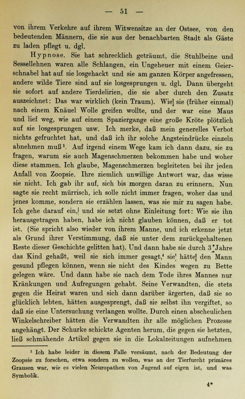 von ihrem Verkehre auf ihrem Witwensitze an der Ostsee, von den bedeutenden Männern, die sie aus der benachbarten Stadt als Gäste zu laden pflegt u. dgl. Hypnose. Sie hat schrecklich geträumt, die Stuhlbeine und Sessellehnen waren alle Schlangen, ein Ungeheuer mit einem Geier- schnabel hat auf sie losgehackt und sie am ganzen Körper angefressen, andere wilde Tiere sind auf sie losgesprungen u. dgl. Dann übergeht sie sofort auf andere Tierdelirien, die sie aber durch den Zusatz auszeichnet: Das war wirklich (kein Traum). Wie] sie (früher einmal) nach einem Knäuel Wolle greifen wollte, und der war eine Maus und lief weg, wie auf einem Spaziergange eine große Kröte plötzlich auf sie losgesprungen usw. Ich merke, daß mein generelles Verbot nichts gefruchtet hat, und daß ich ihr solche Angsteindrücke einzeln abnehmen muß1. Auf irgend einem Wege kam ich dann dazu, sie zu fragen, warum sie auch Magenschmerzen bekommen habe und woher diese stammen. Ich glaube, Magenschmerzen begleiteten bei ihr jeden Anfall von Zoopsie. Ihre ziemlich unwillige Antwort war, das wisse sie nicht. Ich gab ihr auf, sich bis morgen daran zu erinnern. Nun sagte sie recht mürrisch, ich solle nicht immer fragen, woher das und jenes komme, sondern sie erzählen lassen, was sie mir zu sagen habe. Ich gehe darauf ein,] und sie setzt ohne Einleitung fort: Wie sie ihn herausgetragen haben, habe ich nicht glauben können, daß er tot ist. (Sie spricht also wieder von ihrem Manne, und ich erkenne jetzt als Grund ihrer Verstimmung, daß sie unter dem zurückgehaltenen Reste dieser Geschichte gelitten hat). Und dann habe sie durch 3'Jahre das Kind gehaßt, weil sie sich immer gesagt,' sie| hättej den Mann gesund pflegen können, wenn sie nicht des Kindes wegen zu Bette gelegen wäre. Und dann habe sie nach dem Tode ihres Mannes nur Kränkungen und Aufregungen gehabt. Seine Verwandten, die stets gegen die Heirat waren und sich dann darüber ärgerten, daß sie so glücklich lebten, hätten ausgesprengt, daß sie selbst ihn vergiftet, so daß sie eine Untersuchung verlangen wollte. Durch einen abscheulichen Winkelschreiber hätten die Verwandten ihr alle möglichen Prozesse angehängt. Der Schurke schickte Agenten herum, die gegen sie hetzten, ließ schmähende Artikel gegen sie in die Lokalzeitungen aufnehmen 1 Ich habe leider in diesem Falle versäumt, nach der Bedeutung der Zoopsie zu forschen, etwa sondern zu wollen, was an der Tierfurcht primäres Grausen war, wie es vielen Neuropathen von Jugend auf eigen ist, und was Symbolik. 4*