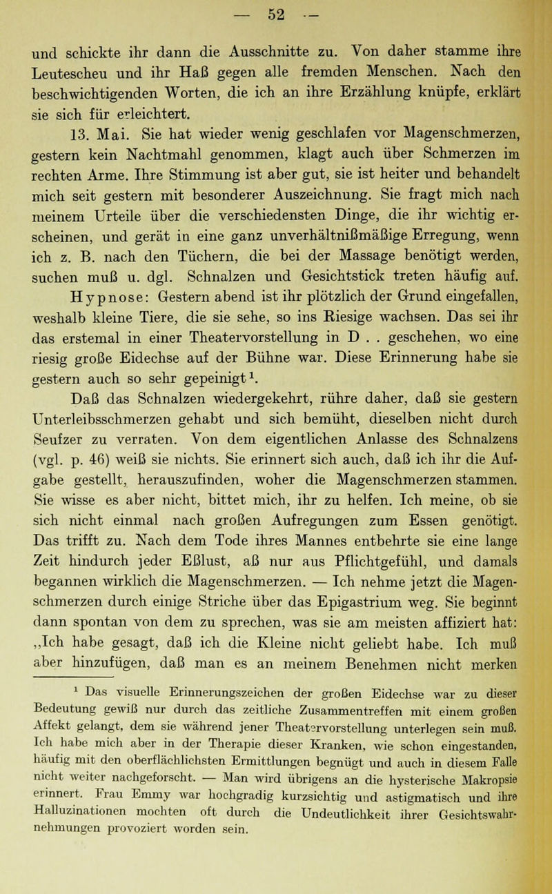 und schickte ihr dann die Ausschnitte zu. Von daher stamme ihre Leutescheu und ihr Haß gegen alle fremden Menschen. Nach den beschwichtigenden Worten, die ich an ihre Erzählung knüpfe, erklärt sie sich für erleichtert. 13. Mai. Sie hat wieder wenig geschlafen vor Magenschmerzen, gestern kein Nachtmahl genommen, klagt auch über Schmerzen im rechten Arme. Ihre Stimmung ist aber gut, sie ist heiter und behandelt mich seit gestern mit besonderer Auszeichnung. Sie fragt mich nach meinem Urteile über die verschiedensten Dinge, die ihr wichtig er- scheinen, und gerät in eine ganz unverhältnißmäßige Erregung, wenn ich z. B. nach den Tüchern, die bei der Massage benötigt werden, suchen muß u. dgl. Schnalzen und Gesichtstick treten häufig auf. Hypnose: Gestern abend ist ihr plötzlich der Grund eingefallen, weshalb kleine Tiere, die sie sehe, so ins Kiesige wachsen. Das sei ihr das erstemal in einer Theatervorstellung in D . . geschehen, wo eine riesig große Eidechse auf der Bühne war. Diese Erinnerung habe sie gestern auch so sehr gepeinigt1. Daß das Schnalzen wiedergekehrt, rühre daher, daß sie gestern Unterleibsschmerzen gehabt und sich bemüht, dieselben nicht durch Seufzer zu verraten. Von dem eigentlichen Anlasse des Schnalzens (vgl. p. 46) weiß sie nichts. Sie erinnert sich auch, daß ich ihr die Auf- gabe gestellt, herauszufinden, woher die Magenschmerzen stammen. Sie wisse es aber nicht, bittet mich, ihr zu helfen. Ich meine, ob sie sich nicht einmal nach großen Aufregungen zum Essen genötigt. Das trifft zu. Nach dem Tode ihres Mannes entbehrte sie eine lange Zeit hindurch jeder Eßlust, aß nur aus Pflichtgefühl, und damals begannen wirklich die Magenschmerzen. — Ich nehme jetzt die Magen- schmerzen durch einige Striche über das Epigastrium weg. Sie beginnt dann spontan von dem zu sprechen, was sie am meisten affiziert hat: „Ich habe gesagt, daß ich die Kleine nicht geliebt habe. Ich muß aber hinzufügen, daß man es an meinem Benehmen nicht merken 1 Das visuelle Erinnerungszeichen der großen Eidechse war zu dieser Bedeutung gewiß nur durch das zeitliche Zusammentreffen mit einem großen Affekt gelangt, dem sie während jener Theatervorstellung unterlegen sein muß. Ich habe mich aber in der Therapie dieser Kranken, wie schon eingestanden, häufig mit den oberflächlichsten Ermittlungen begnügt und auch in diesem Falle nicht weiter nachgeforscht. — Man wird übrigens an die hysterische Makropsie erinnert. Frau Emmy war hochgradig kurzsichtig und astigmatisch und ihre Halluzinationen mochten oft durch die Undeutlichkeit ihrer Gesichtswahr- nehmungen provoziert worden sein.