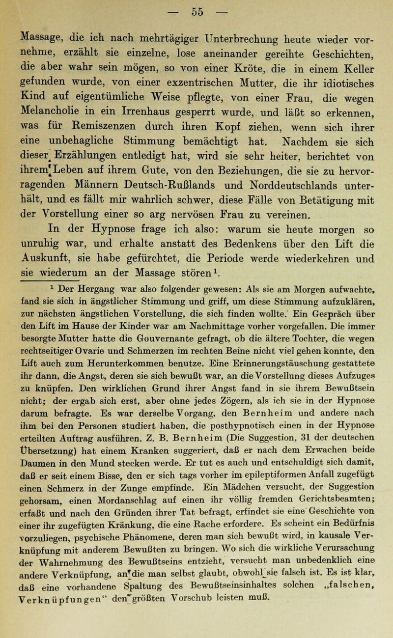 Massage, die ich nach mehrtägiger Unterbrechung heute wieder vor- nehme, erzählt sie einzelne, lose aneinander gereihte Geschichten, die aber wahr sein mögen, so von einer Kröte, die in einem Keller gefunden wurde, von einer exzentrischen Mutter, die ihr idiotisches Kind auf eigentümliche Weise pflegte, von einer Frau, die wegen Melancholie in ein Irrenhaus gesperrt wurde, und läßt so erkennen, was für Eemiszenzen durch ihren Kopf ziehen, wenn sich ihrer eine unbehagliche Stimmung bemächtigt hat. Nachdem sie sich dieser^ Erzählungen entledigt hat, wird sie sehr heiter, berichtet von ihrem'Leben auf ihrem Gute, von den Beziehungen, die sie zu hervor- ragenden Männern Deutsch-Rußlands und Norddeutschlands unter- hält, und es fällt mir wahrlich schwer, diese Fälle von Betätigung mit der Vorstellung einer so arg nervösen Frau zu vereinen. In der Hypnose frage ich also: warum sie heute morgen so unruhig war, und erhalte anstatt des Bedenkens über den Lift die Auskunft, sie habe gefürchtet, die Periode werde wiederkehren und sie wiederum an der Massage stören1. 1 Der Hergang war also folgender gewesen: Als sie am Morgen aufwachte, fand sie sich in ängstlicher Stimmung und griff, um diese Stimmung aufzuklären, zur nächsten ängstlichen Vorstellung, die sich finden wollte. Ein Gespräch über den Lift im Hause der Kinder war am Nachmittage vorher vorgefallen. Die immer besorgte Mutter hatte die Gouvernante gefragt, ob die ältere Tochter, die wegen rechtseitigerOvarie und Schmerzen im rechten Beine nicht viel gehen konnte, den Lift auch zum Herunterkommen benutze. Eine Erinnerungstäuschung gestattete ihr dann, die Angst, deren sie sich bewußt war, an die Vorstellung dieses Aufzuges zu knüpfen. Den wirklichen Grund ihrer Angst fand in sie ihrem Bewußtsein nicht; der ergab sich erst, aber ohne jedes Zögern, als ich sie in der Hypnose darum befragte. Es war derselbe Vorgang, den Bernheim und andere nach ihm bei den Personen studiert haben, die posthypnotisch einen in der Hypnose erteilten Auftrag ausführen. Z. B. Bernheim (Die Suggestion, 31 der deutschen Übersetzung) hat einem Kranken suggeriert, daß er nach dem Erwachen beide Daumen in den Mund stecken werde. Er tut es auch und entschuldigt sich damit, daß er seit einem Bisse, den er sich tags vorher im epileptiformen Anfall zugefügt einen Schmerz in der Zunge empfinde. Ein Mädchen versucht, der Suggestion gehorsam, einen Mordanschlag auf einen ihr völlig fremden Gerichtsbeamten; erfaßt und nach den Gründen ihrer Tat befragt, erfindet sie eine Geschichte von einer ihr zugefügten Kränkung, die eine Rache erfordere. Es scheint ein Bedürfnis vorzuliegen, psychische Phänomene, deren man sich bewußt wird, in kausale Ver- knüpfung mit anderem Bewußten zu bringen. Wo sich die wirkliche Verursachung der Wahrnehmung des Bewußtseins entzieht, versucht man unbedenklich eine andere Verknüpfung, anMie man selbst glaubt, obwohlsie falsch ist. Es ist klar, daß eine vorhandene Spaltung des Bewußtseinsinhaltes solchen „falschen, Verknüpfungen den'größten Vorschub leisten muß.
