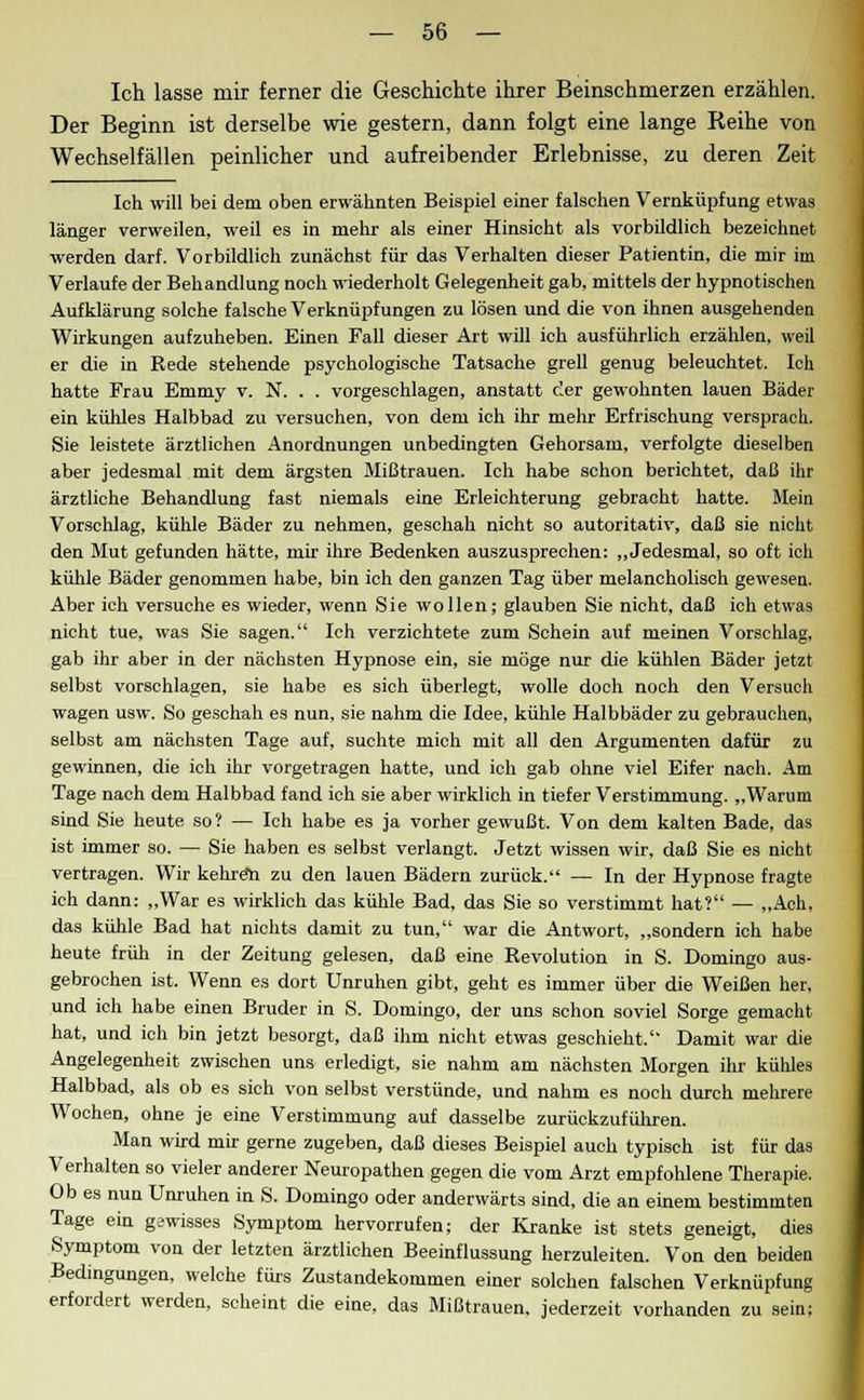 Ich lasse mir ferner die Geschichte ihrer Beinschmerzen erzählen. Der Beginn ist derselbe wie gestern, dann folgt eine lange Reihe von Wechselfällen peinlicher und aufreibender Erlebnisse, zu deren Zeit Ich will bei dem oben erwähnten Beispiel einer falschen Vemküpfung etwas länger verweilen, weil es in mehr als einer Hinsicht als vorbildlich bezeichnet werden darf. Vorbildlich zunächst für das Verhalten dieser Patientin, die mir im Verlaufe der Behandlung noch wiederholt Gelegenheit gab, mittels der hypnotischen Aufklärung solche falsche Verknüpfungen zu lösen und die von ihnen ausgehenden Wirkungen aufzuheben. Einen Fall dieser Art will ich ausführlich erzählen, weil er die in Rede stehende psychologische Tatsache grell genug beleuchtet. Ich hatte Frau Emmy v. N. . . vorgeschlagen, anstatt der gewohnten lauen Bäder ein kühles Halbbad zu versuchen, von dem ich ihr mehr Erfrischung versprach. Sie leistete ärztlichen Anordnungen unbedingten Gehorsam, verfolgte dieselben aber jedesmal mit dem ärgsten Mißtrauen. Ich habe schon berichtet, daß ihr ärztliche Behandlung fast niemals eine Erleichterung gebracht hatte. Mein Vorschlag, kühle Bäder zu nehmen, geschah nicht so autoritativ, daß sie nicht den Mut gefunden hätte, mir ihre Bedenken auszusprechen: „Jedesmal, so oft ich kühle Bäder genommen habe, bin ich den ganzen Tag über melancholisch gewesen. Aber ich versuche es wieder, wenn Sie wollen; glauben Sie nicht, daß ich etwas nicht tue, was Sie sagen. Ich verzichtete zum Schein auf meinen Vorschlag, gab ihr aber in der nächsten Hypnose ein, sie möge nur die kühlen Bäder jetzt selbst vorschlagen, sie habe es sich überlegt, wolle doch noch den Versuch wagen usw. So geschah es nun, sie nahm die Idee, kühle Halbbäder zu gebrauchen, selbst am nächsten Tage auf, suchte mich mit all den Argumenten dafür zu gewinnen, die ich ihr vorgetragen hatte, und ich gab ohne viel Eifer nach. Am Tage nach dem Halbbad fand ich sie aber wirklich in tiefer Verstimmung. „Warum sind Sie heute so? — Ich habe es ja vorher gewußt. Von dem kalten Bade, das ist immer so. — Sie haben es selbst verlangt. Jetzt wissen wir, daß Sie es nicht vertragen. Wir kehröh zu den lauen Bädern zurück. — In der Hypnose fragte ich dann: „War es wirklich das kühle Bad, das Sie so verstimmt hat? — „Ach, das kühle Bad hat nichts damit zu tun, war die Antwort, „sondern ich habe heute früh in der Zeitung gelesen, daß eine Revolution in S. Domingo aus- gebrochen ist. Wenn es dort Unruhen gibt, geht es immer über die Weißen her, und ich habe einen Bruder in S. Domingo, der uns schon soviel Sorge gemacht hat, und ich bin jetzt besorgt, daß ihm nicht etwas geschieht. Damit war die Angelegenheit zwischen uns erledigt, sie nahm am nächsten Morgen ihr kühles Halbbad, als ob es sich von selbst verstünde, und nahm es noch durch mehrere Wochen, ohne je eine Verstimmung auf dasselbe zurückzuführen. Man wird mir gerne zugeben, daß dieses Beispiel auch typisch ist für das Verhalten so vieler anderer Neuropathen gegen die vom Arzt empfohlene Therapie. Ob es nun Unruhen in S. Domingo oder anderwärts sind, die an einem bestimmten Tage ein gewisses Symptom hervorrufen; der Kranke ist stets geneigt, dies Symptom von der letzten ärztlichen Beeinflussung herzuleiten. Von den beiden Bedingungen, welche fürs Zustandekommen einer solchen falschen Verknüpfung erfordert werden, scheint die eine, das Mißtrauen, jederzeit vorhanden zu sein;
