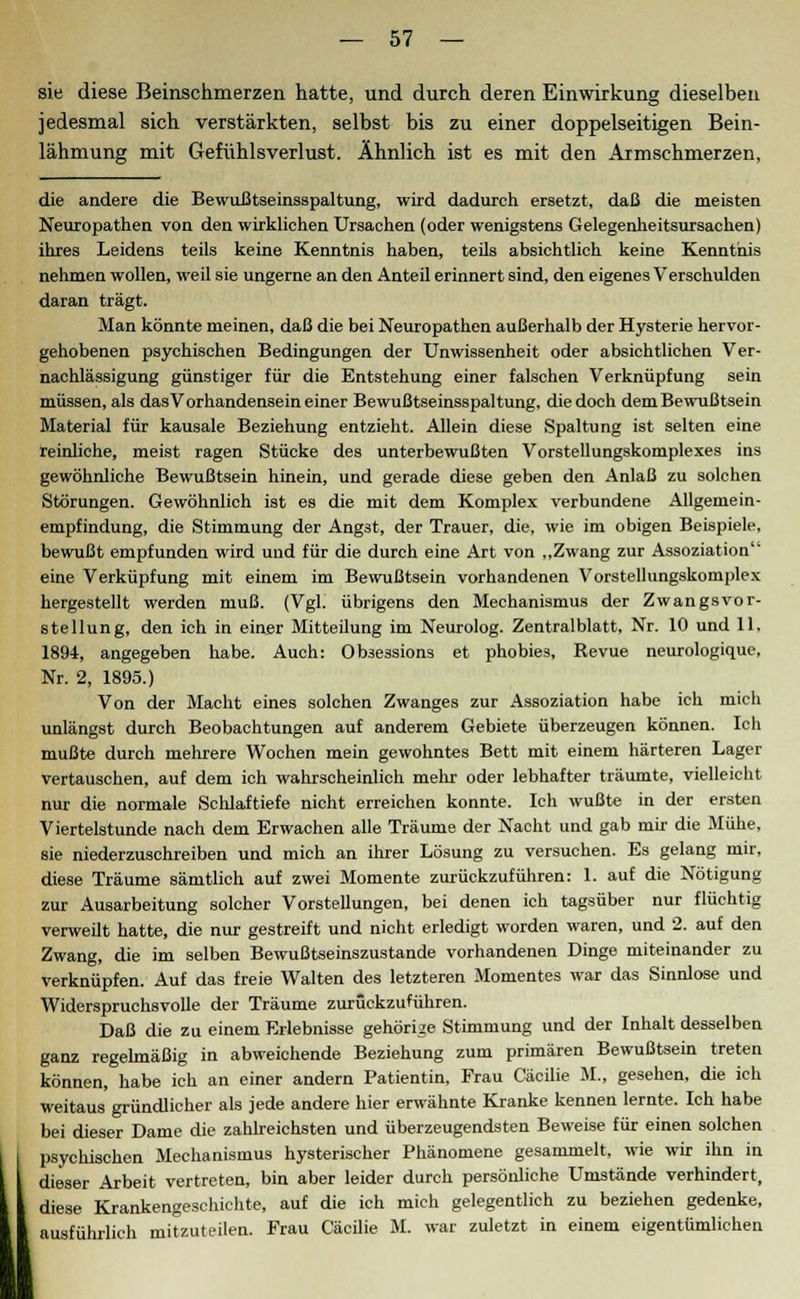 sie diese Beinschmerzen hatte, und durch deren Einwirkung dieselben jedesmal sich verstärkten, selbst bis zu einer doppelseitigen Bein- lähmung mit Gefühlsverlust. Ähnlich ist es mit den Armschmerzen, die andere die Bewußtseinsspaltung, wird dadurch ersetzt, daß die meisten Neuropathen von den wirklichen Ursachen (oder wenigstens Gelegenheitsursachen) ihres Leidens teils keine Kenntnis haben, teils absichtlich keine Kenntnis nehmen wollen, weil sie ungerne an den Anteil erinnert sind, den eigenes Verschulden daran trägt. Man könnte meinen, daß die bei Neuropathen außerhalb der Hysterie hervor- gehobenen psychischen Bedingungen der Unwissenheit oder absichtlichen Ver- nachlässigung günstiger für die Entstehung einer falschen Verknüpfung sein müssen, als das Vorhandensein einer Bewußtseinsspaltung, die doch dem Bewußtsein Material für kausale Beziehung entzieht. Allein diese Spaltung ist selten eine reinliche, meist ragen Stücke des unterbewußten Vorstellungskomplexes ins gewöhnliche Bewußtsein hinein, und gerade diese geben den Anlaß zu solchen Störungen. Gewöhnlich ist es die mit dem Komplex verbundene Allgemein- empfindung, die Stimmung der Angst, der Trauer, die, wie im obigen Beispiele, bewußt empfunden wird und für die durch eine Art von „Zwang zur Assoziation eine Verküpfung mit einem im Bewußtsein vorhandenen Vorstellungskomplex hergestellt werden muß. (Vgl. übrigens den Mechanismus der Zwangsvor- stellung, den ich in einer Mitteilung im Neurolog. Zentralblatt, Nr. 10 und 11, 1891, angegeben habe. Auch: Obäe3sions et phobies, Revue neurologique, Nr. 2, 1895.) Von der Macht eines solchen Zwanges zur Assoziation habe ich micli unlängst durch Beobachtungen auf anderem Gebiete überzeugen können. Ich mußte durch mehrere Wochen mein gewohntes Bett mit einem härteren Lager vertauschen, auf dem ich wahrscheinlich mehr oder lebhafter träumte, vielleicht nur die normale Schlaftiefe nicht erreichen konnte. Ich wußte in der ersten Viertelstunde nach dem Erwachen alle Träume der Nacht und gab mir die Mühe, sie niederzuschreiben und mich an ihrer Lösung zu versuchen. Es gelang mir, diese Träume sämtlich auf zwei Momente zurückzuführen: 1. auf die Nötigung zur Ausarbeitung solcher Vorstellungen, bei denen ich tagsüber nur flüchtig verweilt hatte, die nur gestreift und nicht erledigt worden waren, und 2. auf den Zwang, die im selben Bewußtseinszustande vorhandenen Dinge miteinander zu verknüpfen. Auf das freie Walten des letzteren Momentes war das Sinnlose und Widerspruchsvolle der Träume zurückzuführen. Daß die zu einem Erlebnisse gehörige Stimmung und der Inhalt desselben ganz regelmäßig in abweichende Beziehung zum primären Bewußtsein treten können, habe ich an einer andern Patientin, Frau Cäcilie M., gesehen, die ich weitaus gründlicher als jede andere hier erwähnte Kranke kennen lernte. Ich habe bei dieser Dame die zahlreichsten und überzeugendsten Beweise für einen solchen psychischen Mechanismus hysterischer Phänomene gesammelt, wie wir ihn in dieser Arbeit vertreten, bin aber leider durch persönliche Umstände verhindert, diese Krankengeschichte, auf die ich mich gelegentlich zu beziehen gedenke, ausführlich mitzuteilen. Frau Cäcilie M. war zuletzt in einem eigentümlichen