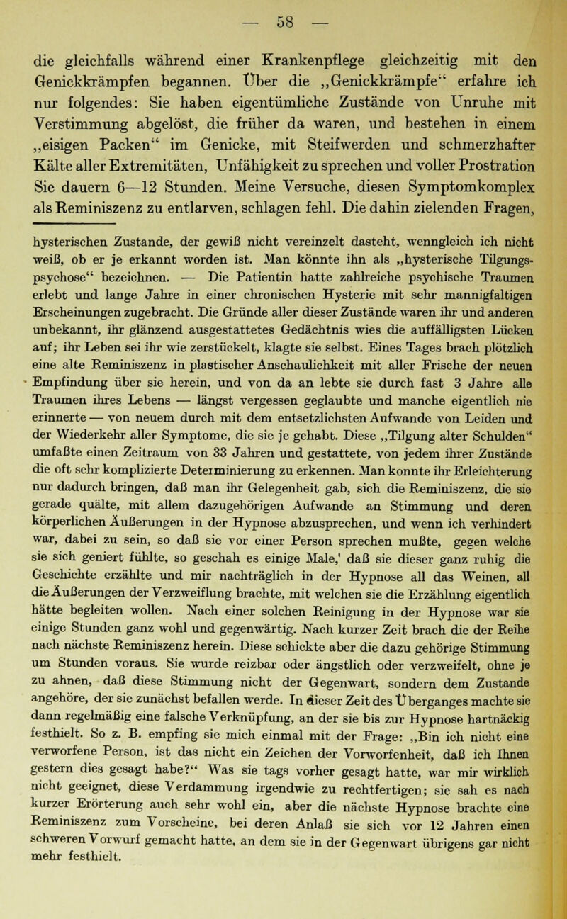 die gleichfalls während einer Krankenpflege gleichzeitig mit den Genickkrämpfen begannen. Über die „Genickkrämpfe erfahre ich nur folgendes: Sie haben eigentümliche Zustände von Unruhe mit Verstimmung abgelöst, die früher da waren, und bestehen in einem „eisigen Packen im Genicke, mit Steifwerden und schmerzhafter Kälte aller Extremitäten, Unfähigkeit zu sprechen und voller Prostration Sie dauern 6—12 Stunden. Meine Versuche, diesen Symptomkomplex als Reminiszenz zu entlarven, schlagen fehl. Die dahin zielenden Fragen, hysterischen Zustande, der gewiß nicht vereinzelt dasteht, wenngleich ich nicht weiß, ob er je erkannt worden ist. Man könnte ihn als „hysterische Tilgungs- psychose bezeichnen. — Die Patientin hatte zahlreiche psychische Traumen erlebt und lange Jahre in einer chronischen Hysterie mit sehr mannigfaltigen Erscheinungen zugebracht. Die Gründe aller dieser Zustände waren ihr und anderen unbekannt, ihr glänzend ausgestattetes Gedächtnis wies die auffälligsten Lücken auf; ihr Leben sei ihr wie zerstückelt, klagte sie selbst. Eines Tages brach plötzlich eine alte Reminiszenz in plastischer Anschaulichkeit mit aller Frische der neuen Empfindung über sie herein, und von da an lebte sie durch fast 3 Jahre alle Traumen ihres Lebens — längst vergessen geglaubte und manche eigentlich nie erinnerte — von neuem durch mit dem entsetzlichsten Aufwände von Leiden und der Wiederkehr aller Symptome, die sie je gehabt. Diese „Tilgung alter Schulden umfaßte einen Zeitraum von 33 Jahren und gestattete, von jedem ihrer Zustände die oft sehr komplizierte Deteiminierung zu erkennen. Man konnte ihr Erleichterung nur dadurch bringen, daß man ihr Gelegenheit gab, sich die Reminiszenz, die sie gerade quälte, mit allem dazugehörigen Aufwände an Stimmung und deren körperlichen Äußerungen in der Hypnose abzusprechen, und wenn ich verhindert war, dabei zu sein, so daß sie vor einer Person sprechen mußte, gegen welche sie sich geniert fühlte, so geschah es einige Male,' daß sie dieser ganz ruhig die Geschichte erzählte und mir nachträglich in der Hypnose all das Weinen, all die Äußerungen der Verzweiflung brachte, mit welchen sie die Erzählung eigentlich hätte begleiten wollen. Nach einer solchen Reinigung in der Hypnose war sie einige Stunden ganz wohl und gegenwärtig. Nach kurzer Zeit brach die der Reihe nach nächste Reminiszenz herein. Diese schickte aber die dazu gehörige Stimmung um Stunden voraus. Sie wurde reizbar oder ängstlich oder verzweifelt, ohne je zu ahnen, daß diese Stimmung nicht der Gegenwart, sondern dem Zustande angehöre, der sie zunächst befallen werde. In dieser Zeit des Ü berganges machte sie dann regelmäßig eine falsche Verknüpfung, an der sie bis zur Hypnose hartnäckig festhielt. So z. B. empfing sie mich einmal mit der Frage: „Bin ich nicht eine verworfene Person, ist das nicht ein Zeichen der Vorworfenheit, daß ich Ihnen gestern dies gesagt habe? Was sie tags vorher gesagt hatte, war mir wirklich nicht geeignet, diese Verdammung irgendwie zu rechtfertigen; sie sah es nach kurzer Erörterung auch sehr wohl ein, aber die nächste Hypnose brachte eine Reminiszenz zum Vorscheine, bei deren Anlaß sie sich vor 12 Jahren einen schweren Vorwurf gemacht hatte, an dem sie in der Gegenwart übrigens gar nicht mehr festhielt.