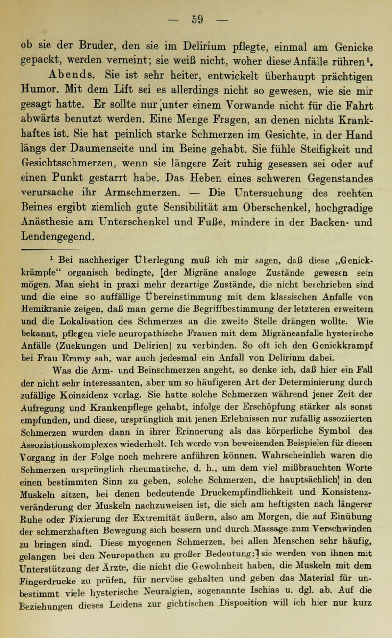 ob sie der Bruder, den sie im Delirium pflegte, einmal am Genicke gepackt, werden verneint; sie weiß nicht, woher diese Anfälle rühren1. Abends. Sie ist sehr heiter, entwickelt überhaupt prächtigen Humor. Mit dem Lift sei es allerdings nicht so gewesen, wie sie mir gesagt hatte. Er sollte nur tunter einem Vorwande nicht für die Fahrt abwärts benutzt werden. Eine Menge Fragen, an denen nichts Krank- haftes ist. Sie hat peinlich starke Schmerzen im Gesichte, in der Hand längs der Daumenseite und im Beine gehabt. Sie fühle Steifigkeit und Gesichtsschmerzen, wenn sie längere Zeit ruhig gesessen sei oder auf einen Punkt gestarrt habe. Das Heben eines schweren Gegenstandes verursache ihr Armschmerzen. — Die Untersuchung des rechten Beines ergibt ziemlich gute Sensibilität am Oberschenkel, hochgradige Anästhesie am Unterschenkel und Fuße, mindere in der Backen- und Lendengegend. 1 Bei nachheriger Überlegung muß ich mir sagen, daß diese „Genick- krämpfe organisch bedingte, [der Migräne analoge Zustände gewesen sein mögen. Man sieht in praxi mehr derartige Zustände, die nicht beschrieben sind und die eine so auffällige Übereinstimmung mit dem klassischen Anfalle von Hemikranie zeigen, daß man gerne die Begriffbestimmung der letzteren eiweitern und die Lokalisation des Schmerzes an die zweite Stelle drängen wollte. Wie bekannt, pflegen viele neuropathische Frauen mit dem Migräneanfalle hysterische Anfälle (Zuckungen und Delirien) zu verbinden. So oft ich den Genickkrampf bei Frau Emmy sah, war auch jedesmal ein Anfall von Delirium dabei. Was die Arm- und Beinschmerzen angeht, so denke ich, daß hier ein Fall der nicht sehr interessanten, aber um so häufigeren Art der Determinierung durch zufällige Koinzidenz vorlag. Sie hatte solche Schmerzen während jener Zeit der Aufregung und Krankenpflege gehabt, infolge der Erschöpfung stärker als sonst empfunden, und diese, ursprünglich mit jenen Erlebnissen nur zufällig assoziierten Schmerzen wurden dann in ihrer Erinnerung als das körperliche Symbol des Assoziationskomplexes wiederholt. Ich werde von beweisenden Beispielen für diesen Vorgang in der Folge noch mehrere anführen können. Wahrscheinlich waren die Schmerzen ursprünglich rheumatische, d. h., um dem viel mißbrauchten Worte einen bestimmten Sinn zu geben, solche Schmerzen, die hauptsächlich] in den Muskeln sitzen, bei denen bedeutende Druckempfindlichkeit und Konsistenz- veränderung der Muskeln nachzuweisen ist, die sich am heftigsten nach längerer Ruhe oder Fixierung der Extremität äußern, also am Morgen, die auf Einübung der schmerzhaften Bewegung sich bessern und durch Massage zum Verschwinden zu bringen sind. Diese myogenen Schmerzen, bei allen Menschen sehr häufig, gelangen bei den Neuropathen zu großer Bedeutung;! sie werden von ihnen mit Unterstützung der Ärzte, die nicht die Gewohnheit haben, die Muskeln mit dem Fingerdrucke zu prüfen, für nervöse gehalten und geben das Material für un- bestimmt viele hysterische Neuralgien, sogenannte Ischias u. dgl. ab. Auf die Beziehungen dieses Leidens zur gichtischen Disposition will ich hier nur kurz
