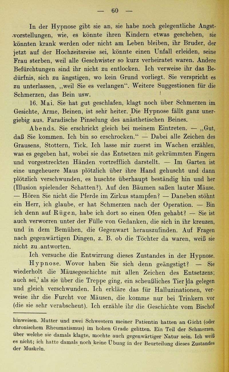 In der Hypnose gibt sie an, sie habe noch gelegentliche Angst- -vorstellungen, wie, es könnte ihren Kindern etwas geschehen, sie könnten krank werden oder nicht am Leben bleiben, ihr Bruder, der jetzt auf der Hochzeitsreise sei, könnte einen Unfall erleiden, seine Frau sterben, weil alle Geschwister so kurz verheiratet waren. Andere Befürchtungen sind ihr nicht zu entlocken. Ich verweise ihr das Be- dürfnis, sich zu ängstigen, wo kein Grund vorliegt. Sie verspricht es zu unterlassen, „weil Sie es verlangen. Weitere Suggestionen für die Schmerzen, das Bein usw. ' 16. Mai. Sie hat gut geschlafen, klagt noch über Schmerzen im Gesichte, Arme, Beinen, ist sehr heiter. Die Hypnose fällt ganz uner- giebig aus. Faradische Pinselung des anästhetischen Beines. Abends. Sie erschrickt gleich bei meinem Eintreten. — „Gut, daß Sie kommen. Ich bin so erschrocken. — Dabei alle Zeichen des Grausens, Stottern, Tick. Ich lasse mir zuerst im Wachen erzählen, was es gegeben hat, wobei sie das Entsetzen mit gekrümmten Fingern und vorgestreckten Händen vortrefflich darstellt. — Im Garten ist eine ungeheuere Maus plötzlich über ihre Hand gehuscht und dann plötzlich verschwunden, es huschte überhaupt beständig hin und her (Illusion spielender Schatten?). Auf den Bäumen saßen lauter Mäuse. — Hören Sie nicht die Pferde im Zirkus stampfen? — Daneben stöhnt ein Herr, ich glaube, er hat Schmerzen nach der Operation. — Bin ich denn auf Rügen, habe ich dort so einen Ofen gehabt? — Sie ist auch verworren unter der Fülle von Gedanken, die sich in ihr kreuzen, und in dem Bemühen, die Gegenwart herauszufinden. Auf Fragen nach gegenwärtigen Dingen, z. B. ob die Töchter da waren, weiß sie nicht zu.antworten. Ich versuche die Entwirrung dieses Zustandes in der Hypnose. Hypnose. Wovor haben Sie sich denn geängstigt? — Sie wiederholt die Mäusegeschichte mit allen Zeichen des Entsetzens; auch sei,' als sie über die Treppe ging, ein scheußliches Tier ]da gelegen und gleich verschwunden. Ich erkläre das für Halluzinationen, ver- weise ihr die Furcht vor Mäusen, die komme nur bei Trinkern vor (die sie sehr verabscheut). Ich erzähle ihr die Geschichte vom Bischof hinweisen. Mutter und zwei Schwestern meiner Patientin hatten an Gicht (oder chronischem Rheumatismus) im hohen Grade gelitten. Ein Teil der Schmerzen, über welche sie damals klagte, mochte auch gegenwärtiger Natur sein. Ich weiß es nicht; ich hatte damals noch keine Übung in der Beurteilung dieses Zustandes der Muskeln.