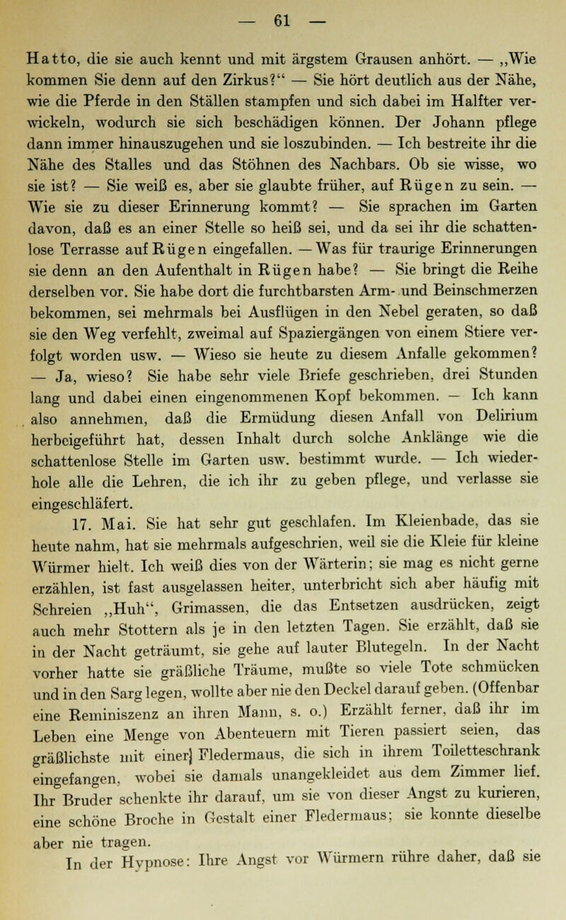 Hatto, die sie auch kennt und mit ärgstem Grausen anhört. — „Wie kommen Sie denn auf den Zirkus? — Sie hört deutlich aus der Nähe, wie die Pferde in den Ställen stampfen und sich dabei im Halfter ver- wickeln, wodurch sie sich beschädigen können. Der Johann pflege dann immer hinauszugehen und sie loszubinden. — Ich bestreite ihr die Nähe des Stalles und das Stöhnen des Nachbars. Ob sie wisse, wo sie ist? — Sie weiß es, aber sie glaubte früher, auf Rügen zu sein. — Wie sie zu dieser Erinnerung kommt? — Sie sprachen im Garten davon, daß es an einer Stelle so heiß sei, und da sei ihr die schatten- lose Terrasse auf Rügen eingefallen. —Was für traurige Erinnerungen sie denn an den Aufenthalt in Rügen habe? — Sie bringt die Reihe derselben vor. Sie habe dort die furchtbarsten Arm- und Beinschmerzen bekommen, sei mehrmals bei Ausflügen in den Nebel geraten, so daß sie den Weg verfehlt, zweimal auf Spaziergängen von einem Stiere ver- folgt worden usw. — Wieso sie heute zu diesem Anfalle gekommen? — Ja, wieso? Sie habe sehr viele Briefe geschrieben, drei Stunden lang und dabei einen eingenommenen Kopf bekommen. — Ich kann also annehmen, daß die Ermüdung diesen Anfall von Delirium herbeigeführt hat, dessen Inhalt durch solche Anklänge wie die schattenlose Stelle im Garten usw. bestimmt wurde. — Ich wieder- hole alle die Lehren, die ich ihr zu geben pflege, und verlasse sie eingeschläfert. 17. Mai. Sie hat sehr gut geschlafen. Im Kleienbade, das sie heute nahm, hat sie mehrmals aufgeschrien, weil sie die Kleie für kleine Würmer hielt. Ich weiß dies von der Wärterin; sie mag es nicht gerne erzählen, ist fast ausgelassen heiter, unterbricht sich aber häufig mit Schreien „Huh, Grimassen, die das Entsetzen ausdrücken, zeigt auch mehr Stottern als je in den letzten Tagen. Sie erzählt, daß sie in der Nacht geträumt, sie gehe auf lauter Blutegeln. In der Nacht vorher hatte sie gräßliche Träume, mußte so viele Tote schmücken und in den Sarg legen, wollte aber nie den Deckel darauf geben. (Offenbar eine Reminiszenz an ihren Mann, s. o.) Erzählt ferner, daß ihr im Leben eine Menge von Abenteuern mit Tieren passiert seien, das gräßlichste mit einer) Fledermaus, die sich in ihrem Toiletteschrank eingefangen, wobei sie damals unangekleidet aus dem Zimmer lief. Ihr Bruder schenkte ihr darauf, um sie von dieser Angst zu kurieren, eine schöne Broche in Gestalt einer Fledermaus; sie konnte dieselbe aber nie tragen. In der Hypnose: Ihre Angst vor Würmern rühre daher, daß sie