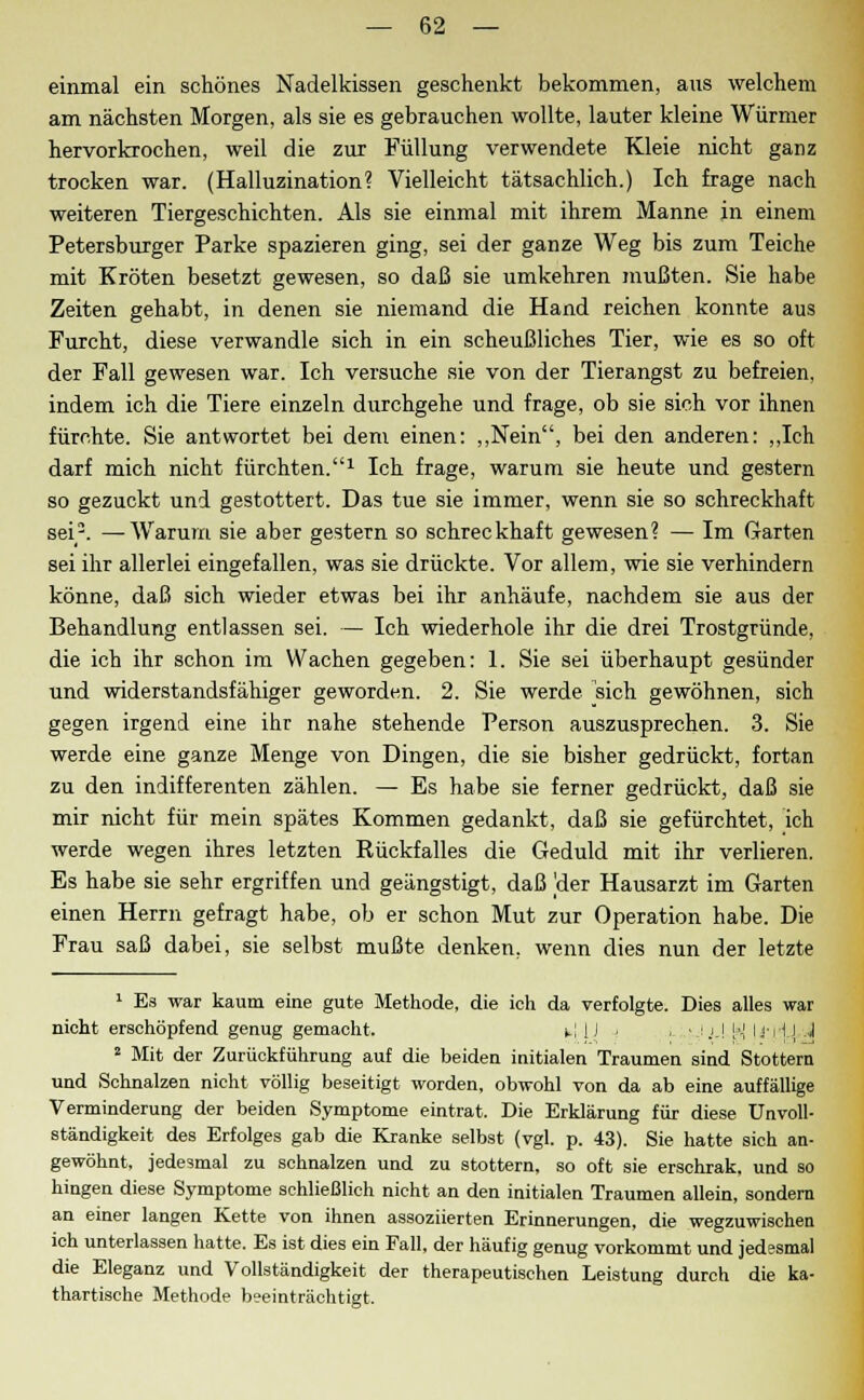 einmal ein schönes Nadelkissen geschenkt bekommen, aus welchem am nächsten Morgen, als sie es gebrauchen wollte, lauter kleine Würmer hervorkrochen, weil die zur Füllung verwendete Kleie nicht ganz trocken war. (Halluzination? Vielleicht tätsachlich.) Ich frage nach weiteren Tiergeschichten. Als sie einmal mit ihrem Manne in einem Petersburger Parke spazieren ging, sei der ganze Weg bis zum Teiche mit Kröten besetzt gewesen, so daß sie umkehren mußten. Sie habe Zeiten gehabt, in denen sie niemand die Hand reichen konnte aus Furcht, diese verwandle sich in ein scheußliches Tier, wie es so oft der Fall gewesen war. Ich versuche sie von der Tierangst zu befreien, indem ich die Tiere einzeln durchgehe und frage, ob sie sich vor ihnen fürchte. Sie antwortet bei dem einen: „Nein, bei den anderen: „Ich darf mich nicht fürchten.1 Ich frage, warum sie heute und gestern so gezuckt und gestottert. Das tue sie immer, wenn sie so schreckhaft sei2. —-Warum sie aber gestern so schreckhaft gewesen? — Im Garten sei ihr allerlei eingefallen, was sie drückte. Vor allem, wie sie verhindern könne, daß sich wieder etwas bei ihr anhäufe, nachdem sie aus der Behandlung entlassen sei. — Ich wiederhole ihr die drei Trostgründe, die ich ihr schon im Wachen gegeben: 1. Sie sei überhaupt gesünder und widerstandsfähiger geworden. 2. Sie werde sich gewöhnen, sich gegen irgend eine ihr nahe stehende Person auszusprechen. 3. Sie werde eine ganze Menge von Dingen, die sie bisher gedrückt, fortan zu den indifferenten zählen. — Es habe sie ferner gedrückt, daß sie mir nicht für mein spätes Kommen gedankt, daß sie gefürchtet, ich werde wegen ihres letzten Rückfalles die Geduld mit ihr verlieren. Es habe sie sehr ergriffen und geängstigt, daß 'der Hausarzt im Garten einen Herrn gefragt habe, ob er schon Mut zur Operation habe. Die Frau saß dabei, sie selbst mußte denken, wenn dies nun der letzte 1 Es war kaum eine gute Methode, die ich da verfolgte. Dies alles war nicht erschöpfend genug gemacht. t! U ■ . vjjj H liiij J 2 Mit der Zurückführung auf die beiden initialen Traumen sind Stottern und Schnalzen nicht völlig beseitigt worden, obwohl von da ab eine auffällige Verminderung der beiden Symptome eintrat. Die Erklärung für diese Unvoll- ständigkeit des Erfolges gab die Kranke selbst (vgl. p. 43). Sie hatte sich an- gewöhnt, jedesmal zu schnalzen und zu stottern, so oft sie erschrak, und so hingen diese Symptome schließlich nicht an den initialen Traumen allein, sondern an einer langen Kette von ihnen assoziierten Erinnerungen, die wegzuwischen ich unterlassen hatte. Es ist dies ein Fall, der häufig genug vorkommt und jedesmal die Eleganz und Vollständigkeit der therapeutischen Leistung durch die ka- thartische Methode b?einträchtigt.
