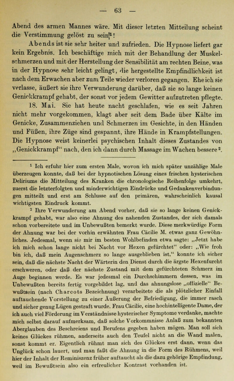 Abend des armen Mannes wäre. Mit dieser letzten Mitteilung scheint die Verstimmung gelöst zu sein]1! Abends ist sie sehr heiter und zufrieden. Die Hypnose liefert gar kein Ergebnis. Ich beschäftige mich mit der Behandlung der Muskel- schmerzen und mit der Herstellung der Sensibilität am rechten Beine, was in der Hypnose sehr leicht gelingt, die hergestellte Empfindlichkeit ist nach dem Erwachen aber zum Teile wieder verloren gegangen. Ehe ich sie verlasse, äußert sie ihre Verwunderung darüber, daß sie so lange keinen Genickkrampf gehabt, der sonst vor jedem Gewitter aufzutreten pflegte. 18. Mai. Sie hat heute nacht geschlafen, wie es seit Jahren nicht mehr vorgekommen, klagt aber seit dem Bade über Kälte im Genicke, Zusammenziehen und Schmerzen im Gesichte, in den Händen und Füßen, ihre Züge sind gespannt, ihre Hände in Krampfstellungen. Die Hypnose weist keinerlei psychischen Inhalt dieses Zustandes von „Genickkrampf nach, den ich dann durch Massage im Wachen bessere2. 1 Ich erfuhr hier zum ersten Male, wovon ich mich später unzählige Male überzeugen konnte, daß bei der hypnotischen Lösung eines frischen hysterischen Deliriums die Mitteilung des Kranken die chronologische Reihenfolge umkehrt, zuerst die letzterfolgten und minderwichtigen Eindrücke und Gedankenverbindun- gen mitteilt und erst am Schlüsse auf den primären, wahrscheinlich kausal wichtigsten Eindruck kommt. 2 Ihre Verwunderung am Abend vorher, daß sie so lange keinen Genick- krampf gehabt, war also eine Ahnung des nahenden Zustandes, der sich damals schon vorbereitete und im Unbewußten bemerkt wurde. Diese merkwürdige Form der Ahnung war bei der vorhin erwähnten Frau Cäcilie M. etwas ganz Gewöhn- liches. Jedesmal, wenn sie mir im besten Wohlbefinden etwa sagte: „Jetzt habe ich mich schon lange nicht bei Nacht vor Hexen gefürchtet oder: „Wie froh bin ich, daß mein Augenschmerz so lange ausgeblieben ist, konnte ich sicher sein, daß die nächste Nacht der Wärterin den Dienst durch die ärgste Hexenfurcht erschweren, oder daß der nächste Zustand mit dem gefürchteten Schmerz im Auge beginnen werde. Es war jedesmal ein Durchschimmern dessen, was im Unbewußten bereits fertig vorgebüdet lag, und das ahnungslose „offizielle Be- wußtsein (nach Charcots Bezeichnung) verarbeitete die als plötzlicher Einfall auftauchende Vorstellung zu einer Äußerung der Befriedigung, die immer rasch und sicher genug Lügen gestraft wurde. Frau Cäcilie, eine hochintelligente Dame, der ich auch viel Förderung im Verständnisse hysterischer Symptome verdanke, machte mich selbst darauf aufmerksam, daß solche Vorkommnisse Anlaß zum bekannten Aberglauben des Beschreiens und Berufens gegeben haben mögen. Man soll sich keines Glückes rühmen, anderseits auch den Teufel nicht an die Wand malen, sonst kommt er. Eigentlich rühmt man sich des Glückes erst dann, wenn das Unglück schon lauert, und man faßt die Ahnung in die Form des Rühmens, weil hier der Inhalt der Reminiszenz früher auftaucht als die dazu gehörige Empfindung, weil im Bewußtsein also ein erfreulicher Kontrast vorhanden ist.