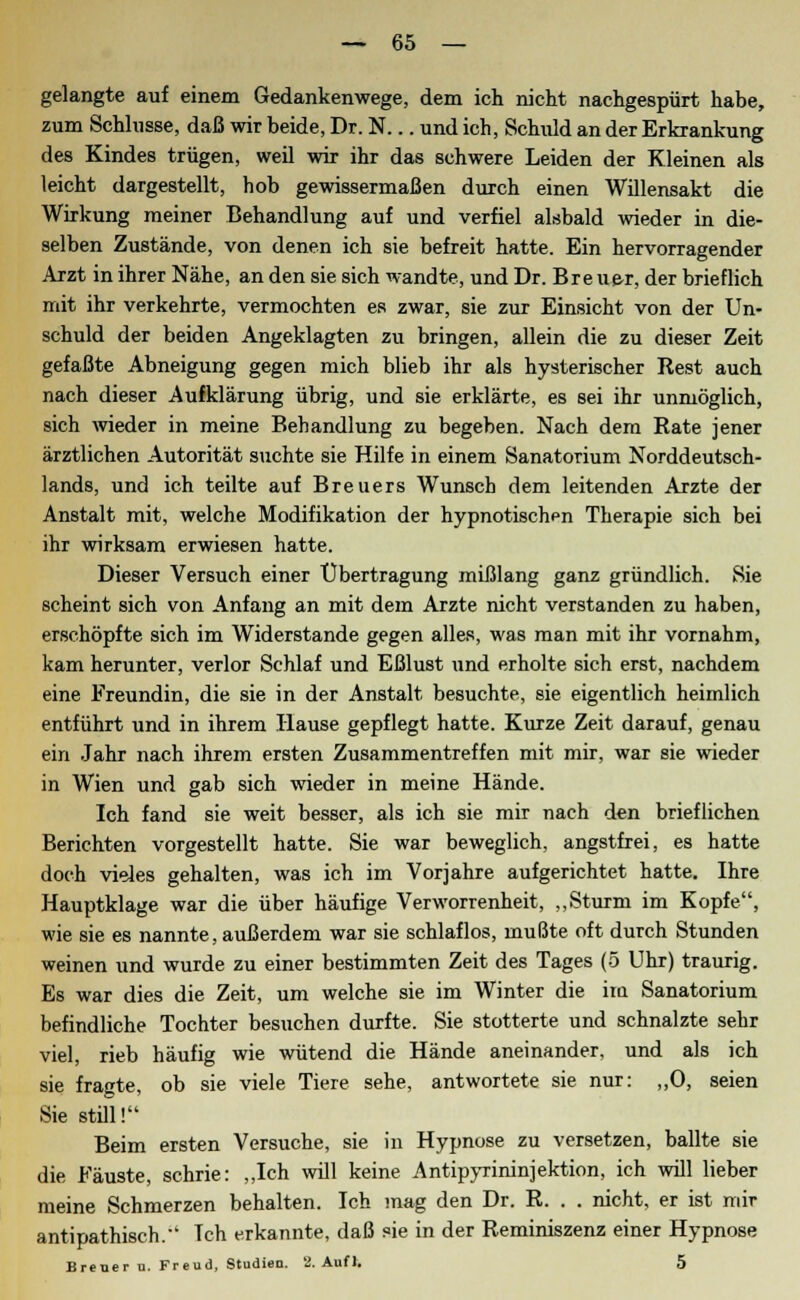 gelangte auf einem Gedankenwege, dem ich nicht nachgespürt habe, zum Schlüsse, daß wir beide, Dr. N... und ich, Schuld an der Erkrankung des Kindes trügen, weil wir ihr das schwere Leiden der Kleinen als leicht dargestellt, hob gewissermaßen durch einen Willensakt die Wirkung meiner Behandlung auf und verfiel alsbald wieder in die- selben Zustände, von denen ich sie befreit hatte. Ein hervorragender Arzt in ihrer Nähe, an den sie sich wandte, und Dr. Breue-r, der brieflich mit ihr verkehrte, vermochten es zwar, sie zur Einsicht von der Un- schuld der beiden Angeklagten zu bringen, allein die zu dieser Zeit gefaßte Abneigung gegen mich blieb ihr als hysterischer Rest auch nach dieser Aufklärung übrig, und sie erklärte, es sei ihr unmöglich, sich wieder in meine Behandlung zu begeben. Nach dem Rate jener ärztlichen Autorität suchte sie Hilfe in einem Sanatorium Norddeutsch- lands, und ich teilte auf Breuers Wunsch dem leitenden Arzte der Anstalt mit, welche Modifikation der hypnotischen Therapie sich bei ihr wirksam erwiesen hatte. Dieser Versuch einer Übertragung mißlang ganz gründlich. Sie scheint sich von Anfang an mit dem Arzte nicht verstanden zu haben, erschöpfte sich im Widerstände gegen alles, was man mit ihr vornahm, kam herunter, verlor Schlaf und Eßlust und erholte sich erst, nachdem eine Freundin, die sie in der Anstalt besuchte, sie eigentlich heimlich entführt und in ihrem Hause gepflegt hatte. Kurze Zeit darauf, genau ein Jahr nach ihrem ersten Zusammentreffen mit mir, war sie wieder in Wien und gab sich wieder in meine Hände. Ich fand sie weit besser, als ich sie mir nach den brieflichen Berichten vorgestellt hatte. Sie war beweglich, angstfrei, es hatte doch vieles gehalten, was ich im Vorjahre aufgerichtet hatte. Ihre Hauptklage war die über häufige Verworrenheit, „Sturm im Kopfe, wie sie es nannte, außerdem war sie schlaflos, mußte oft durch Stunden weinen und wurde zu einer bestimmten Zeit des Tages (5 Uhr) traurig. Es war dies die Zeit, um welche sie im Winter die im Sanatorium befindliche Tochter besuchen durfte. Sie stotterte und schnalzte sehr viel, rieb häufig wie wütend die Hände aneinander, und als ich sie fragte, ob sie viele Tiere sehe, antwortete sie nur: „0, seien Sie still! Beim ersten Versuche, sie in Hypnose zu versetzen, ballte sie die Fäuste, schrie: „Ich will keine Antipyrininjektion, ich will lieber meine Schmerzen behalten. Ich mag den Dr. R. . . nicht, er ist mir antipathisch. Tch erkannte, daß sie in der Reminiszenz einer Hypnose Breuer u. Freud, Studien. 2. Auf 1. 5