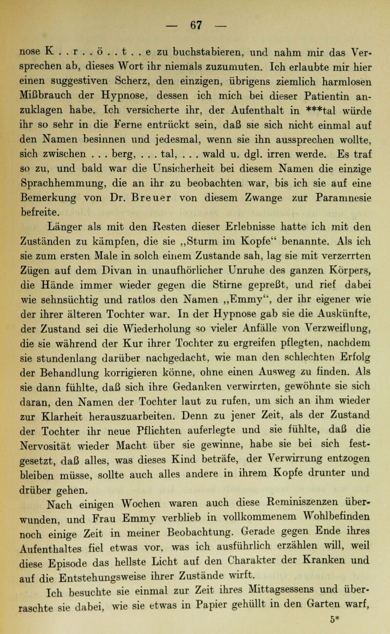 nose K..r..ö..t..e zu buchstabieren, und nahm mir das Ver- sprechen ab, dieses Wort ihr niemals zuzumuten. Ich erlaubte mir hier einen suggestiven Scherz, den einzigen, übrigens ziemlich harmlosen Mißbrauch der Hypnose, dessen ich mich bei dieser Patientin an- zuklagen habe. Ich versicherte ihr, der Aufenthalt in ***tal würde ihr so sehr in die Ferne entrückt sein, daß sie sich nicht einmal auf den Namen besinnen iind jedesmal, wenn sie ihn aussprechen wollte, sich zwischen . . . berg, . . . tal, . . . wald u. dgl. irren werde. Es traf so zu, und bald war die Unsicherheit bei diesem Namen die einzige Sprachhemmung, die an ihr zu beobachten war, bis ich sie auf eine Bemerkung von Dr. Breuer von diesem Zwange zur Paramnesie befreite. Länger als mit den Resten dieser Erlebnisse hatte, ich mit den Zuständen zu kämpfen, die sie „Sturm im Kopfe benannte. Als ich sie zum ersten Male in solch einem Zustande sah, lag sie mit verzerrten Zügen auf dem Divan in unaufhörlicher Unruhe des ganzen Körpers, die Hände immer wieder gegen die Stirne gepreßt, und rief dabei wie sehnsüchtig und ratlos den Namen „Emmy, der ihr eigener wie der ihrer älteren Tochter war. In der Hypnose gab sie die Auskünfte, der Zustand sei die Wiederholung so vieler Anfälle von Verzweiflung, die sie während der Kur ihrer Tochter zu ergreifen pflegten, nachdem sie stundenlang darüber nachgedacht, wie man den schlechten Erfolg der Behandlung korrigieren könne, ohne einen Ausweg zu finden. Als sie dann fühlte, daß sich ihre Gedanken verwirrten, gewöhnte sie sich daran, den Namen der Tochter laut zu rufen, um sich an ihm wieder zur Klarheit herauszuarbeiten. Denn zu jener Zeit, als der Zustand der Tochter ihr neue Pflichten auferlegte und sie fühlte, daß die Nervosität wieder Macht über sie gewinne, habe sie bei sich fest- gesetzt, daß alles, was dieses Kind beträfe, der Verwirrung entzogen bleiben müsse, sollte auch alles andere in ihrem Kopfe drunter und drüber gehen. Nach einigen Wochen waren auch diese Reminiszenzen über- wunden, und Frau Emmy verblieb in vollkommenem Wohlbefinden noch einige Zeit in meiner Beobachtung. Gerade gegen Ende ihres Aufenthaltes fiel etwas vor, was ich ausführlich erzählen will, weil diese Episode das hellste Licht auf den Charakter der Kranken und auf die Entstehungsweise ihrer Zustände wirft. Ich besuchte sie einmal zur Zeit ihres Mittagsessens und über- raschte sie dabei, wie sie etwas in Papier gehüllt in den Garten warf, 5*
