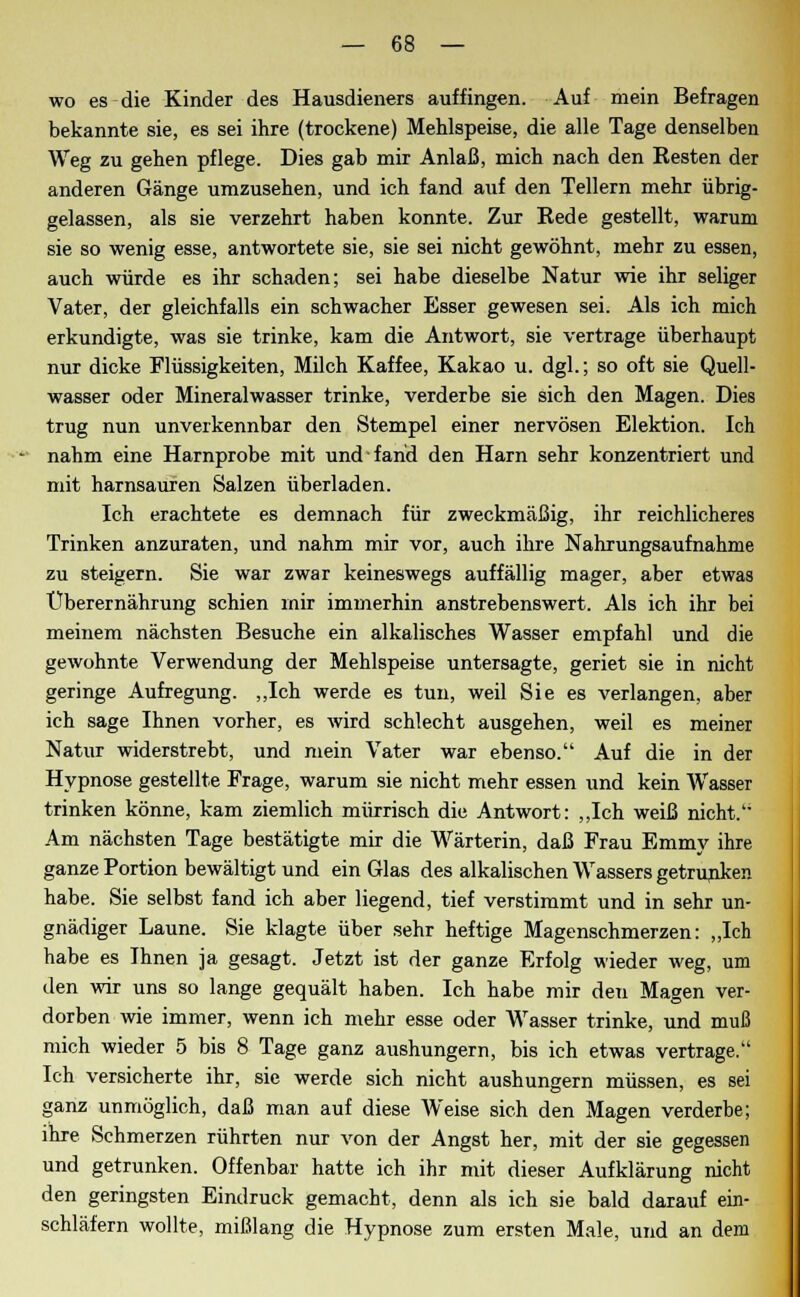 wo es die Kinder des Hausdieners auffingen. Auf mein Befragen bekannte sie, es sei ihre (trockene) Mehlspeise, die alle Tage denselben Weg zu gehen pflege. Dies gab mir Anlaß, mich nach den Resten der anderen Gänge umzusehen, und ich fand auf den Tellern mehr übrig- gelassen, als sie verzehrt haben konnte. Zur Rede gestellt, warum sie so wenig esse, antwortete sie, sie sei nicht gewöhnt, mehr zu essen, auch würde es ihr schaden; sei habe dieselbe Natur wie ihr seliger Vater, der gleichfalls ein schwacher Esser gewesen sei. Als ich mich erkundigte, was sie trinke, kam die Antwort, sie vertrage überhaupt nur dicke Flüssigkeiten, Milch Kaffee, Kakao u. dgl.; so oft sie Quell- wasser oder Mineralwasser trinke, verderbe sie sich den Magen. Dies trug nun unverkennbar den Stempel einer nervösen Elektion. Ich nahm eine Harnprobe mit und fand den Harn sehr konzentriert und mit harnsauren Salzen überladen. Ich erachtete es demnach für zweckmäßig, ihr reichlicheres Trinken anzuraten, und nahm mir vor, auch ihre Nahrungsaufnahme zu steigern. Sie war zwar keineswegs auffällig mager, aber etwas Überernährung schien mir immerhin anstrebenswert. Als ich ihr bei meinem nächsten Besuche ein alkalisches Wasser empfahl und die gewohnte Verwendung der Mehlspeise untersagte, geriet sie in nicht geringe Aufregung. „Ich werde es tun, weil Sie es verlangen, aber ich sage Ihnen vorher, es wird schlecht ausgehen, weil es meiner Natur widerstrebt, und mein Vater war ebenso. Auf die in der Hypnose gestellte Frage, warum sie nicht mehr essen und kein Wasser trinken könne, kam ziemlich mürrisch die Antwort: „Ich weiß nicht. Am nächsten Tage bestätigte mir die Wärterin, daß Frau Emmy ihre ganze Portion bewältigt und ein Glas des alkalischen Wassers getrunken habe. Sie selbst fand ich aber liegend, tief verstimmt und in sehr un- gnädiger Laune. Sie klagte über sehr heftige Magenschmerzen: „Ich habe es Ihnen ja gesagt. Jetzt ist der ganze Erfolg wieder weg, um den wir uns so lange gequält haben. Ich habe mir deti Magen ver- dorben wie immer, wenn ich mehr esse oder Wasser trinke, und muß mich wieder 5 bis 8 Tage ganz aushungern, bis ich etwas vertrage. Ich versicherte ihr, sie werde sich nicht aushungern müssen, es sei ganz unmöglich, daß man auf diese Weise sich den Magen verderbe; ihre Schmerzen rührten nur von der Angst her, mit der sie gegessen und getrunken. Offenbar hatte ich ihr mit dieser Aufklärung nicht den geringsten Eindruck gemacht, denn als ich sie bald darauf ein- schläfern wollte, mißlang die Hypnose zum ersten Male, und an dem