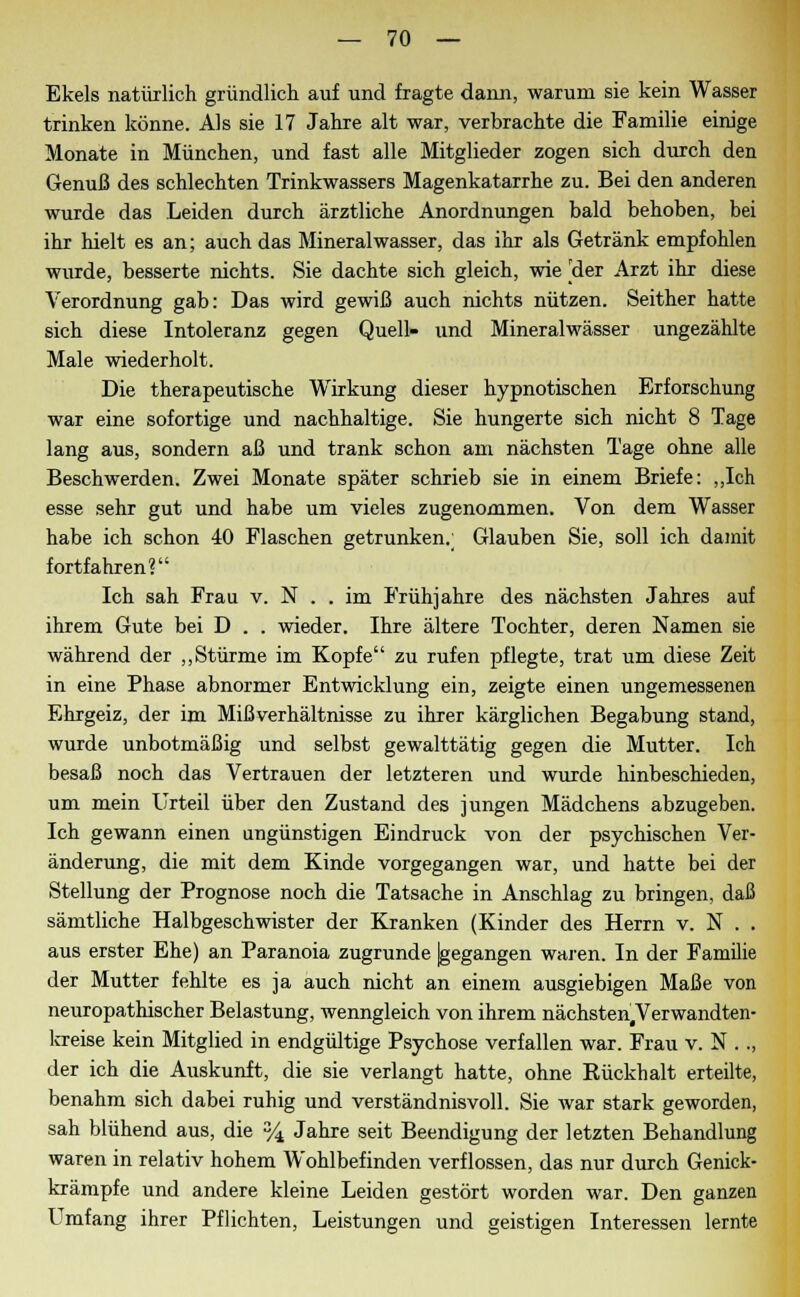 Ekels natürlich gründlich auf und fragte dann, warum sie kein Wasser trinken könne. Als sie 17 Jahre alt war, verbrachte die Familie einige Monate in München, und fast alle Mitglieder zogen sich durch den Genuß des schlechten Trinkwassers Magenkatarrhe zu. Bei den anderen wurde das Leiden durch ärztliche Anordnungen bald behoben, bei ihr hielt es an; auch das Mineralwasser, das ihr als Getränk empfohlen wurde, besserte nichts. Sie dachte sich gleich, wie [der Arzt ihr diese Verordnung gab: Das wird gewiß auch nichts nützen. Seither hatte sich diese Intoleranz gegen Quell- und Mineralwässer ungezählte Male wiederholt. Die therapeutische Wirkung dieser hypnotischen Erforschung war eine sofortige und nachhaltige. Sie hungerte sich nicht 8 Tage lang aus, sondern aß und trank schon am nächsten Tage ohne alle Beschwerden. Zwei Monate später schrieb sie in einem Briefe: „Ich esse sehr gut und habe um vieles zugenommen. Von dem Wasser habe ich schon 40 Flaschen getrunken.; Glauben Sie, soll ich damit fortfahren? Ich sah Frau v. N . . im Frühjahre des nächsten Jahres auf ihrem Gute bei D . . wieder. Ihre ältere Tochter, deren Namen sie während der „Stürme im Kopfe zu rufen pflegte, trat um diese Zeit in eine Phase abnormer Entwicklung ein, zeigte einen ungemessenen Ehrgeiz, der im Mißverhältnisse zu ihrer kärglichen Begabung stand, wurde unbotmäßig und selbst gewalttätig gegen die Mutter. Ich besaß noch das Vertrauen der letzteren und wurde hinbeschieden, um mein Urteil über den Zustand des jungen Mädchens abzugeben. Ich gewann einen angünstigen Eindruck von der psychischen Ver- änderung, die mit dem Kinde vorgegangen war, und hatte bei der Stellung der Prognose noch die Tatsache in Anschlag zu bringen, daß sämtliche Halbgeschwister der Kranken (Kinder des Herrn v. N . . aus erster Ehe) an Paranoia zugrunde |gegangen waren. In der Familie der Mutter fehlte es ja auch nicht an einem ausgiebigen Maße von neuropathischer Belastung, wenngleich von ihrem nächsten#Verwandten- lcreise kein Mitglied in endgültige Psychose verfallen war. Frau v. N .., der ich die Auskunft, die sie verlangt hatte, ohne Kückhalt erteilte, benahm sich dabei ruhig und verständnisvoll. Sie war stark geworden, sah blühend aus, die % Jahre seit Beendigung der letzten Behandlung waren in relativ hohem Wohlbefinden verflossen, das nur durch Genick- krämpfe und andere kleine Leiden gestört worden war. Den ganzen Umfang ihrer Pflichten, Leistungen und geistigen Interessen lernte