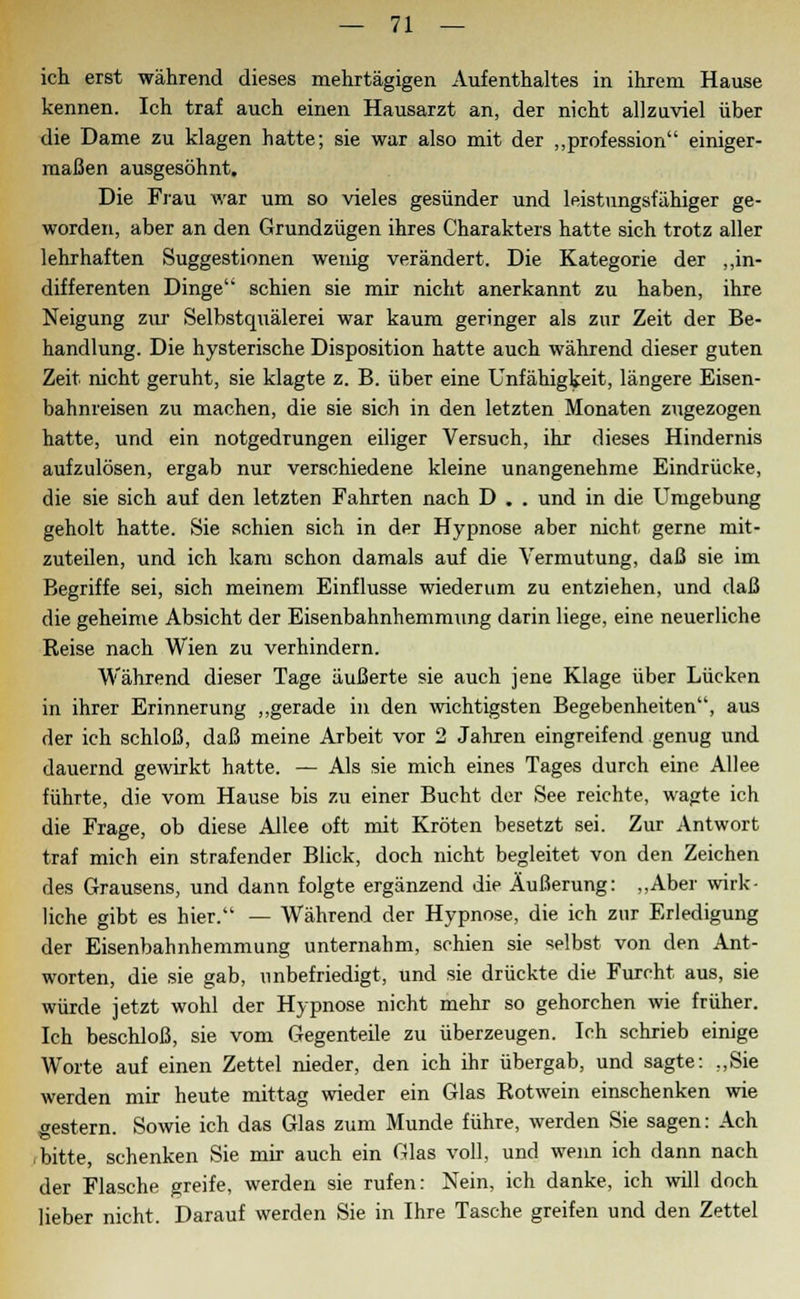 ich erst während dieses mehrtägigen Aufenthaltes in ihrem Hause kennen. Ich traf auch einen Hausarzt an, der nicht allzuviel über die Dame zu klagen hatte; sie war also mit der „profession einiger- maßen ausgesöhnt. Die Frau war um so vieles gesünder und leistungsfähiger ge- worden, aber an den Grundzügen ihres Charakters hatte sich trotz aller lehrhaften Suggestionen wenig verändert. Die Kategorie der „in- differenten Dinge schien sie mir nicht anerkannt zu haben, ihre Neigung zur Selbstquälerei war kaum geringer als zur Zeit der Be- handlung. Die hysterische Disposition hatte auch während dieser guten Zeit nicht geruht, sie klagte z. B. über eine Unfähigkeit, längere Eisen- bahnreisen zu machen, die sie sich in den letzten Monaten zugezogen hatte, und ein notgedrungen eiliger Versuch, ihr dieses Hindernis aufzulösen, ergab nur verschiedene kleine unangenehme Eindrücke, die sie sich auf den letzten Fahrten nach D . . und in die Umgebung geholt hatte. Sie schien sich in der Hypnose aber nicht gerne mit- zuteilen, und ich kam schon damals auf die Vermutung, daß sie im Begriffe sei, sich meinem Einflüsse wiederum zu entziehen, und daß die geheime Absicht der Eisenbahnhemmung darin liege, eine neuerliche Reise nach Wien zu verhindern. Während dieser Tage äußerte sie auch jene Klage über Lücken in ihrer Erinnerung „gerade in den wichtigsten Begebenheiten, aus der ich schloß, daß meine Arbeit vor 2 Jahren eingreifend genug und dauernd gewirkt hatte. — Als sie mich eines Tages durch eine Allee führte, die vom Hause bis zu einer Bucht der See reichte, wagte ich die Frage, ob diese Allee oft mit Kröten besetzt sei. Zur Antwort traf mich ein strafender Blick, doch nicht begleitet von den Zeichen des Grausens, und dann folgte ergänzend die Äußerung: „Aber wirk- liche gibt es hier. — Während der Hypnose, die ich zur Erledigung der Eisenbahnhemmung unternahm, schien sie selbst von den Ant- worten, die sie gab, unbefriedigt, und sie drückte die Furcht aus, sie würde jetzt wohl der Hypnose nicht mehr so gehorchen wie früher. Ich beschloß, sie vom Gegenteile zu überzeugen. Ich schrieb einige Worte auf einen Zettel nieder, den ich ihr übergab, und sagte: „Sie werden mir heute mittag wieder ein Glas Rotwein einschenken wie gestern. Sowie ich das Glas zum Munde führe, werden Sie sagen: Ach .bitte, schenken Sie mir auch ein Glas voll, und wenn ich dann nach der Flasche greife, werden sie rufen: Nein, ich danke, ich will doch lieber nicht. Darauf werden Sie in Ihre Tasche greifen und den Zettel