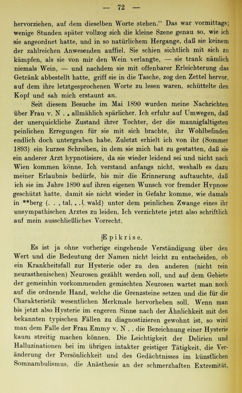 hervorziehen, auf dem dieselben Worte stehen. Das war vormittags; wenige Stunden später vollzog sich die kleine Szene genau so, wie ich sie angeordnet hatte, und in so natürlichem Hergange, daß sie keinem der zahlreichen Anwesenden auffiel. Sie schien sichtlich mit sich zu kämpfen, als sie von mir den Wein verlangte, — sie trank nämlich niemals Wein, — und nachdem sie mit offenbarer Erleichterung das Getränk abbestellt hatte, griff sie in die Tasche, zog den Zettel hervor, auf dem ihre letztgesprochenen Worte zu lesen waren, schüttelte den Kopf und sah mich erstaunt an. Seit diesem Besuche im Mai 1890 wurden meine Nachrichten über Frau v. N . . allmählich spärlicher. Ich erfuhr auf Umwegen, daß der unerquickliche Zustand ihrer Tochter, der die mannigfaltigsten peinlichen Erregungen für sie mit sich brachte, ihr Wohlbefinden endlich doch untergraben habe. Zuletzt erhielt ich von ihr (Sommer 1893) ein kurzes Schreiben, in dem sie mich bat zu gestatten, daß sie ein anderer Arzt hypnotisiere, da sie wieder leidend sei und nicht nach Wien kommen könne. Ich verstand anfangs nicht, weshalb es dazu meiner Erlaubnis bedürfe, bis mir die Erinnerung auftauchte, daß ich sie im Jahre 1890 auf ihren eigenen Wunsch vor fremder Hypnose geschützt hatte, damit sie nicht wieder in Gefahr komme, wie damals in **berg (. . . tal, . .1. wald) unter dem peinlichen Zwange eines ihr unsympathischen Arztes zu leiden. Ich verzichtete jetzt also schriftlich auf mein ausschließliches Vorrecht. [Epikrise. Es ist ja ohne vorherige eingehende Verständigung über den Wert und die Bedeutung der Namen nicht leicht zu entscheiden, ob ein Krankheitsfall zur Hysterie oder zu den anderen (nicht rein neurasthenischen) Neurosen gezählt werden soll, und auf dem Gebiete der gemeinhin vorkommenden gemischten Neurosen wartet man noch auf die ordnende Hand, welche die Grenzsteine setzen und die für die Charakteristik wesentlichen Merkmale hervorheben soll. Wenn man bis jetzt also Hysterie im engeren Sinne nach der Ähnlichkeit mit den bekannten typischen Fällen zu diagnostizieren gewohnt ist, so wird man dem Falle der Frau Emmy v. N . . die Bezeichnung einer Hysterie kaum streitig machen können. Die Leichtigkeit der Delirien und Halluzinationen bei im übrigen intakter geistiger Tätigkeit, die Ver- änderung der Persönlichkeit und des Gedächtnisses im künstlichen Somnambulismus, die Anästhesie an der schmerzhaften Extremität,