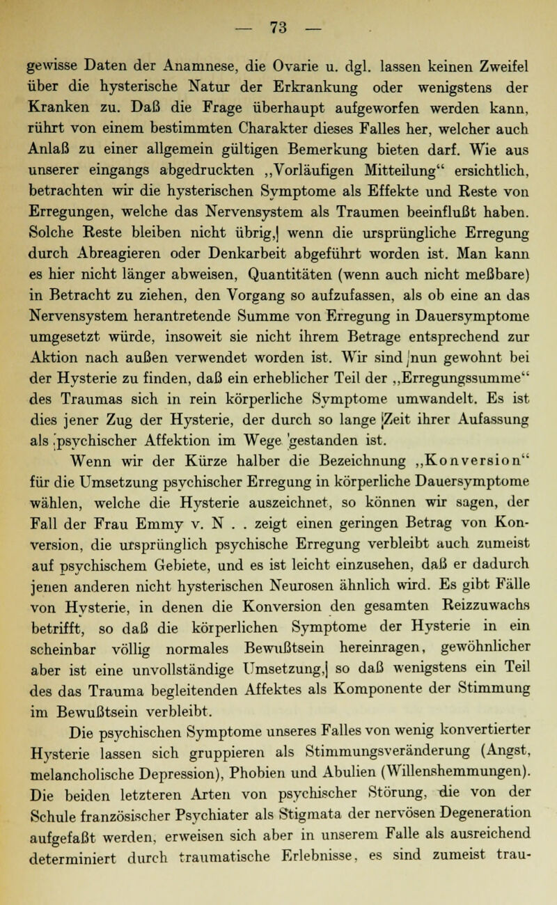 gewisse Daten der Anamnese, die Ovarie u. dgl. lassen keinen Zweifel über die hysterische Natur der Erkrankung oder wenigstens der Kranken zu. Daß die Frage überhaupt aufgeworfen werden kann, rührt von einem bestimmten Charakter dieses Falles her, welcher auch Anlaß zu einer allgemein gültigen Bemerkung bieten darf. Wie aus unserer eingangs abgedruckten „Vorläufigen Mitteilung ersichtlich, betrachten wir die hysterischen Symptome als Effekte und Reste von Erregungen, welche das Nervensystem als Traumen beeinflußt haben. Solche Reste bleiben nicht übrig,] wenn die ursprüngliche Erregung durch Abreagieren oder Denkarbeit abgeführt worden ist. Man kann es hier nicht länger abweisen, Quantitäten (wenn auch nicht meßbare) in Betracht zu ziehen, den Vorgang so aufzufassen, als ob eine an das Nervensystem herantretende Summe von Erregung in Dauersymptome umgesetzt würde, insoweit sie nicht ihrem Betrage entsprechend zur Aktion nach außen verwendet worden ist. Wir sindjnun gewohnt bei der Hysterie zu finden, daß ein erheblicher Teil der „Erregungssumme des Traumas sich in rein körperliche Symptome umwandelt. Es ist dies jener Zug der Hysterie, der durch so lange jZeit ihrer Aufassung als .psychischer Affektion im Wege 'gestanden ist. Wenn wir der Kürze halber die Bezeichnung „Konversion für die Umsetzung psychischer Erregung in körperliche Dauersymptome wählen, welche die Hysterie auszeichnet, so können wir sagen, der Fall der Frau Emmy v. N . . zeigt einen geringen Betrag von Kon- version, die ursprünglich psychische Erregung verbleibt auch zumeist auf psychischem Gebiete, und es ist leicht einzusehen, daß er dadurch jenen anderen nicht hysterischen Neurosen ähnlich wird. Es gibt Fälle von Hysterie, in denen die Konversion den gesamten Reizzuwachs betrifft, so daß die körperlichen Symptome der Hysterie in ein scheinbar völlig normales Bewußtsein hereinlagen, gewöhnlicher aber ist eine unvollständige Umsetzung,] so daß wenigstens ein Teil des das Trauma begleitenden Affektes als Komponente der Stimmung im Bewußtsein verbleibt. Die psychischen Symptome unseres Falles von wenig konvertierter Hysterie lassen sich gruppieren als Stimmungsveränderung (Angst, melancholische Depression), Phobien und Abulien (Willenshemmungen). Die beiden letzteren Arten von psychischer Störung, die von der Schule französischer Psychiater als Stigmata der nervösen Degeneration aufgefaßt werden, erweisen sich aber in unserem Falle als ausreichend determiniert durch traumatische Erlebnisse, es sind zumeist trau-