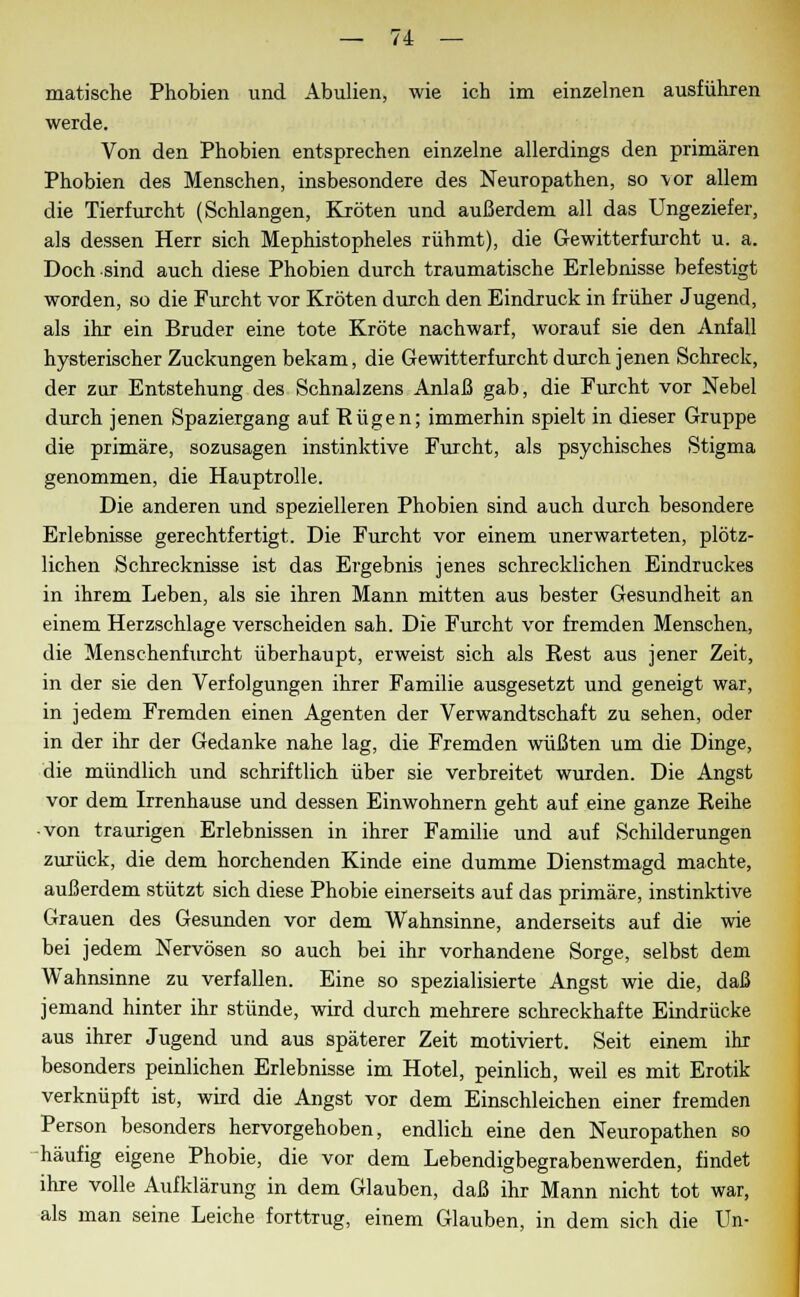 matische Phobien und Abulien, wie ich im einzelnen ausführen werde. Von den Phobien entsprechen einzelne allerdings den primären Phobien des Menschen, insbesondere des Neuropathen, so vor allem die Tierfurcht (Schlangen, Kröten und außerdem all das Ungeziefer, als dessen Herr sich Mephistopheles rühmt), die Gewitterfurcht u. a. Doch sind auch diese Phobien durch traumatische Erlebnisse befestigt worden, so die Furcht vor Kröten durch den Eindruck in früher Jugend, als ihr ein Bruder eine tote Kröte nachwarf, worauf sie den Anfall hysterischer Zuckungen bekam, die Gewitterfurcht durch jenen Schreck, der zur Entstehung des Schnalzens Anlaß gab, die Furcht vor Nebel durch jenen Spaziergang auf Bügen; immerhin spielt in dieser Gruppe die primäre, sozusagen instinktive Furcht, als psychisches Stigma genommen, die Hauptrolle. Die anderen und spezielleren Phobien sind auch durch besondere Erlebnisse gerechtfertigt. Die Furcht vor einem unerwarteten, plötz- lichen Schrecknisse ist das Ergebnis jenes schrecklichen Eindruckes in ihrem Leben, als sie ihren Mann mitten aus bester Gesundheit an einem Herzschlage verscheiden sah. Die Furcht vor fremden Menschen, die Menschenfurcht überhaupt, erweist sich als Best aus jener Zeit, in der sie den Verfolgungen ihrer Familie ausgesetzt und geneigt war, in jedem Fremden einen Agenten der Verwandtschaft zu sehen, oder in der ihr der Gedanke nahe lag, die Fremden wüßten um die Dinge, die mündlich und schriftlich über sie verbreitet wurden. Die Angst vor dem Irrenhause und dessen Einwohnern geht auf eine ganze Beihe -von traurigen Erlebnissen in ihrer Familie und auf Schilderungen zurück, die dem horchenden Kinde eine dumme Dienstmagd machte, außerdem stützt sich diese Phobie einerseits auf das primäre, instinktive Grauen des Gesunden vor dem Wahnsinne, anderseits auf die wie bei jedem Nervösen so auch bei ihr vorhandene Sorge, selbst dem Wahnsinne zu verfallen. Eine so spezialisierte Angst wie die, daß jemand hinter ihr stünde, wird durch mehrere schreckhafte Eindrücke aus ihrer Jugend und aus späterer Zeit motiviert. Seit einem ihr besonders peinlichen Erlebnisse im Hotel, peinlich, weil es mit Erotik verknüpft ist, wird die Angst vor dem Einschleichen einer fremden Person besonders hervorgehoben, endlich eine den Neuropathen so häufig eigene Phobie, die vor dem Lebendigbegrabenwerden, findet ihre volle Aufklärung in dem Glauben, daß ihr Mann nicht tot war, als man seine Leiche forttrug, einem Glauben, in dem sich die Un-