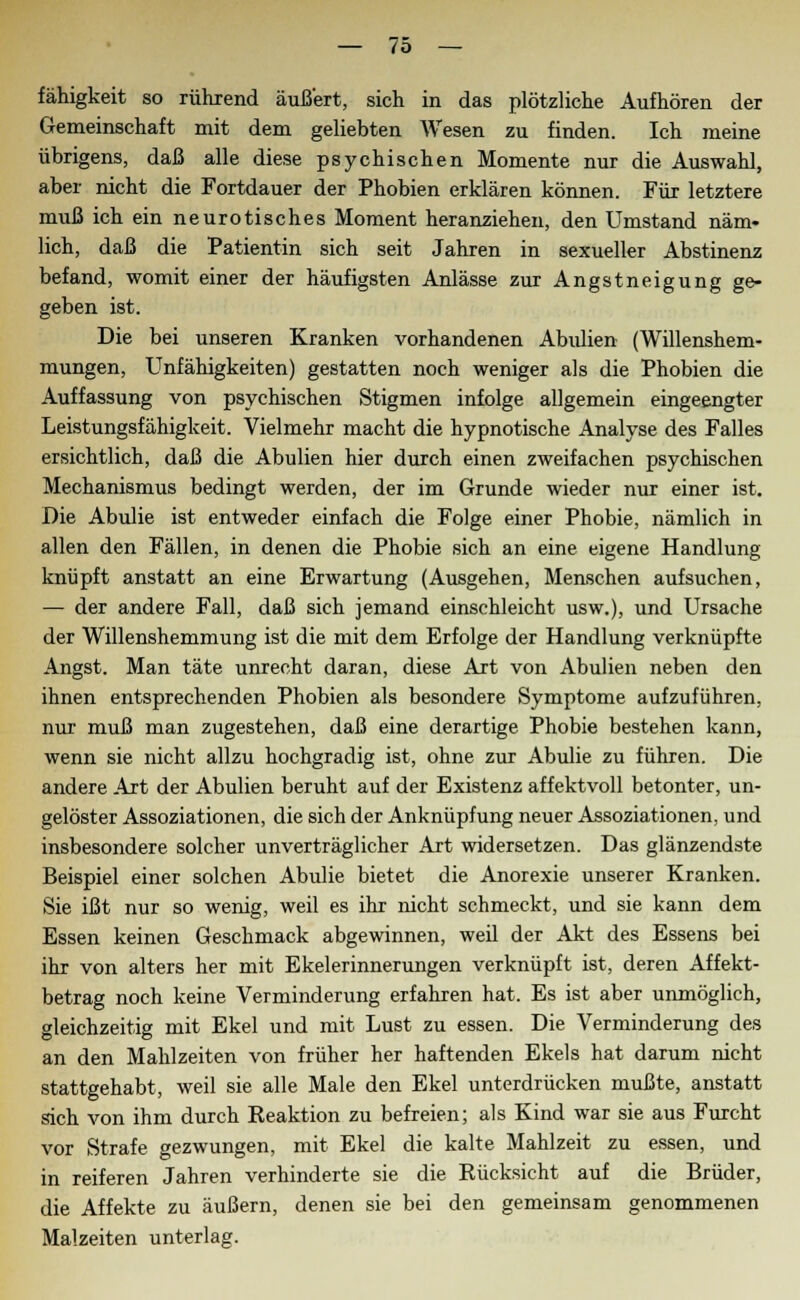 fähigkeit so rührend äußert, sich in das plötzliche Aufhören der Gemeinschaft mit dem geliebten Wesen zu finden. Ich meine übrigens, daß alle diese psychischen Momente nur die Auswahl, aber nicht die Fortdauer der Phobien erklären können. Für letztere muß ich ein neurotisches Moment heranziehen, den Umstand näm- lich, daß die Patientin sich seit Jahren in sexueller Abstinenz befand, womit einer der häufigsten Anlässe zur Angstneigung ge- geben ist. Die bei unseren Kranken vorhandenen Abulien (Willenshem- mungen, Unfähigkeiten) gestatten noch weniger als die Phobien die Auffassung von psychischen Stigmen infolge allgemein eingeengter Leistungsfähigkeit. Vielmehr macht die hypnotische Analyse des Falles ersichtlich, daß die Abulien hier durch einen zweifachen psychischen Mechanismus bedingt werden, der im Grunde wieder nur einer ist. Die Abulie ist entweder einfach die Folge einer Phobie, nämlich in allen den Fällen, in denen die Phobie sich an eine eigene Handlung knüpft anstatt an eine Erwartung (Ausgehen, Menschen aufsuchen, — der andere Fall, daß sich jemand einschleicht usw.), und Ursache der Willenshemmung ist die mit dem Erfolge der Handlung verknüpfte Angst. Man täte unrecht daran, diese Art von Abulien neben den ihnen entsprechenden Phobien als besondere Symptome aufzuführen, nur muß man zugestehen, daß eine derartige Phobie bestehen kann, wenn sie nicht allzu hochgradig ist, ohne zur Abulie zu führen. Die andere Art der Abulien beruht auf der Existenz affektvoll betonter, un- gelöster Assoziationen, die sich der Anknüpfung neuer Assoziationen, und insbesondere solcher unverträglicher Art widersetzen. Das glänzendste Beispiel einer solchen Abulie bietet die Anorexie unserer Kranken. Sie ißt nur so wenig, weil es ihr nicht schmeckt, und sie kann dem Essen keinen Geschmack abgewinnen, weil der Akt des Essens bei ihr von alters her mit Ekelerinnerungen verknüpft ist, deren Affekt- betrag noch keine Verminderung erfahren hat. Es ist aber unmöglich, gleichzeitig mit Ekel und mit Lust zu essen. Die Verminderung des an den Mahlzeiten von früher her haftenden Ekels hat darum nicht stattgehabt, weil sie alle Male den Ekel unterdrücken mußte, anstatt sich von ihm durch Reaktion zu befreien; als Kind war sie aus Furcht vor Strafe gezwungen, mit Ekel die kalte Mahlzeit zu essen, und in reiferen Jahren verhinderte sie die Rücksicht auf die Brüder, die Affekte zu äußern, denen sie bei den gemeinsam genommenen Malzeiten unterlag.