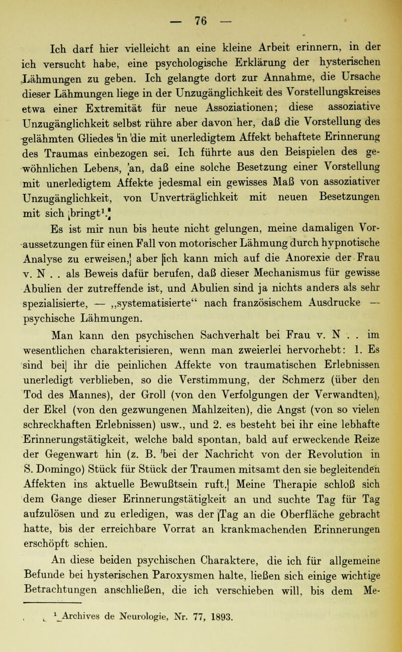 Ich darf hier vielleicht an eine kleine Arbeit erinnern, in der ich versucht habe, eine psychologische Erklärung der hysterischen Lähmungen zu geben. Ich gelangte dort zur Annahme, die Ursache dieser Lähmungen liege in der Unzugänglichkeit des Vorstellungskreises etwa einer Extremität für neue Assoziationen; diese assoziative Unzugänglichkeit selbst rühre aber davon her, daß die Vorstellung des gelähmten Gliedes In die mit unerledigtem Affekt behaftete Erinnerung des Traumas einbezogen sei. Ich führte aus den Beispielen des ge- wöhnlichen Lebens, an, daß eine solche Besetzung einer Vorstellung mit unerledigtem Affekte jedesmal ein gewisses Maß von assoziativer Unzugänglichkeit, von Unverträglichkeit mit neuen Besetzungen mit sich ^bringt3.) Es ist mir nun bis heute nicht gelungen, meine damaligen Vor- aussetzungen für einen Fall von motorischer Lähmung durch hypnotische Analyse zu erweisen,] aber [ich kann mich auf die Anorexie der Frau v. N . . als Beweis dafür berufen, daß dieser Mechanismus für gewisse Abulien der zutreffende ist, und Abulien sind ja nichts anders als sehr spezialisierte, — „systematisierte nach französischem Ausdrucke — psychische Lähmungen. Man kann den psychischen Sachverhalt bei Frau v. N . . im wesentlichen charakterisieren, wenn man zweierlei hervorhebt: 1. Es sind beij ihr die peinlichen Affekte von traumatischen Erlebnissen unerledigt verblieben, so die Verstimmung, der Schmerz (über den Tod des Marines), der Groll (von den Verfolgungen der Verwandten), der Ekel (von den gezwungenen Mahlzeiten), die Angst (von so vielen schreckhaften Erlebnissen) usw., und 2. es besteht bei ihr eine lebhafte Erinnerungstätigkeit, welche bald spontan, bald auf erweckende Reize der Gegenwart hin (z. B. 'bei der Nachricht von der Revolution in S. Domingo) Stück für Stück der Traumen mitsamt den sie begleitenden Affekten ins aktuelle Bewußtsein ruft.] Meine Therapie schloß sich dem Gange dieser Erinnerungstätigkeit an und suchte Tag für Tag aufzulösen und zu erledigen, was der jTag an die Oberfläche gebracht hatte, bis der erreichbare Vorrat an krankmachenden Erinnerungen erschöpft schien. An diese beiden psychischen Charaktere, die ich für allgemeine Befunde bei hysterischen Paroxysmen halte, ließen sich einige wichtige Betrachtungen anschließen, die ich verschieben will, bis dem Me- l_Archives de Neurologie, Nr. 77, 1893.
