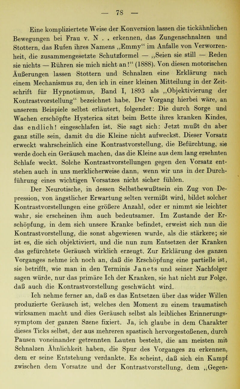 Eine kompliziertste Weise der Konversion lassen die tickähnlichen Bewegungen bei Frau v. N . . erkennen, das Zungenschnalzen und Stottern, das Rufen ihres Namens „Emmy im Anfalle von Verworren- heit, die zusammengesetzte Schutzformel — „Seien sie still — Reden sie nichts — Rühren sie mich nicht an! (1888). Von diesen motorischen Äußerungen lassen Stottern und Schnalzen eine Erklärung nach einem Mechanismus zu, den ich in einer kleinen Mitteilung in der Zeit- schrift für Hypnotismus, Band I, 1893 als „Objektivierung der Kontrastvorstellung bezeichnet habe. Der Vorgang hierbei wäre, an unserem Beispiele selbst erläutert, folgender: Die durch Sorge und Wachen erschöpfte Hysterica sitzt beim Bette ihres kranken Kindes, das endlich! eingeschlafen ist. Sie sagt sich: Jetzt mußt du aber ganz stille sein, damit du die Kleine nicht aufweckst. Dieser Vorsatz erweckt wahrscheinlich eine Kontrastvorstellung, die Befürchtung, sie werde doch ein Geräusch machen, das die Kleine aus dem lang ersehnten Schlafe weckt. Solche Kontrastvorstellungen gegen den Vorsatz ent- stehen auch in uns merklicherweise dann, wenn wir uns in der Durch- führung eines wichtigen Vorsatzes nicht sicher fühlen. Der Neurotische, in dessen Selbstbewußtsein ein Zug von De- pression, von ängstlicher Erwartung selten vermißt wird, bildet solcher Kontrastvorstellungen eine größere Anzahl, oder er nimmt sie leichter wahr, sie erscheinen ihm auch bedeutsamer. Im Zustande der Er- schöpfung, in dem sich unsere Kranke befindet, erweist sich nun die Kontrast Vorstellung, die sonst abgewiesen wurde, als die stärkere; sie ist es, die sich objektiviert, und die nun zum Entsetzen der Kranken das gefürchtete Geräusch wirklich erzeugt. Zur Erklärung des ganzen Vorganges nehme ich noch an, daß die Erschöpfung eine partielle ist, sie betrifft, wie man in den Terminis Janets und seiner Nachfolger sagen würde, nur das primäre Ich der Kranken, sie hat nicht zur Folge, daß auch die Kontrastvorstellung geschwächt wird. Ich nehme ferner an, daß es das Entsetzen über das wider Willen produzierte Geräusch ist, welches den Moment zu einem traumatisch wirksamen macht und dies Geräusch selbst als leibliches Erinnerungs- symptom der ganzen Szene fixiert. Ja, ich glaube in dem Charakter dieses Ticks selbst, der aus mehreren spastisch hervorgestoßenen, durch Pausen voneinander getrennten Lauten besteht, die am meisten mit Schnalzen Ähnlichkeit haben, die Spur des Vorganges zu erkennen, dem er seine Entstehung verdankte. Es scheint, daß sich ein Kampf zwischen dem Vorsatze und der Kontrastvorstellung, dem „Gegen-