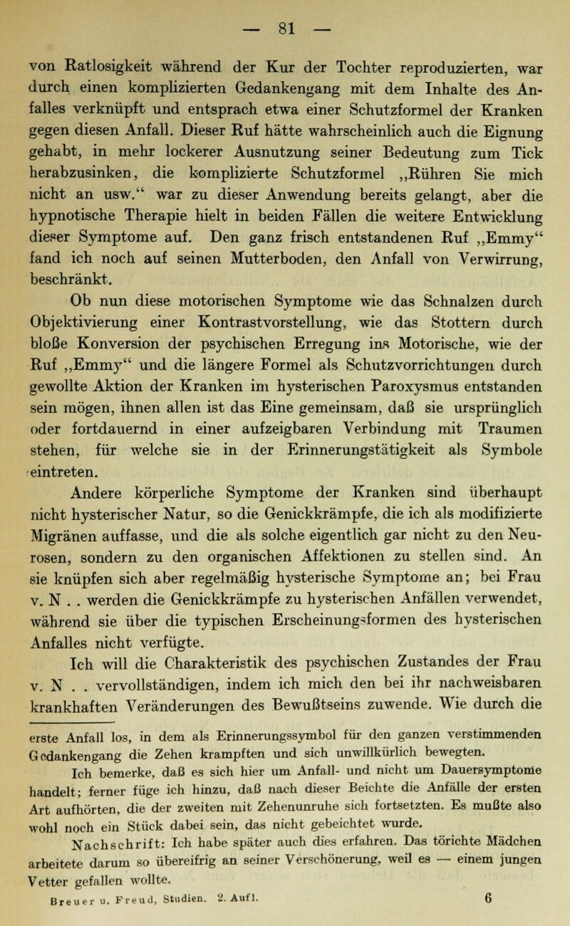 von Ratlosigkeit während der Kur der Tochter reproduzierten, war durch einen komplizierten Gedankengang mit dem Inhalte des An- falles verknüpft und entsprach etwa einer Schutzformel der Kranken gegen diesen Anfall. Dieser Ruf hätte wahrscheinlich auch die Eignung gehabt, in mehr lockerer Ausnutzung seiner Bedeutung zum Tick herabzusinken, die komplizierte Schutzformel „Rühren Sie mich nicht an usw. war zu dieser Anwendung bereits gelangt, aber die hypnotische Therapie hielt in beiden Fällen die weitere Entwicklung dieser Symptome auf. Den ganz frisch entstandenen Ruf „Emmy fand ich noch auf seinen Mutterboden, den Anfall von Verwirrung, beschränkt. Ob nun diese motorischen Symptome wie das Schnalzen durch Objektivierung einer Kontrastvorstellung, wie das Stottern durch bloße Konversion der psychischen Erregung ins Motorische, wie der Ruf „Emmy und die längere Formel als Schutzvorrichtungen durch gewollte Aktion der Kranken im hysterischen Paroxysmus entstanden sein mögen, ihnen allen ist das Eine gemeinsam, daß sie ursprünglich oder fortdauernd in einer aufzeigbaren Verbindung mit Traumen stehen, für welche sie in der Erinnerungstätigkeit als Symbole eintreten. Andere körperliche Symptome der Kranken sind überhaupt nicht hysterischer Natur, so die Genickkrämpfe, die ich als modifizierte Migränen auffasse, und die als solche eigentlich gar nicht zu den Neu- rosen, sondern zu den organischen Affektionen zu stellen sind. An sie knüpfen sich aber regelmäßig hysterische Symptome an; bei Frau v. N . . werden die Genickkrämpfe zu hysterischen Anfällen verwendet, während sie über die typischen Erscheinungsformen des hysterischen Anfalles nicht verfügte. Ich will die Charakteristik des psychischen Zustandes der Frau v. N . . vervollständigen, indem ich mich den bei ihr nachweisbaren krankhaften Veränderungen des Bewußtseins zuwende. Wie durch die erste Anfall los, in dem als Erinnerungssymbol für den ganzen verstimmenden Gedankengang die Zehen krampften und sich unwillkürlich bewegten. Ich bemerke, daß es sich hier um Anfall- und nicht um Dauersymptome handelt; ferner füge ich hinzu, daß nach dieser Beichte die Anfälle der ersten Art aufhörten, die der zweiten mit Zehenunruhe sich fortsetzten. Es mußte also wohl noch ein Stück dabei sein, das nicht gebeichtet wurde. Nachschrift: Ich habe später auch dies erfahren. Das törichte Mädchen arbeitete darum so übereifrig an seiner Verschönerung, weil es — einem jungen Vetter gefallen wollte. Breuer u. Freud, Studien. 2. Auf 1. 6